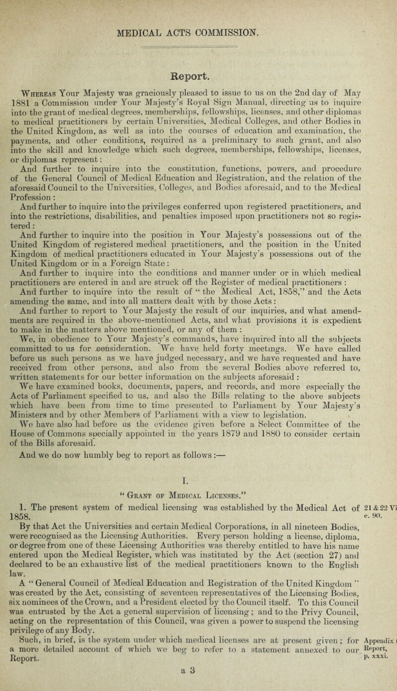 Report. Whereas Your Majesty was graciously pleased to issue to us on the 2nd day of May 1881 a Commission under Your Majesty’s Royal Sign Manual, directing us to inquire into the grant of medical degrees, memberships, fellowships, licenses, and other diplomas to medical practitioners by certain Universities, Medical Colleges, and other Bodies in the United Kingdom, as well as into the courses of education and examination, the payments, and other conditions, required as a preliminary to such grant, and also into the skill and knowledge which such degrees, memberships, fellowships, licenses, or diplomas represent: And further to inquire into the constitution, functions, powers, and procedure of the General Council of Medical Education and Registration, and the relation of the aforesaid Council to the Universities, Colleges, and Bodies aforesaid, and to the Medical Profession : And further to inquire into the privileges conferred upon registered practitioners, and into the restrictions, disabilities, and penalties imposed upon practitioners not so regis- tered : And further to inquire into the position in Your Majesty’s possessions out of the United Kingdom of registered medical practitioners, and the position in the United Kingdom of medical practitioners educated in Your Majesty’s possessions out of the United Kingdom or in a Eoreign State : And further to inquire into the conditions and manner under or in which medical practitioners are entered in and are struck off the Register of medical practitioners : And further to inquire into the result of “ the Medical Act, 1858,” and the Acts amending the same, and into all matters dealt with by those Acts: And further to report to Your Majesty the result of our inquiries, and what amend- ments are required in the above-mentioned Acts, and what provisions it is expedient to make in the matters above mentioned, or any of them : We, in obedience to Your Majesty’s commands, have inquired into all the subjects committed to us for jeonsideration. We have held forty meetings. We have called before us such persons as we have judged necessary, and we have requested and have received from other persons, and also from the several Bodies above referred to, written statements for our better information on the subjects aforesaid : We have examined books, documents, papers, and records, and more especially the Acts of Parliament specified to us, and also the Bills relating to the above subjects which have been from time to time presented to Parliament by Your Majesty’s Ministers and by other Members of Parliament with a vietv to legislation. We have also had before us the evidence given before a Select Committee of the House of Commons soecially appointed in the years 1879 and 1880 to consider certain of the Bills aforesaid. And we do now humbly beg to report as follows :— I. “ Grant of Medical Licenses.” 1. The present system of medical licensing was established by the Medical Act of 2I&22 1858. ‘ ' c- 90. By that Act the Universities and certain Medical Corporations, in all nineteen Bodies, were recognised as the Licensing Authorities. Every person holding a license, diploma, or degree from one of these Licensing Authorities was thereby entitled to have his name entered upon the Medical Register, which was instituted by the Act (section 27) and declared to be an exhaustive list of the medical practitioners known to the English law. A “ General Council of Medical Education and Registration of the United Kingdom ” was created by the Act, consisting of seventeen representatives of the Licensing Bodies, six nominees of the Crown, and a President elected by the Council itself. To this Council was entrusted by the Act a general supervision of licensing; and to the Privy Council, acting on the representation of this Council, was given a power to suspend the licensing privilege of any Body. Such, in brief, is the system under which medical licenses are at present given ; for Append a more detailed account of which we beg to refer to a statement annexed to our RePort.’ Report. P*xxxi>