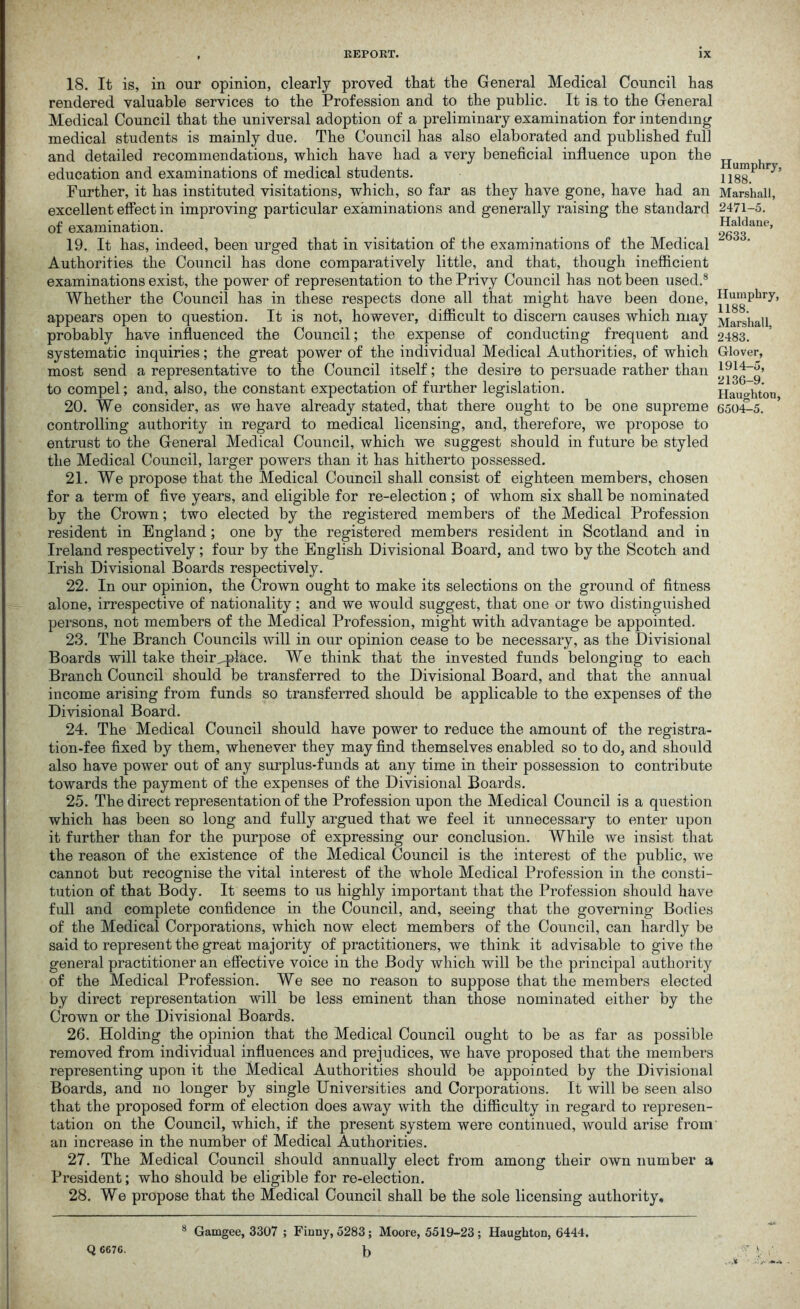 18. It is, in our opinion, clearly proved that the General Medical Council has rendered valuable services to the Profession and to the public. It is to the General Medical Council that the universal adoption of a preliminary examination for intending medical students is mainly due. The Council has also elaborated and published full and detailed recommendations, which have had a very beneficial influence upon the education and examinations of medical students. Further, it has instituted visitations, which, so far as they have gone, have had an excellent effect in improving particular examinations and generally raising the standard of examination. 19. It has, indeed, been urged that in visitation of the examinations of the Medical Authorities the Council has done comparatively little, and that, though inefficient examinations exist, the power of representation to the Privy Council has not been used.8 Whether the Council has in these respects done all that might have been done, appears open to question. It is not, however, difficult to discern causes which may probably have influenced the Council; the expense of conducting frequent and systematic inquiries; the great power of the individual Medical Authorities, of which most send a representative to the Council itself; the desire to persuade rather than to compel; and, also, the constant expectation of further legislation. 20. We consider, as we have already stated, that there ought to be one supreme controlling authority in regard to medical licensing, and, therefore, we propose to entrust to the General Medical Council, which we suggest should in future be styled the Medical Council, larger powers than it has hitherto possessed. 21. We propose that the Medical Council shall consist of eighteen members, chosen for a term of five years, and eligible for re-election ; of whom six shall be nominated by the Crown; two elected by the registered members of the Medical Profession resident in England; one by the registered members resident in Scotland and in Ireland respectively; four by the English Divisional Board, and two by the Scotch and Irish Divisional Boards respectively. 22. In our opinion, the Crown ought to make its selections on the ground of fitness alone, irrespective of nationality ; and we would suggest, that one or two distinguished persons, not members of the Medical Profession, might with advantage be appointed. 23. The Branch Councils will in our opinion cease to be necessary, as the Divisional Boards will take their^place. We think that the invested funds belonging to each Branch Council should be transferred to the Divisional Board, and that the annual income arising from funds so transferred should be applicable to the expenses of the Divisional Board. 24. The Medical Council should have power to reduce the amount of the registra- tion-fee fixed by them, whenever they may find themselves enabled so to do, and should also have power out of any surplus-funds at any time in their possession to contribute towards the payment of the expenses of the Divisional Boards. 25. The direct representation of the Profession upon the Medical Council is a question which has been so long and fully argued that we feel it unnecessary to enter upon it further than for the purpose of expressing our conclusion. While we insist that the reason of the existence of the Medical Council is the interest of the public, we cannot but recognise the vital interest of the whole Medical Profession in the consti- tution of that Body. It seems to us highly important that the Profession should have full and complete confidence in the Council, and, seeing that the governing Bodies of the Medical Corporations, which now elect members of the Council, can hardly be said to represent the great majority of practitioners, we think it advisable to give the general practitioner an effective voice in the Body which will be the principal authority of the Medical Profession. We see no reason to suppose that the members elected by direct representation will be less eminent than those nominated either by the Crown or the Divisional Boards. 26. Holding the opinion that the Medical Council ought to be as far as possible removed from individual influences and prejudices, we have proposed that the members representing upon it the Medical Authorities should be appointed by the Divisional Boards, and no longer by single Universities and Corporations. It will be seen also that the proposed form of election does away with the difficulty in regard to represen- tation on the Council, which, if the present system were continued, would arise from an increase in the number of Medical Authorities. 27. The Medical Council should annually elect from among their own number a President; who should be eligible for re-election. 28. We propose that the Medical Council shall be the sole licensing authority, 8 Gamgee, 3307 ; Finny, 5283; Moore, 5519-23 ; Haughton, 6444. b Humphry, 1188. Marshall, 2471-5. Haldane, 2633. Humphry, 1188. Marshall, 2483. Glover, 1914-5, 2136-9. Haughton, 6504-5. Q 6676.