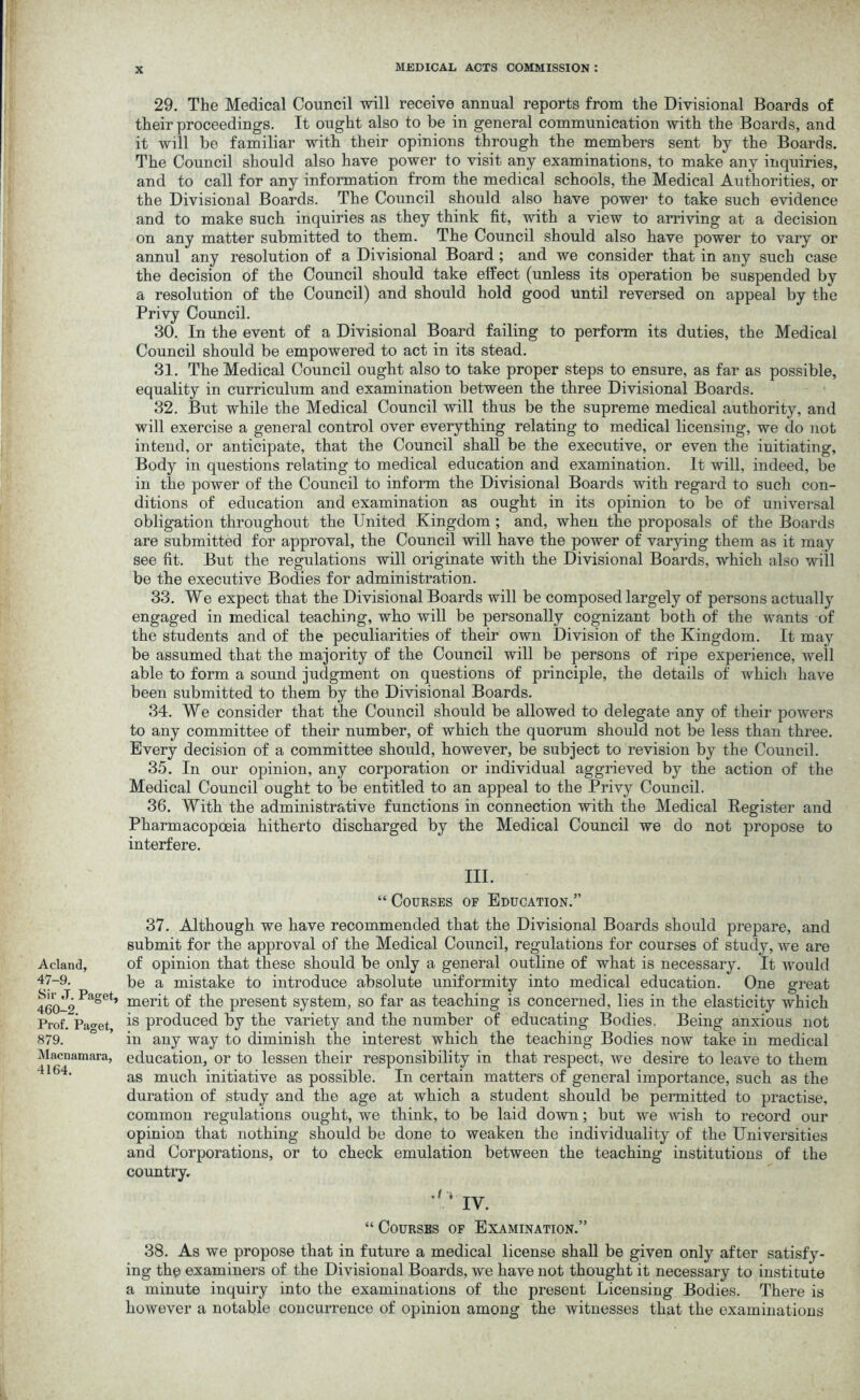 Acland, 47-9. Sir ,T. Paget, 460-2. Prof. Paget, 879. Macnamara, 4164. 29. The Medical Council will receive annual reports from the Divisional Boards of their proceedings. It ought also to be in general communication with the Boards, and it will be familiar with their opinions through the members sent by the Boards. The Council should also have power to visit any examinations, to make any inquiries, and to call for any information from the medical schools, the Medical Authorities, or the Divisional Boards. The Council should also have power to take such evidence and to make such inquiries as they think fit, with a view to arriving at a decision on any matter submitted to them. The Council should also have power to vary or annul any resolution of a Divisional Board ; and we consider that in any such case the decision of the Council should take effect (unless its operation be suspended bv a resolution of the Council) and should hold good until reversed on appeal by the Privy Council. 30. In the event of a Divisional Board failing to perform its duties, the Medical Council should be empowered to act in its stead. 31. The Medical Council ought also to take proper steps to ensure, as far as possible, equality in curriculum and examination between the three Divisional Boards. 32. But while the Medical Council will thus be the supreme medical authority, and will exercise a general control over everything relating to medical licensing, we do not intend, or anticipate, that the Council shall be the executive, or even the iuitiating. Body in questions relating to medical education and examination. It will, indeed, be in the power of the Council to inform the Divisional Boards with regard to such con- ditions of education and examination as ought in its opinion to be of universal obligation throughout the United Kingdom ; and, when the proposals of the Boards are submitted for approval, the Council will have the power of varying them as it may see fit. But the regulations will originate with the Divisional Boards, which also will be the executive Bodies for administration. 33. We expect that the Divisional Boards will be composed largely of persons actually engaged in medical teaching, who will be personally cognizant both of the wants of the students and of the peculiarities of their own Division of the Kingdom. It may be assumed that the majority of the Council will be persons of ripe experience, well able to form a sound judgment on questions of principle, the details of which have been submitted to them by the Divisional Boards. 34. We consider that the Council should be allowed to delegate any of their powers to any committee of their number, of which the quorum should not be less than three. Every decision of a committee should, however, be subject to revision by the Council. 35. In our opinion, any corporation or individual aggrieved by the action of the Medical Council ought to be entitled to an appeal to the Privy Council. 36. With the administrative functions in connection with the Medical Register and Pharmacopoeia hitherto discharged by the Medical Council we do not propose to interfere. III. “ Courses of Education.” 37. Although we have recommended that the Divisional Boards should prepare, and submit for the approval of the Medical Council, regulations for courses of study, we are of opinion that these should be only a general outline of what is necessary. It would be a mistake to introduce absolute uniformity into medical education. One great merit of the present system, so far as teaching is concerned, lies in the elasticity which is produced by the variety and the number of educating Bodies. Being anxious not in any way to diminish the interest which the teaching Bodies now take in medical education, or to lessen their responsibility in that respect, we desire to leave to them as much initiative as possible. In certain matters of general importance, such as the duration of study and the age at which a student should be permitted to practise, common regulations ought, we think, to be laid down; but we Avish to record our opinion that nothing should be done to weaken the individuality of the Universities and Corporations, or to check emulation between the teaching institutions of the country, IV. “ Courses of Examination.” 38. As we propose that in future a medical license shall be given only after satisfy- ing the examiners of the Divisional Boards, we have not thought it necessary to institute a minute inquiry into the examinations of the present Licensing Bodies. There is however a notable concurrence of opinion among the witnesses that the examinations