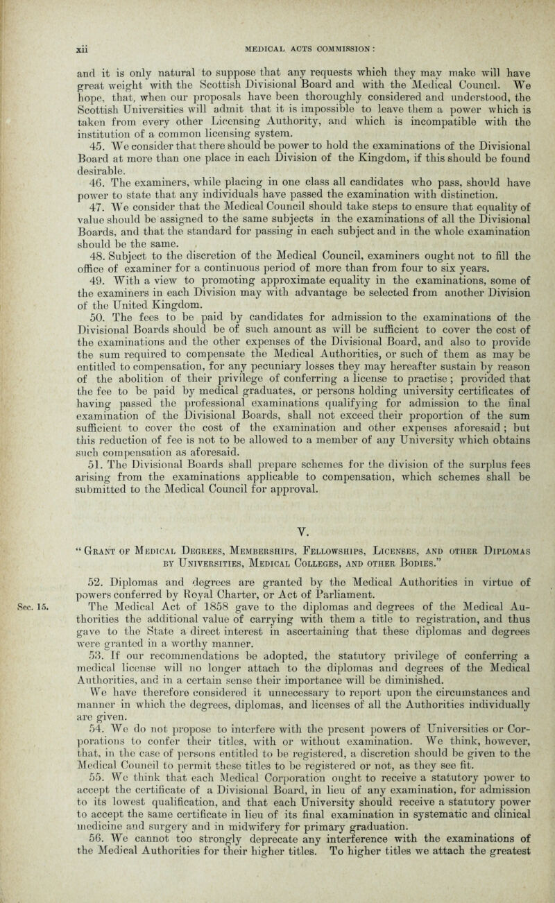 and it is only natural to suppose that any requests which they may make will have great tveight with the Scottish Divisional Board and with the Medical Council. We hope, that, when our proposals have been thoroughly considered and understood, the Scottish Universities will admit that it is impossible to leave them a power which is taken from every other Licensing Authority, and which is incompatible with the institution of a common licensing system. 45. We consider that there should be power to hold the examinations of the Divisional Board at more than one place in each Division of the Kingdom, if this should be found desirable. 46. The examiners, while placing in one class all candidates who pass, should have power to state that any individuals have passed the examination with distinction. 47. We consider that the Medical Council should take steps to ensure that equality of value should be assigned to the same subjects in the examinations of all the Divisional Boards, and that the standard for passing in each subject and in the whole examination should be the same. 48. Subject to the discretion of the Medical Council, examiners ought not to fill the office of examiner for a continuous period of more than from four to six years. 49. With a view to promoting approximate equality in the examinations, some of the examiners in each Division may with advantage be selected from another Division of the United Kingdom. 50. The fees to be paid by candidates for admission to the examinations of the Divisional Boards should be of such amount as will be sufficient to cover the cost of the examinations and the other expenses of the Divisional Board, and also to provide the sum required to compensate the Medical Authorities, or such of them as may be entitled to compensation, for any pecuniary losses they may hereafter sustain by reason of the abolition of their privilege of conferring a license to practise ; provided that the fee to be paid by medical graduates, or persons holding university certificates of having passed the professional examinations qualifying for admission to the final examination of the Divisional Boards, shall not exceed their proportion of the sum sufficient to cover the cost of the examination and other expenses aforesaid ; but this reduction of fee is not to be allowed to a member of any University which obtains such compensation as aforesaid. 51. The Divisional Boards shall prepare schemes for the division of the surplus fees arising from the examinations applicable to compensation, which schemes shall be submitted to the Medical Council for approval. y. “ Grant of Medical Degrees, Memberships, Fellowships, Licenses, and other Diplomas by Universities, Medical Colleges, and other Bodies.” 52. Diplomas and degrees are granted by the Medical Authorities in virtue of powers conferred by Royal Charter, or Act of Parliament. Sec. 15. The Medical Act of 1858 gave to the diplomas and degrees of the Medical Au- thorities the additional value of carrying with them a title to registration, and thus gave to the State a direct interest in ascertaining that these diplomas and degrees were granted in a worthy manner. 53. If our recommendations be adopted, the statutory privilege of conferring a medical license will no longer attach to the diplomas and degrees of the Medical Authorities, and in a certain sense their importance will be diminished. We have therefore considered it unnecessary to report upon the circumstances and manner in which the degrees, diplomas, and licenses of all the Authorities individually are given. 54. We do not propose to interfere with the present powers of Universities or Cor- porations to confer their titles, with or without examination. We think, however, that, in the case of persons entitled to be registered, a discretion should be given to the Medical Council to permit these titles to be registered or not, as they see fit. 55. We think that each Medical Corporation ought to receive a statutory power to accept the certificate of a Divisional Board, in lieu of any examination, for admission to its lowest qualification, and that each University should receive a statutory power to accept the same certificate in lieu of its final examination in systematic and clinical medicine and surgery and in midwifery for primary graduation. 56. We cannot too strongly deprecate any interference with the examinations of the Medical Authorities for their higher titles. To higher titles we attach the greatest