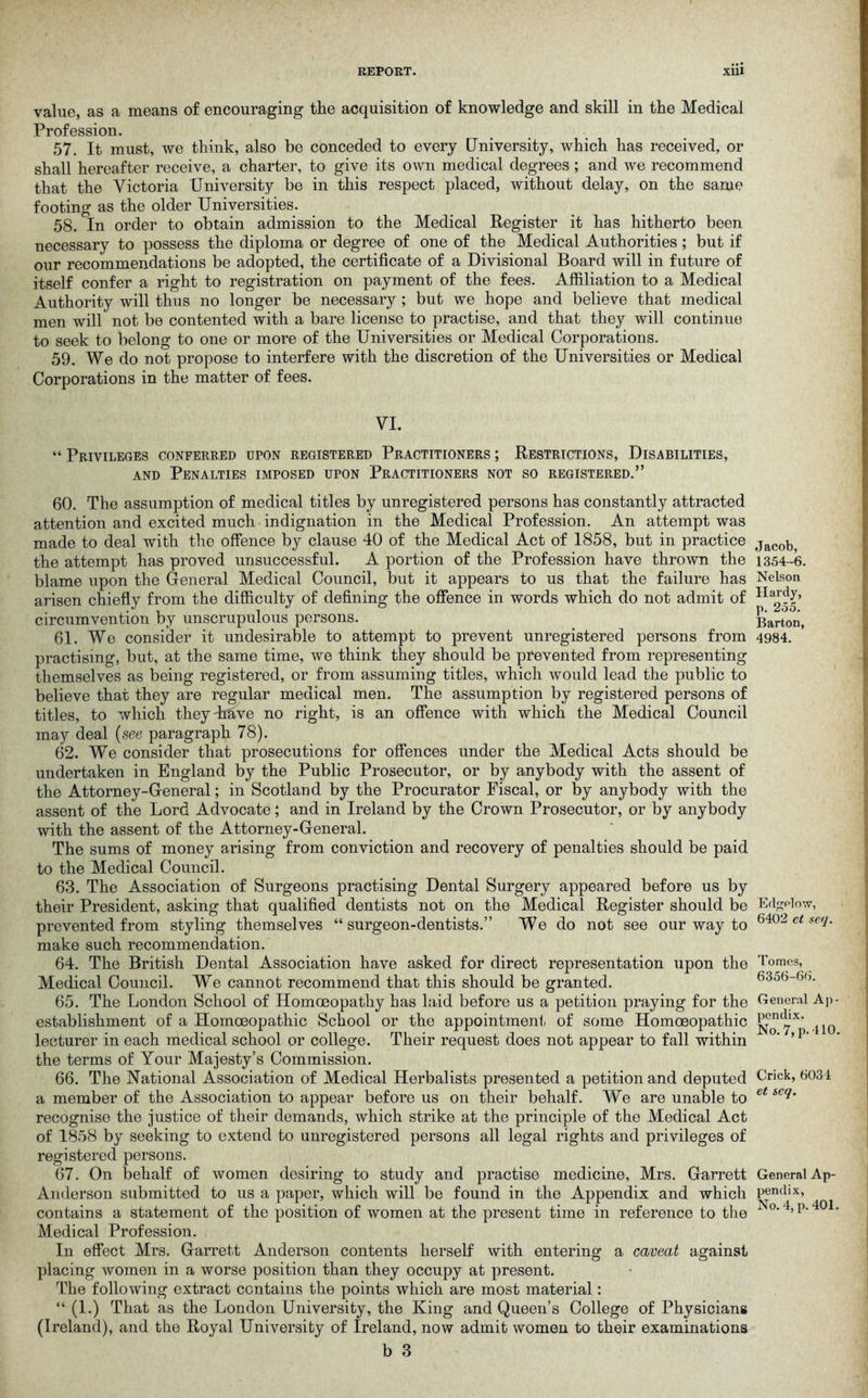 value, as a means of encouraging the acquisition of knowledge and skill in the Medical Profession. 57. It must, we think, also be conceded to every University, which has received, or shall hereafter receive, a charter, to give its own medical degrees; and we recommend that the Victoria University be in this respect placed, without delay, on the same footing as the older Universities. 58. In order to obtain admission to the Medical Register it has hitherto been necessary to possess the diploma or degree of one of the Medical Authorities; but if our recommendations be adopted, the certificate of a Divisional Board will in future of itself confer a right to registration on payment of the fees. Affiliation to a Medical Authority will thus no longer be necessary ; but we hope and believe that medical men will not be contented with a bare license to practise, and that they will continue to seek to belong to one or more of the Universities or Medical Corporations. 59. We do not propose to interfere with the discretion of the Universities or Medical Corporations in the matter of fees. VI. “ Privileges conferred upon registered Practitioners ; Restrictions, Disabilities, and Penalties imposed upon Practitioners not so registered.” 60. The assumption of medical titles by unregistered persons has constantly attracted attention and excited much indignation in the Medical Profession. An attempt was made to deal with the offence by clause 40 of the Medical Act of 1858, but in practice the attempt has proved unsuccessful. A portion of the Profession have thrown the blame upon the General Medical Council, but it appears to us that the failure has arisen chiefly from the difficulty of defining the offence in words which do not admit of circumvention by unscrupulous persons. 61. We consider it undesirable to attempt to prevent unregistered persons from practising, but, at the same time, we think they should be prevented from representing themselves as being registered, or from assuming titles, which would lead the public to believe that they are regular medical men. The assumption by registered persons of titles, to which theydiave no right, is an offence with which the Medical Council may deal (see paragraph 78). 62. We consider that prosecutions for offences under the Medical Acts should be undertaken in England by the Public Prosecutor, or by anybody with the assent of the Attorney-General; in Scotland by the Procurator Fiscal, or by anybody with the assent of the Lord Advocate; and in Ireland by the Crown Prosecutor, or by anybody with the assent of the Attorney-General. The sums of money arising from conviction and recovery of penalties should be paid to the Medical Council. 63. The Association of Surgeons practising Dental Surgery appeared before us by their President, asking that qualified dentists not on the Medical Register should be prevented from styling themselves “surgeon-dentists.” We do not see our way to make such recommendation. 64. The British Dental Association have asked for direct representation upon the Medical Council. We cannot recommend that this should be granted. 65. The London School of Homoeopathy has laid before us a petition praying for the establishment of a Homoeopathic School or the appointment of some Homoeopathic lecturer in each medical school or college. Their request does not appear to fall within the terms of Your Majesty’s Commission. 66. The National Association of Medical Herbalists presented a petition and deputed a member of the Association to appear before us on their behalf. We are unable to recognise the justice of their demands, which strike at the principle of the Medical Act of 1858 by seeking to extend to unregistered persons all legal rights and privileges of registered persons. 67. On behalf of women desiring to study and practise medicine, Mrs. Garrett Anderson submitted to us a paper, which will be found in the Appendix and which contains a statement of the position of women at the present time in reference to the Medical Profession. In effect Mrs. Garrett Anderson contents herself with entering a caveat against placing women in a worse position than they occupy at present. The following extract contains the points which are most material: “ (1.) That as the London University, the King and Queen’s College of Physicians (Ireland), and the Royal University of Ireland, now admit women to their examinations b 3 Jacob, 1354-6. Nelson Hardy, p. 255. Barton, 4984. Edgdow, 6402 ct scq. Tomes, 6356-66. General Ap- pendix. No. 7, p. 410. Crick, 6031 et scq. General Ap- pendix, No. 4, p. 401.