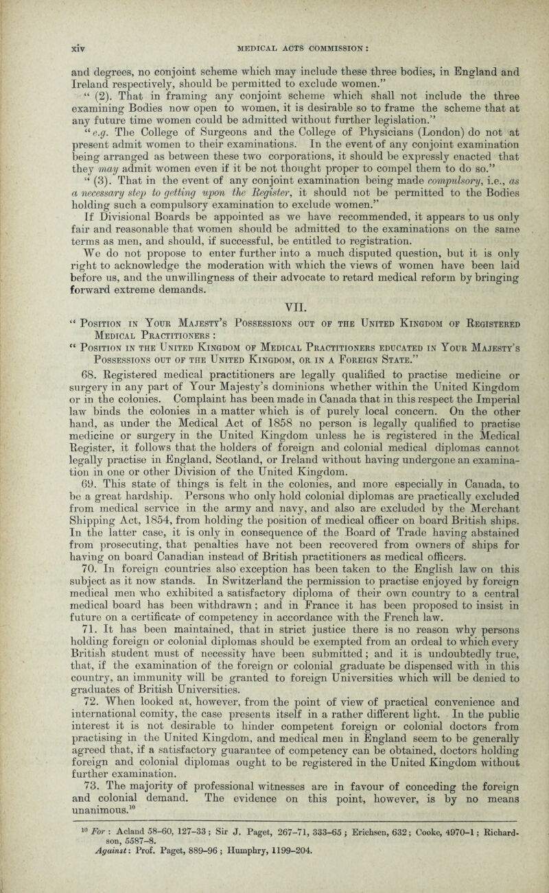 and degrees, no conjoint scheme which may include these three bodies, in England and Ireland respectively, should be permitted to exclude women.” “ (2). That in framing any conjoint scheme which shall not include the three examining Bodies now open to women, it is desirable so to frame the scheme that at any future time women could be admitted without further legislation.” “ e.g. The College of Surgeons and the College of Physicians (London) do not at present admit women to their examinations. In the event of any conjoint examination lieing arranged as between these two corporations, it should be expressly enacted that they may admit women even if it be not thought proper to compel them to do so.” “ (3). That in the event of any conjoint examination being made compulsory, i.e., as a necessary step to getting upon the Register, it should not be permitted to the Bodies holding such a compulsory examination to exclude women.” If Divisional Boards be appointed as we have recommended, it appears to us only fair and reasonable that women should be admitted to the examinations on the same terms as men, and should, if successful, be entitled to registration. We do not propose to enter further into a much disputed question, but it is only right to acknowledge the moderation with which the views of women have been laid before us, and the unwillingness of their advocate to retard medical reform by bringing forward extreme demands. VII. “ Position in Your Majesty’s Possessions out of the United Kingdom of Registered Medical Practitioners : “ Position in the United Kingdom of Medical Practitioners educated in Your Majesty’s Possessions out of the United Kingdom, or in a Foreign State.” 68. Registered medical practitioners are legally qualified to practise medicine or surgery in any part of Your Majesty’s dominions whether within the United Kingdom or in the colonies. Complaint has been made in Canada that in this respect the Imperial law binds the colonies in a matter which is of purely local concern. On the other hand, as under the Medical Act of 1858 no person is legally qualified to practise medicine or surgery in the United Kingdom unless he is registered in the Medical Register, it follows that the holders of foreign and colonial medical diplomas cannot legally practise in England, Scotland, or Ireland without having undergone an examina- tion in one or other Division of the United Kingdom. 69. This state of things is felt in the colonies, and more especially in Canada, to be a great hardship. Persons who only hold colonial diplomas are practically excluded from medical service in the army and navy, and also are excluded by the Merchant Shipping Act, 1854, from holding the position of medical officer on board British ships. In the latter case, it is only in consequence of the Board of Trade having abstained from prosecuting, that penalties have not been recovered from owners of ships for having on board Canadian instead of British practitioners as medical officers. 70. In foreign countries also exception has been taken to the English law on this subject as it now stands. In Switzerland the permission to practise enjoyed by foreign medical men who exhibited a satisfactory diploma of their own country to a central medical board has been withdrawn; and in France it has been proposed to insist in future on a certificate of competency in accordance with the French law. 71. It has been maintained, that in strict justice there is no reason why persons holding foreign or colonial diplomas should be exempted from an ordeal to which every British student must of necessity have been submitted; and it is undoubtedly true, that, if the examination of the foreign or colonial graduate be dispensed with in this country, an immunity will be granted to foreign Universities which will be denied to graduates of British Universities. 72. When looked at, however, from the point of view of practical convenience and international comity, the case presents itself in a rather different light. In the public interest it is not desirable to hinder competent foreign or colonial doctors from practising in the United Kingdom, and medical men in England seem to be generally agreed that, if a satisfactory guarantee of competency can be obtained, doctors holding foreign and colonial diplomas ought to be registered in the United Kingdom without further examination. 73. The majority of professional witnesses are in favour of conceding the foreign and colonial demand. The evidence on this point, however, is by no means unanimous.10 10 For : Acland 58-60, 127-33 ; Sir J. Paget, 267-71, 333-65 ; Erichsen, 632; Cooke, 4970-1; Richard- son, 5587-8. Against: Prof. Paget, 889-96 ; Humphry, 1199-204.