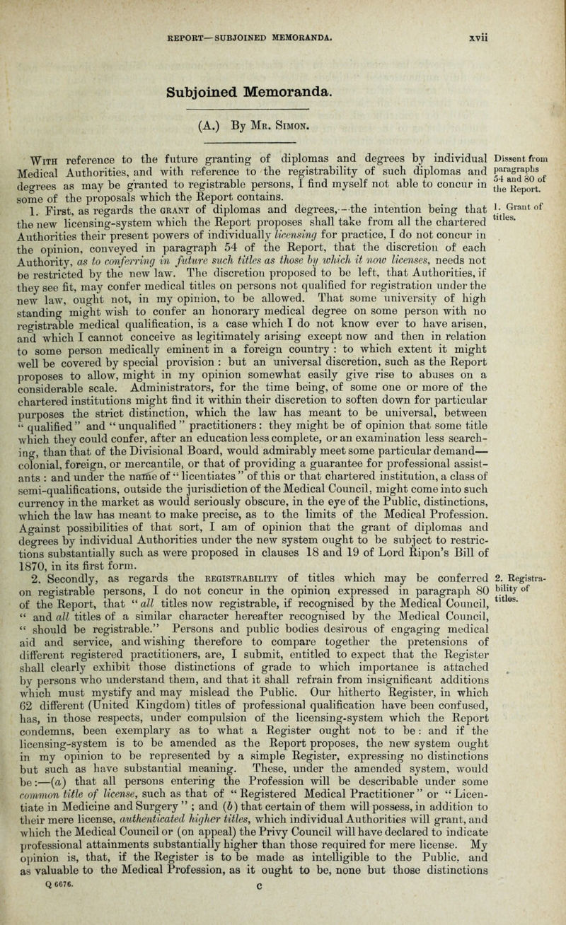 Subjoined Memoranda. (A.) By Mr. Simon. With reference to the future granting of diplomas and degrees by individual Medical Authorities, and with reference to the registrability of such diplomas and degrees as may be granted to registrable persons, I find myself not able to concur in some of the proposals which the Report contains. 1. First, as regards the grant of diplomas and degrees,—-the intention being that the new licensing-system which the Report proposes shall take from all the chartered Authorities their present powers of individually licensing for practice, I do not concur in the opinion, conveyed in paragraph 54 of the Report, that the discretion of each Authority, as to conferring in future such titles as those by which it noiv licenses, needs not be restricted by the new law. The discretion proposed to be left, that Authorities, if they see fit, may confer medical titles on persons not qualified for registration under the new law, ought not, in my opinion, to be allowed. That some university of high standing might wish to confer an honorary medical degree on some person with no registrable medical qualification, is a case which I do not know ever to have arisen, and which I cannot conceive as legitimately arising except now and then in relation to some person medically eminent in a foreign country : to which extent it might well be covered by special provision : but an universal discretion, such as the Report proposes to allow, might in my opinion somewhat easily give rise to abuses on a considerable scale. Administrators, for the time being, of some one or more of the chartered institutions might find it within their discretion to soften down for particular purposes the strict distinction, which the law has meant to be universal, between “ qualified” and “unqualified” practitioners: they might be of opinion that some title which they could confer, after an education less complete, or an examination less search- ing, than that of the Divisional Board, would admirably meet some particular demand— colonial, foreign, or mercantile, or that of providing a guarantee for professional assist- ants : and under the nafiie of “ licentiates ” of this or that chartered institution, a class of semi-qualifications, outside the jurisdiction of the Medical Council, might come into such currency in the market as would seriously obscure, in the eye of the Public, distinctions, which the law has meant to make precise, as to the limits of the Medical Profession. Against possibilities of that sort, I am of opinion that the grant of diplomas and degrees by individual Authorities under the new system ought to be subject to restric- tions substantially such as were proposed in clauses 18 and 19 of Lord Ripon’s Bill of 1870, in its first form. 2. Secondly, as regards the registrability of titles which may be conferred on registrable persons, I do not concur in the opinion expressed in paragraph 80 of the Report, that “ all titles now registrable, if recognised by the Medical Council, “ and all titles of a similar character hereafter recognised by the Medical Council, “ should be registrable.” Persons and public bodies desirous of engaging medical aid and service, and wishing therefore to compare together the pretensions of different registered practitioners, are, I submit, entitled to expect that the Register shall clearly exhibit those distinctions of grade to which importance is attached by persons who understand them, and that it shall refrain from insignificant additions which must mystify and may mislead the Public. Our hitherto Register, in which 62 different (United Kingdom) titles of professional qualification have been confused, has, in those respects, under compulsion of the licensing-system which the Report condemns, been exemplary as to what a Register ought not to be: and if the licensing-system is to be amended as the Report proposes, the new system ought in my opinion to be represented by a simple Register, expressing no distinctions but such as have substantial meaning. These, under the amended system, would be:—(a) that all persons entering the Profession will be describable under some common title of license, such as that of “Registered Medical Practitioner” or “Licen- tiate in Medicine and Surgery ” ; and (b) that certain of them will possess, in addition to their mere license, authenticated higher titles, which individual Authorities will grant, and which the Medical Council or (on appeal) the Privy Council will have declared to indicate professional attainments substantially higher than those required for mere license. My opinion is, that, if the Register is to be made as intelligible to the Public, and as valuable to the Medical Profession, as it ought to be, none but those distinctions Q 6676. c Dissent from paragraphs 54 and 80 of the Report. 1. Grant of titles. 2. Registra- bility of titles.