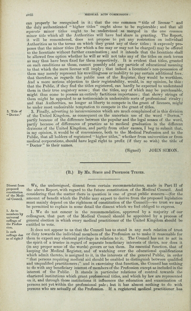 “ Doctor.” Dissent from proposed constitution of the Medi- cal Council. 1. As to members by universal suffrage of the Profes- sion. Is such suffrage due as of right ? xviii ' MEDICAL ACTS COMMISSION : can properly be recognised in it; that the one common “ title of license ” and the duly authenticated “ higher titles ” ought alone to be registrable; and that all separate minor titles ought to be understood as merged in the one common minor title which all the Authorities will have had share in granting. The Report, it will be remembered, does not propose to put any restriction on individual Authorities as to the terms on which they grant any of their titles ; it expressly pro- poses that the minor titles (for which a fee may or may not be charged) may be offered to the licentiate without further examination; and it intends that the licentiate shall be allowed free option whether he will or will not take any of the titles on such terms as may thus have been fixed for them respectively. It is evident that titles, granted on such conditions as those, cannot possibly add any particle of educational meaning to that which the mere license will imply ; that indeed a licentiate’s non-possession of them may merely represent his unwillingness or inability to pay certain additional fees. that therefore, as regards the public uses of the Register, they would be worthless. And a more serious objection to their registrability, would, in my opinion, be this: that the Public, if they find the titles registered, can hardly be expected to understand them in their true nugatory sense; that the titles, any of which may be purchasable, might thus come to possess an entirely factitious importance ; that showy strings of them might be appealed to as testimonials in undesirable sorts of professional rivalry ; and that Authorities, no longer at liberty to compete in the grant of licenses, might be under most undesirable temptation to compete in the grant of titles. of the United Kingdom, as consequent on the uncertain use of the word “ Doctor,” partly because of the difference between the popular and the legal senses of the word, partly because of differences of practice as to medical graduation in the different divisions of the United Kingdom, and partly from other causes, I beg to submit that, in my opinion, it would be of convenience, both to the Medical Profession and to the Public, that all holders of registered “ higher titles,” whether from universities or from medical corporations, should have legal right to prefix (if they so wish) the title of “ Doctor ” to their names. (Signed) JOHN SIMON. (B.) By Mr. Simon and Professor Turner. We, the undersigned, dissent from certain recommendations, made in Part II of the above Report, with regard to the future constitution of the Medical Council. And considering that the matter there in question is one of great public concern—(for the amount of benefit which the Public may expect to derive from the proposed legislation must mainly depend on the rightness of constitution of the Council)—we trust we may be permitted to explain in some detail the dissent which we feel obliged to express. 1. We do not concur in the recommendation, approved by a majority of our colleagues, that part of the Medical Council should be appointed by a process of general election in which every medical practitioner of the United Kingdom should be entitled to vote. It does not appear to us that the Council has to stand in any such relation of trust or duty towards the individual members of the Profession as to make it reasonable for them to expect any electoral privilege in relation to it. The Council has not to act in the spirit of a trustee in regard of separate beneficiary interests of theirs, nor does it (in any proper sense of the words) govern or tax them. Its essential function, that of keeping the Medical Register, and of watching over the educational qualifications which admit thereto, is assigned to it, in the interests of the general Public, in order “ that persons requiring medical aid should be enabled to distinguish between qualified and unqualified practitionersand in exercising that function, the Council has nothing to do with any beneficiary interest of members of the Profession except as included in the interest of the Public. It stands in particular relations of control towards the chartered institutions which grant professional titles, and which by law are represented on it, and through those institutions it influences the education and examination of persons not yet within the professional pale; but it has almost nothing to do with persons who are actually of the Profession. If a registered medical practitioner has