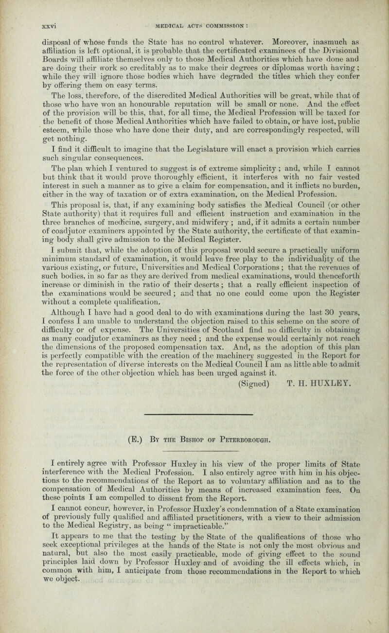 disposal of whose funds the State has no control whatever. Moreover, inasmuch as affiliation is left optional, it is probable that the certificated examinees of the Divisional Boards will affiliate themselves only to those Medical Authorities which have done and are doing their work so creditably as to make their degrees or diplomas worth having ; while they will ignore those bodies which have degraded the titles which they confer by offering them on easy terms. The loss, therefore, of the discredited Medical Authorities will be great, while that of those who have won an honourable reputation will be small or none. And the effect of the provision will be this, that, for all time, the Medical Profession will be taxed for the benefit of those Medical Authorities which have failed to obtain, or have lost, public esteem, while those who have done their duty, and are correspondingly respected, will get nothing. I find it difficult to imagine that the Legislature will enact a provision which carries such singular consequences. The plan which I ventured to suggest is of extreme simplicity ; and, while I cannot but think that it would prove thoroughly efficient, it interferes with no fair vested interest in such a manner as to give a claim for compensation, and it inflicts no burden, either in the way of taxation or of extra examination, on the Medical Profession. This proposal is, that, if any examining body satisfies the Medical Council (or other State authority) that it requires full and efficient instruction and examination in the three branches of medicine, surgery, and midwifery ; and, if it admits a certain number of coadjutor examiners appointed by the State authority, the certificate of that examin- ing body shall give admission to the Medical Register. I submit that, while the adoption of this proposal would secure a practically uniform minimum standard of examination, it would leave free play to the individuality of the various existing, or future, Universities and Medical Corporations ; that the revenues of such bodies, in so far as they are derived from medical examinations, would thenceforth increase or diminish in the ratio of their deserts; that a really efficient inspection of the examinations would be secured; and that no one could come upon the Register without a complete qualification. Although I have had a good deal to do with examinations during the last 30 years, I confess I am unable to understand the objection raised to this scheme on the score of difficulty or of expense. The Universities of Scotland find no difficulty in obtaining as many coadjutor examiners as they need ; and the expense would certainly not reach the dimensions of the proposed compensation tax. And, as the adoption of this plan is perfectly compatible with the creation of the machinery suggested in the Report for the representation of diverse interests on the Medical Councd I am as little able to admit the force of the other objection which has been urged against it. (Signed) T. H. HUXLEY. (E.) By the Bishop of Peterborough. I entirely agree with Professor Huxley in his view of the proper limits of State interference with the Medical Profession. I also entirely agree with him in his objec- tions to the recommendations of the Report as to voluntary affiliation and as to the compensation of Medical Authorities by means of increased examination fees. On these points I am compelled to dissent from the Report. I cannot concur, however, in Professor Huxley’s condemnation of a State examination of previously fully qualified and affiliated practitioners, with a view to their admission to the Medical Registry, as being “ impracticable.” It appears to me that the testing by the State of the qualifications of those who seek exceptional privileges at the hands of the State is not only the most obvious and natural, but also the most easily practicable, mode of giving effect to the sound principles laid down by Professor Huxley and of avoiding the ill effects which, in common with him, I anticipate from those recommendations in the Report to which we object.