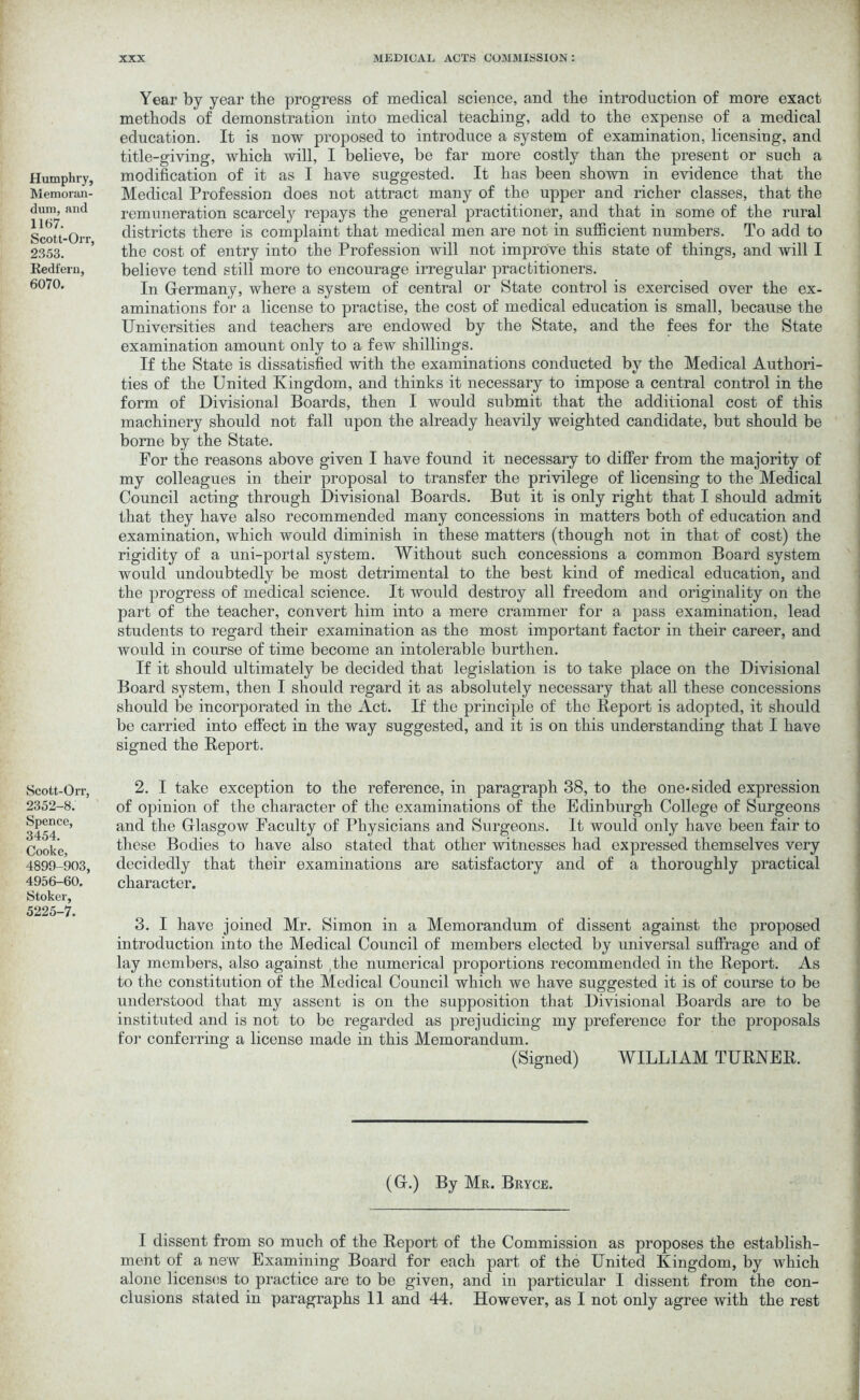 Humphry, Memoran- dum, and 1167. Scott-Orr, 2353. Iiedt'ern, 6070. Scott-Orr, 2352-8. Spence, 3454. Cooke, 4899-903, 4956-60. Stoker, 5225-7. Year by year the progress of medical science, and the introduction of more exact methods of demonstration into medical teaching, add to the expense of a medical education. It is now proposed to introduce a system of examination, licensing, and title-giving, which will, I believe, be far more costly than the present or such a modification of it as I have suggested. It has been shown in evidence that the Medical Profession does not attract many of the upper and richer classes, that the remuneration scarcely repays the general practitioner, and that in some of the rural districts there is complaint that medical men are not in sufficient numbers. To add to the cost of entry into the Profession will not improve this state of things, and will I believe tend still more to encourage irregular practitioners. In Germany, where a system of central or State control is exercised over the ex- aminations for a license to practise, the cost of medical education is small, because the Universities and teachers are endowed by the State, and the fees for the State examination amount only to a few shillings. If the State is dissatisfied with the examinations conducted by the Medical Authori- ties of the United Kingdom, and thinks it necessary to impose a central control in the form of Divisional Boards, then I would submit that the additional cost of this machinery should not fall upon the already heavily weighted candidate, but should be borne by the State. For the reasons above given I have found it necessary to differ from the majority of my colleagues in their proposal to transfer the privilege of licensing to the Medical Council acting through Divisional Boards. But it is only right that I should admit that they have also recommended many concessions in matters both of education and examination, which would diminish in these matters (though not in that of cost) the rigidity of a uni-portal system. Without such concessions a common Board system would undoubtedly be most detrimental to the best kind of medical education, and the progress of medical science. It would destroy all freedom and originality on the part of the teacher, convert him into a mere crammer for a pass examination, lead students to regard their examination as the most important factor in their career, and would in course of time become an intolerable burthen. If it should ultimately be decided that legislation is to take place on the Divisional Board system, then I should regard it as absolutely necessary that all these concessions should be incorporated in the Act. If the principle of the Report is adopted, it should be carried into effect in the way suggested, and it is on this understanding that I have signed the Report. 2. I take exception to the reference, in paragraph 38, to the one-sided expression of opinion of the character of the examinations of the Edinburgh College of Surgeons and the Glasgow Faculty of Physicians and Surgeons. It would only have been fair to these Bodies to have also stated that other witnesses had expressed themselves very decidedly that their examinations are satisfactory and of a thoroughly practical character. 3. I have joined Mr. Simon in a Memorandum of dissent against the proposed introduction into the Medical Council of members elected by universal suffrage and of lay members, also against the numerical proportions recommended in the Report. As to the constitution of the Medical Council which we have suggested it is of course to be understood that my assent is on the supposition that Divisional Boards are to be instituted and is not to be regarded as prejudicing my preference for the proposals for conferring a license made in this Memorandum. (Signed) WILLIAM TURNER. (G.) By Mr. Bryce. I dissent from so much of the Report of the Commission as proposes the establish- ment of a new Examining Board for each part of the United Kingdom, by which alone licenses to practice are to be given, and in particular I dissent from the con- clusions stated in paragraphs 11 and 44. However, as I not only agree with the rest