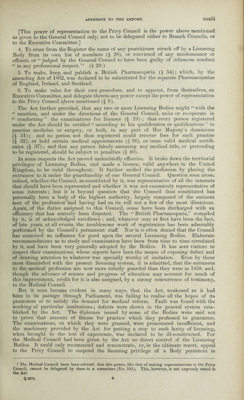 [This power of representation to the Privy Council is the power above mentioned as given to the General Council only, not to be delegated either to Branch Councils, or to the Executive Committee.] 4. To erase from the Register the name of any practitioner struck off by a Licensing Body from its own list of members (§ 28), or convicted of any misdemeanor or offence, or “ judged by the General Council to have been guilty of infamous conduct “ in any professional respect.”1 (§ 29.) 5. To make, keep, and publish a British Pharmacopoeia (§ 54); which, by the amending Act of 1862, was declared to be substituted for the separate Pharmacopoeias of England, Ireland, and Scotland. 6. To make rules for their own procedure, and to appoint, from themselves, an Executive Committee, and delegate thereto any power except the power of representation to the Privy Council above mentioned (§9). The Act further provided, that any two or more Licensing Bodies might “ with the “ sanction, and under the directions of the General Council, unite or co-operate in “ conducting ” the examinations for licenses (§ 19) ; that every person registered under the Act should be entitled “ according to his qualification or qualifications ” to practise medicine or surgery, or both, in any part of Her Majesty’s dominions (§ 31); and no person not thus registered could recover fees for such practise (§ 32), or hold certain medical appointments (§ 36), or issue valid medical certifi- cates (§ 37) ; and that any person falsely assuming any medical title, or pretending to be registered, should be subject to penalties (§ 40). In some respects the Act proved undoubtedly effective. It broke down the territorial privileges of Licensing Bodies, and made a licence, valid anywhere in the United Kingdom, to be valid throughout. It further unified the profession by placing the entrances to it under the guardianship of one General Council. Question soon arose, indeed, whether the Council, as constituted by it, was representative of all the interests that should have been represented and whether it was not excessively representative of some interests; but it is beyond question that the Council thus constituted has personally been a body of the highest authority, largely composed of the eminent men of the professiortand having had on its roll not a few of the most illustrious. Again, of the duties assigned to this Council, some have been discharged with an efficiency that has scarcely been disputed. The “ British Pharmacopoeia,” compiled by it, is of acknowledged excellence ; and, whatever may at first have been the fact, of late years, at all events, the troublesome work of registration has been admirably performed by the Council’s permanent staff. Nor is it often denied that the Council has exercised an influence for good upon the several Licensing Bodies. Elaborate recommendations as to study and examination have been from time to time circulated by it, and have been very generally adopted by the Bodies. It has sent visitors to inspect their examinations, whose reports have been the means of exposing defect and of drawing attention to whatever was specially worthy of imitation. Even by those most dissatisfied with the present licensing system, it is admitted, that the entrances to the medical profession are now more strictly guarded than they were in 1858, and, though the advance of science and progress of education may account for much of this improvement, credit for it is also assigned, by a strong concurrence of testimony, to the Medical Council. But it soon became evident in many ways, that the Act, weakened as it had been in its passage through Parliament, was failing to realise all the hopes of its promoters or to satisfy the demand for medical reform. Fault was found with the working of particular institutions; defects were shown in the general system esta- blished by the Act. The diplomas issued by some of the Bodies were said not to prove that amount of fitness for practice which they professed to guarantee. The examinations, on which they were granted, were pronounced insufficient, and the machinery provided by the Act for putting a stop to such laxity of licensing, when brought to the test of experience, was declared to be ill-constructed. For the Medical Council had been given by the Act no direct control of the Licensing Bodies. It could only recommend and remonstrate, or, in the ultimate resort, appeal to the Privy Council to suspend the licensing privilege of a Body persistent in 1 The Medical Council have been advised that this power, like that of making representations to the Privy Council, cannot be delegated by them to a committee (Ev. 191), This, however, is not expressly stated in tho Act. Q 6076, 0