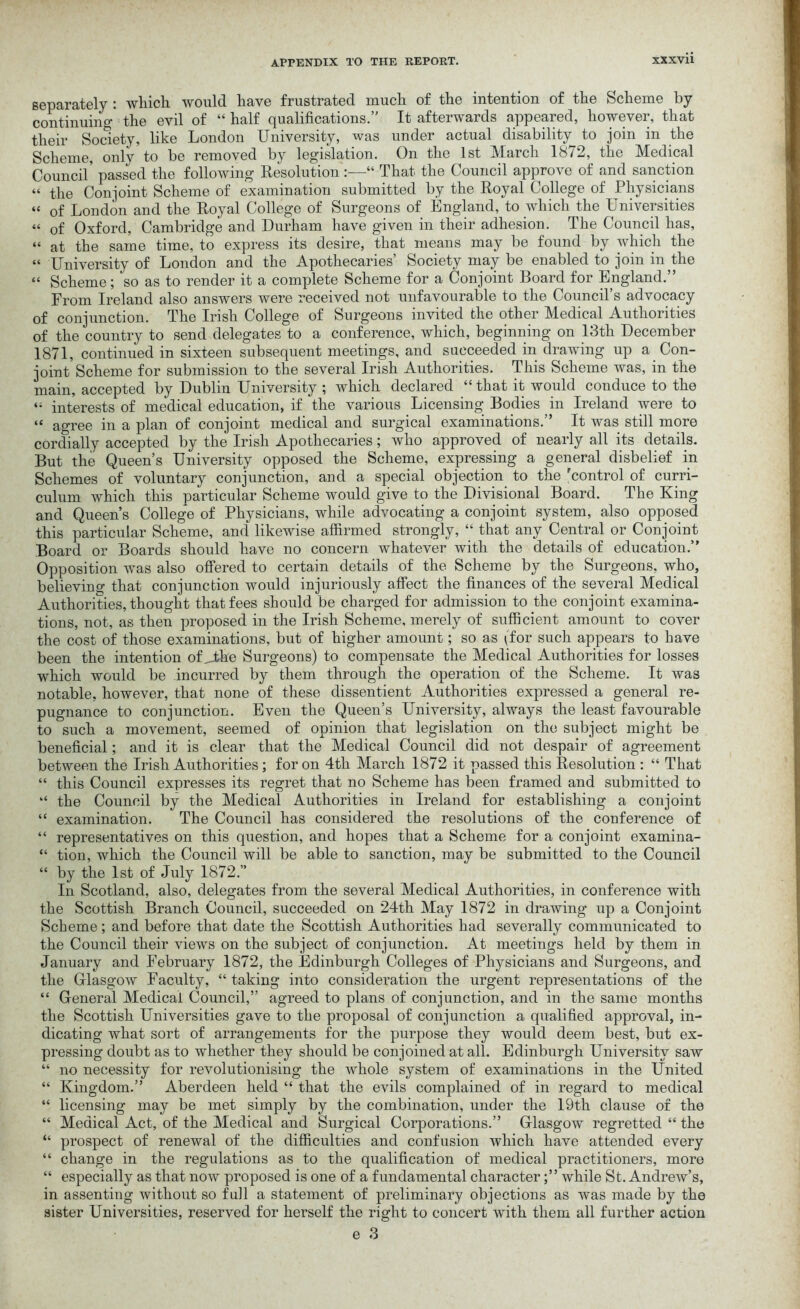 separately : which would have frustrated much of the intention of the Scheme by continuing 1 the evil of “half qualifications.” It afterwards appeared, however, that their Society, like London University, was under actual disability^ to join in the Scheme, only to be removed by legislation. On the 1st March 1872, the Medical Council’ passed the following Resolution :—“ That the Council approve of and sanction “ the Conjoint Scheme of examination submitted by the Royal College of Physicians “ of London and the Royal College of Surgeons of England, to which the Universities “ of Oxford, Cambridge and Durham have given in their adhesion. The Council has, “ at the same time, to express its desire, that means may be found by which the “ University of London and the Apothecaries’ Society may be enabled to join in the “ Scheme; so as to render it a complete Scheme for a Conjoint Board for England.” From Ireland also answers were received not unfavourable to the Council’s advocacy of conjunction. The Irish College of Surgeons invited the other Medical Authorities of the country to send delegates to a conference, which, beginning on 13th December 1871, continued in sixteen subsequent meetings, and succeeded in drawing up a. Con- joint Scheme for submission to the several Irish Authorities. This Scheme was, in the main, accepted by Dublin University ; which declared “ that it would conduce to the “ interests of medical education, if the various Licensing Bodies in Ireland were to “ agree in a plan of conjoint medical and surgical examinations.” It was still more cordially accepted by the Irish Apothecaries; who approved of nearly all its details. But the Queen’s University opposed the Scheme, expressing a general disbelief in Schemes of voluntary conjunction, and a special objection to the 'control of curri- culum which this particular Scheme would give to the Divisional Board. The King and Queen’s College of Physicians, while advocating a conjoint system, also opposed this particular Scheme, and likewise affirmed strongly, “ that any Central or Conjoint Board or Boards should have no concern whatever with the details of education.” Opposition was also offered to certain details of the Scheme by the Surgeons, who, believing that conjunction would injuriously affect the finances of the several Medical Authorities, thought that fees should be charged for admission to the conjoint examina- tions, not, as then proposed in the Irish Scheme, merely of sufficient amount to cover the cost of those examinations, but of higher amount; so as (for such appears to have been the intention of _the Surgeons) to compensate the Medical Authorities for losses which would be incurred by them through the operation of the Scheme. It was notable, however, that none of these dissentient Authorities expressed a general re- pugnance to conjunction. Even the Queen’s University, always the least favourable to such a movement, seemed of opinion that legislation on the subject might be beneficial; and it is clear that the Medical Council did not despair of agreement between the Irish Authorities ; for on 4th March 1872 it passed this Resolution : “ That “ this Council expresses its regret that no Scheme has been framed and submitted to “ the Council by the Medical Authorities in Ireland for establishing a conjoint “ examination. The Council has considered the resolutions of the conference of “ representatives on this question, and hopes that a Scheme for a conjoint examina- “ tion, which the Council will be able to sanction, may be submitted to the Council “ by the 1st of July 1872.” In Scotland, also, delegates from the several Medical Authorities, in conference with the Scottish Branch Council, succeeded on 24th May 1872 in drawing up a Conjoint Scheme; and before that date the Scottish Authorities had severally communicated to the Council their views on the subject of conjunction. At meetings held by them in January and February 1872, the Edinburgh Colleges of Physicians and Surgeons, and the Glasgow Faculty, “ taking into consideration the urgent representations of the “ General Medical Council,” agreed to plans of conjunction, and in the same months the Scottish Universities gave to the proposal of conjunction a qualified approval, in- dicating what sort of arrangements for the purpose they would deem best, but ex- pressing doubt as to whether they should be conjoined at all. Edinburgh University saw “ no necessity for revolutionising the whole system of examinations in the United “ Kingdom.” Aberdeen held “ that the evils complained of in regard to medical “ licensing may be met simply by the combination, under the 19th clause of the “ Medical Act, of the Medical and Surgical Corporations.” Glasgow regretted “ the “ prospect of renewal of the difficulties and confusion which have attended every “ change in the regulations as to the qualification of medical practitioners, more “ especially as that now proposed is one of a fundamental characterwhile St. Andrew’s, in assenting without so full a statement of preliminary objections as was made by the sister Universities, reserved for herself the right to concert with them all further action