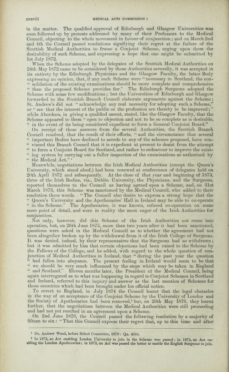 in the matter. The qualified approval of Edinburgh and Glasgow Universities was soon followed up by protests addressed by many of their Professors to the Medical Council, objecting to the whole movement in favour of conjunction ; and on March 2nd and 4tli the Council passed resolutions signifying their regret at the failure of the Scottish Medical Authorities to frame a Conjoint Scheme, urging upon them the desirability of such Scheme, and expressing a hope that one might be submitted by 1st July 1872. When the Scheme adopted by the delegates of the Scottish Medical Authorities on 24th May 1872 came to be considered by those Authorities severally, it was accepted in its entirety by the Edinburgh Physicians and the Glasgow Faculty, the latter Body expressing an opinion, that, if any such Scheme were “ necessary in Scotland, the con- “ solidation of the existing examinations should be more complete and comprehensive “ than the proposed Scheme provides for.” The Edinburgh Surgeons adopted the Scheme with some few modifications ; but the Universities of Edinburgh and Glasgow forwarded to the Scottish Branch Council elaborate arguments against the Scheme ; St. Andrew’s did not “ acknowledge any real necessity for adopting such a Scheme,” or “ see that the interest of the public or the profession are thereby to be improved; ” while Aberdeen, in giving a qualified assent, stated, like the Glasgow Faculty, that the Scheme appeared to them “ open to objection and not to be so complete as is desirable, “ in the event of its being considered expedient to form a General Conjoint Board.” Ou receipt of these answers from the several Authorities, the Scottish Branch Council resolved, that the result of their efforts, “ and the circumstance that several “ important Bodies have declined to accede to any of the schemes proposed, have con- “ vinced this Branch Council that it is expedient at present to desist from the attempt “ to form a Conjoint Board for Scotland, and rather to endeavour to improve the exist- “ ino- system by carrying: out a fuller inspection of the examinations as authorised by “ the Medical Act.” 1 Meanwhile, negotiations between the Irish Medical Authorities (except the Queen’s University, which stood aloof,) had been renewed at conferences of delegates held on 20th April 1872 and subsequently. At the close of that year and beginning of 1873, three of the Irish Bodies, viz., Dublin University, the Physicians, and the Surgeons, reported themselves to the Council as having agreed upon a Scheme, and, on 31st March 1873, this Scheme was sanctioned by the Medical Council, who added to their resolution these words. “ The Council also desire to express a strong hope that the “ Queen’s University and the Apothecaries’ Hall in Ireland may be able to co-operate “ in the Scheme.” The Apothecaries, it was known, refused co-operation on some mere point of detail, and were in reality the most eager of the Irish Authorities for conjunction. Not only, however, did this Scheme of the Irish Authorities not come into operation, but, on 26th June 1875, more than two years after it had been sanctioned, questions were asked in the Medical Council as to whether the agreement had not been altogether broken up by the withdrawal from it of the Irish College of Surgeons. It was denied, indeed, by their representative that the Surgeons had so withdrawn; but it was admitted by him that certain objections had been raised to the Scheme by the Fellows of the College, and he added, with regard to the whole question of con- junction of Medical Authorities in Ireland, that “ during the past year the question u had fallen into abeyance. The present feeling in Ireland would seem to be that “ we should be very much influenced by the steps which may be taken in England “ and Scotland.” Eleven months later, the President of the' Medical Council, being again interrogated as to what was happening in regard to Conjoint Schemes in Scotland and Ireland, referred to this inquiry and answer as the last mention of Schemes for those countries which had been brought under his official notice. To revert to England, in July 1874 the Council learnt that the legal obstacles in the way of an acceptance of the Conjoint Scheme by the University of London and the Society of Apothecaries had been removed,2 but, on 26th May 1876, they learnt further, that the negotiations between the Medical Authorities were still proceeding and had not yet resulted in an agreement upon a Scheme. On 2nd June 1876, the Council passed the following resolution by a majority of fifteen to six : “ That this Council express their regret that, up to this time and after 1 Dr. Andrew Wood, before Select Committee, 1879: Qu. 4054. 2 In 1873, an Act enabling London University to join in the Scheme was passed ; in 1874, an Act en- abling the London Apothecaries ; in 1875, an Act was passed the better to enable the English Surgeons to join.