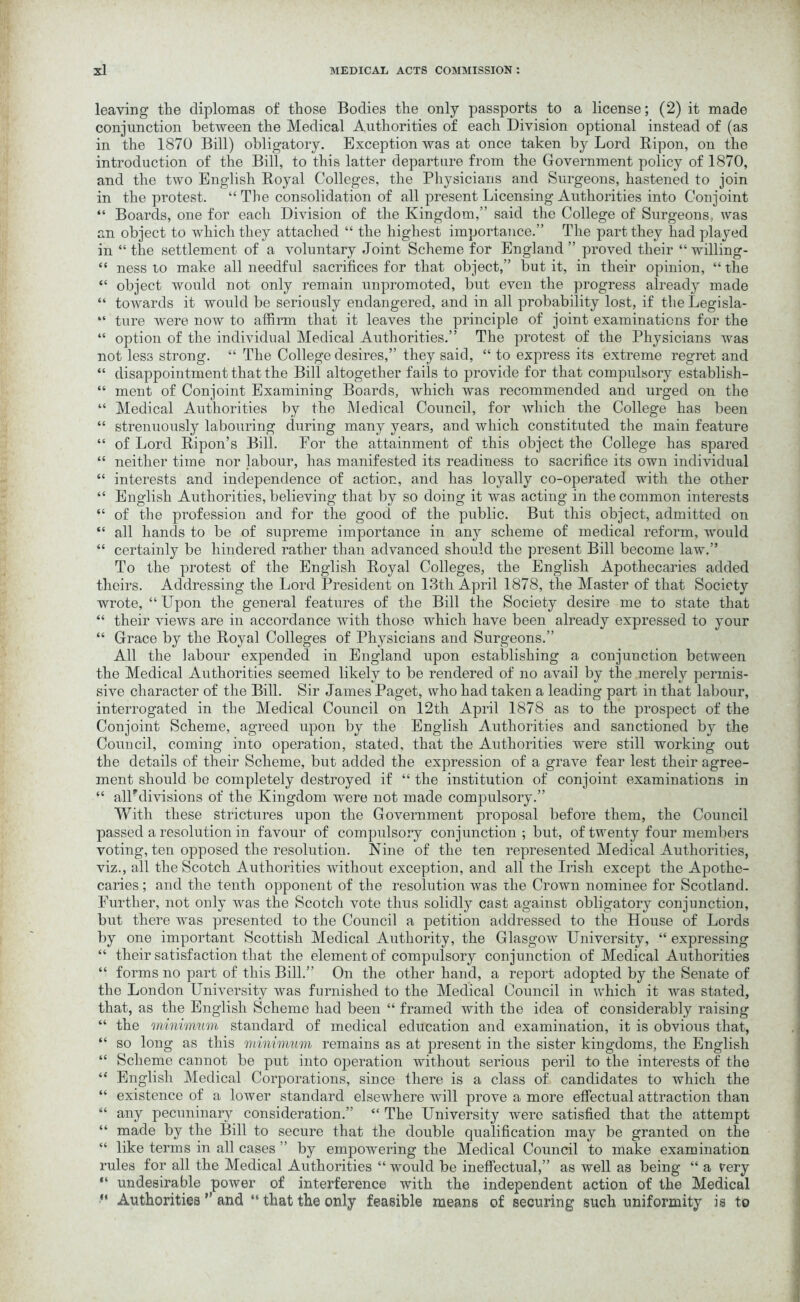 leaving the diplomas of those Bodies the only passports to a license; (2) it made conjunction between the Medical Authorities of each Division optional instead of (as in the 1870 Bill) obligatory. Exception was at once taken by Lord Ripon, on the introduction of the Bill, to this latter departure from the Government policy of 1870, and the two English Royal Colleges, the Physicians and Surgeons, hastened to join in the protest. “ The consolidation of all present Licensing Authorities into Conjoint “ Boards, one for each Division of the Kingdom,” said the College of Surgeons, was an object to which they attached “ the highest importance.” The part they had played in “ the settlement of a voluntary Joint Scheme for England ” proved their “ willing- “ ness to make all needful sacrifices for that object,” but it, in their opinion, “ the “ object would not only remain unpromoted, but even the progress already made “ towards it would be seriously endangered, and in all probability lost, if theLegisla- “ ture were now to affirm that it leaves the principle of joint examinations for the “ option of the individual Medical Authorities.” The protest of the Physicians was not less strong. “ The College desires,” they said, “ to express its extreme regret and “ disappointment that the Bill altogether fails to provide for that compulsory establish- “ ment of Conjoint Examining Boards, which was recommended and urged on the “ Medical Authorities by the Medical Council, for which the College has been “ strenuously labouring during many years, and which constituted the main feature “ of Lord Ripon’s Bill. For the attainment of this object the College has spared “ neither time nor labour, has manifested its readiness to sacrifice its own individual “ interests and independence of action, and has loyally co-operated with the other “ English Authorities, believing that by so doing it was acting in the common interests “ of the profession and for the good of the public. But this object, admitted on “ all hands to be of supreme importance in any scheme of medical reform, would “ certainly be hindered rather than advanced should the present Bill become law.” To the protest of the English Royal Colleges, the English Apothecaries added theirs. Addressing the Lord President on 13th April 1878, the Master of that Society wrote, “ Upon the general features of the Bill the Society desire me to state that “ their views are in accordance with those which have been already expressed to your “ Grace by the Royal Colleges of Physicians and Surgeons.” All the labour expended in England upon establishing a conjunction between the Medical Authorities seemed likely to be rendered of no avail by the merely permis- sive character of the Bill. Sir James Paget, who had taken a leading part in that labour, interrogated in the Medical Council on 12th April 1878 as to the prospect of the Conjoint Scheme, agreed upon by the English Authorities and sanctioned by the Council, coming into operation, stated, that the Authorities were still working out the details of their Scheme, but added the expression of a grave fear lest their agree- ment should be completely destroyed if “ the institution of conjoint examinations in “ alPdivisions of the Kingdom were not made compulsory.” With these strictures upon the Government proposal before them, the Council passed a resolution in favour of compulsory conjunction; but, of twenty four members voting, ten opposed the resolution. Nine of the ten represented Medical Authorities, viz., all the Scotch Authorities without exception, and all the Irish except the Apothe- caries ; and the tenth opponent of the resolution was the Crown nominee for Scotland. Further, not only was the Scotch vote thus solidly cast against obligatory conjunction, but there was presented to the Council a petition addressed to the House of Lords by one important Scottish Medical Authority, the Glasgow University, “ expressing “ their satisfaction that the element of compulsory conjunction of Medical Authorities “ forms no part of this Bill.” On the other hand, a report adopted by the Senate of the London University was furnished to the Medical Council in which it was stated, that, as the English Scheme had been “ framed with the idea of considerably raising “ the minimum standard of medical education and examination, it is obvious that, “ so long as this minimum remains as at present in the sister kingdoms, the English “ Scheme cannot be put into operation without serious peril to the interests of the “ English Medical Corporations, since there is a class of candidates to which the “ existence of a lower standard elsewhere will prove a more effectual attraction than “ any pecuninary consideration.” “ The University were satisfied that the attempt “ made by the Bill to secure that the double qualification may be granted on the “ like terms in all cases ” by empowering the Medical Council to make examination rules for all the Medical Authorities “ would be ineffectual,” as well as being “ a rery “ undesirable power of interference with the independent action of the Medical “ Authorities ” and “ that the only feasible means of securing suGh uniformity is to