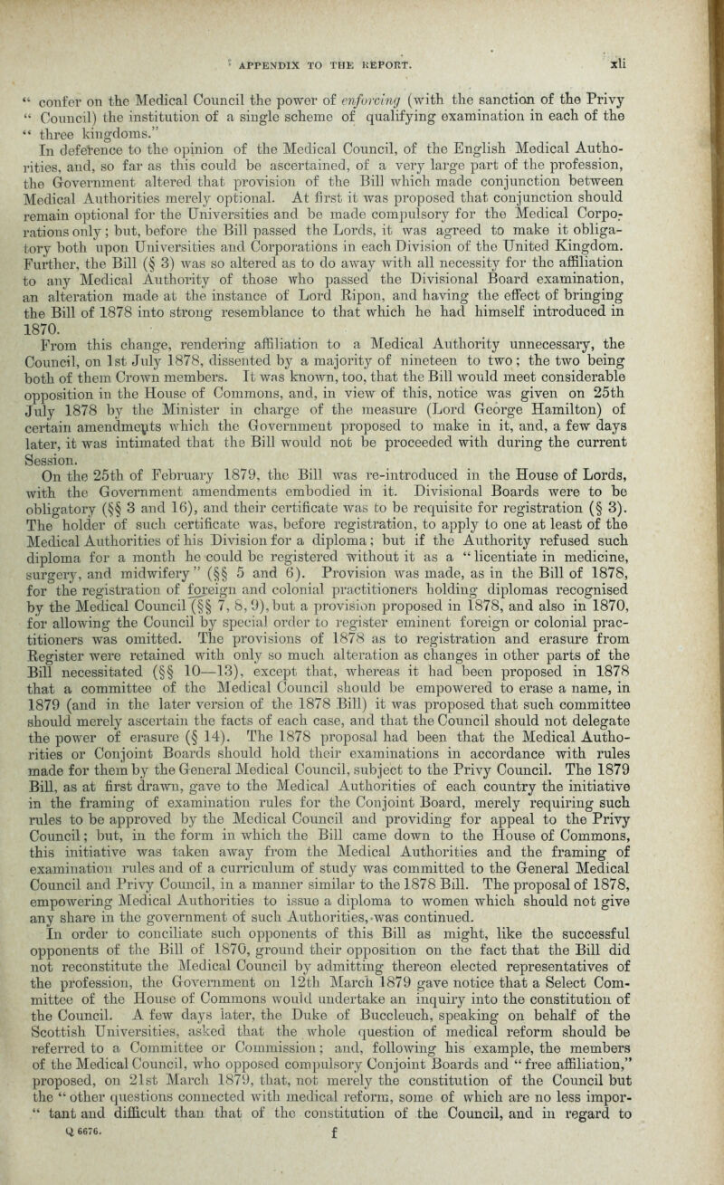 “ confer on the Medical Council the power of enforcing (with the sanction of the Privy “ Council) the institution of a single scheme of qualifying examination in each of the “ three kingdoms.” In deference to the opinion of the Medical Council, of the English Medical Autho- rities, and, so far as this could be ascertained, of a very large part of the profession, the Government altered that provision of the Bill which made conjunction between Medical Authorities merely optional. At first it was proposed that conjunction should remain optional for the Universities and be made compulsory for the Medical Corpo: rations only; but, before the Bill passed the Lords, it was agreed to make it obliga- tory both upon Universities and Corporations in each Division of the United Kingdom. Further, the Bill (§ 3) was so altered as to do away with all necessity for the affiliation to any Medical Authority of those who passed the Divisional Board examination, an alteration made at the instance of Lord Ripon, and having the effect of bringing the Bill of 1878 into strong resemblance to that which he had himself introduced in 187°. From this change, rendering affiliation to a Medical Authority unnecessary, the Council, on 1st July 1878, dissented by a majority of nineteen to two; the two being both of them Crown members. It was known, too, that the Bill would meet considerable opposition in the House of Commons, and, in view of this, notice was given on 25th July 1878 by the Minister in charge of the measure (Lord George Hamilton) of certain amendments which the Government proposed to make in it, and, a few days later, it was intimated that the Bill would not be proceeded with during the current Session. On the 25th of February 1879, the Bill was re-introduced in the House of Lords, with the Government amendments embodied in it. Divisional Boards were to be obligatory (§§ 3 and 16), and their certificate was to be requisite for registration (§3). The holder of such certificate was, before registration, to apply to one at least of the Medical Authorities of his Division for a diploma; but if the Authority refused such diploma for a month he could be registered without it as a “ licentiate in medicine, surgery, and midwifery” (§§ 5 and 6). Provision was made, as in the Bill of 1878, for the registration of foreign and colonial practitioners holding diplomas recognised by the Medical Council (§§ 7, 8, 9),but a provision proposed in 1878, and also in 1870, for allowing the Council by special order to register eminent foreign or colonial prac- titioners was omitted. The provisions of 1878 as to registration and erasure from Register were retained with only so much alteration as changes in other parts of the Bill necessitated (§§ 10—13), except that, whereas it had been proposed in 1878 that a committee of the Medical Council should be empowered to erase a name, in 1879 (and in the later version of the 1878 Bill) it was proposed that such committee should merely ascertain the facts of each case, and that the Council should not delegate the power of erasure (§ 14). The 1878 proposal had been that the Medical Autho- rities or Conjoint Boards should hold their examinations in accordance with rules made for them by the General Medical Council, subject to the Privy Council. The 1879 Bill, as at first drawn, gave to the Medical Authorities of each country the initiative in the framing of examination rules for the Conjoint Board, merely requiring such rules to be approved by the Medical Council and providing for appeal to the Privy Council; but, in the form in which the Bill came down to the House of Commons, this initiative was taken away from the Medical Authorities and the framing of examination rules and of a curriculum of study was committed to the General Medical Council and Privy Council, in a manner similar to the 1878 Bill. The proposal of 1878, empowering Medical Authorities to issue a diploma to women which should not give any share in the government of such Authorities, was continued. In order to conciliate such opponents of this Bill as might, like the successful opponents of the Bill of 1870, ground their opposition on the fact that the Bill did not reconstitute the Medical Council by admitting thereon elected representatives of the profession, the Government on 12th March 1879 gave notice that a Select Com- mittee of the House of Commons would undertake an inquiry into the constitution of the Council. A few days later, the Duke of Buccleuch, speaking on behalf of the Scottish Universities, asked that the whole question of medical reform should be referred to a Committee or Commission; and, following his example, the members of the Medical Council, who opposed compulsory Conjoint Boards and “ free affiliation,” proposed, on 21st March 1879, that, not merely the constitution of the Council but the “ other questions connected with medical reform, some of which are no less impor- “ tant and difficult than that of the constitution of the Council, find in regard to 6676. f