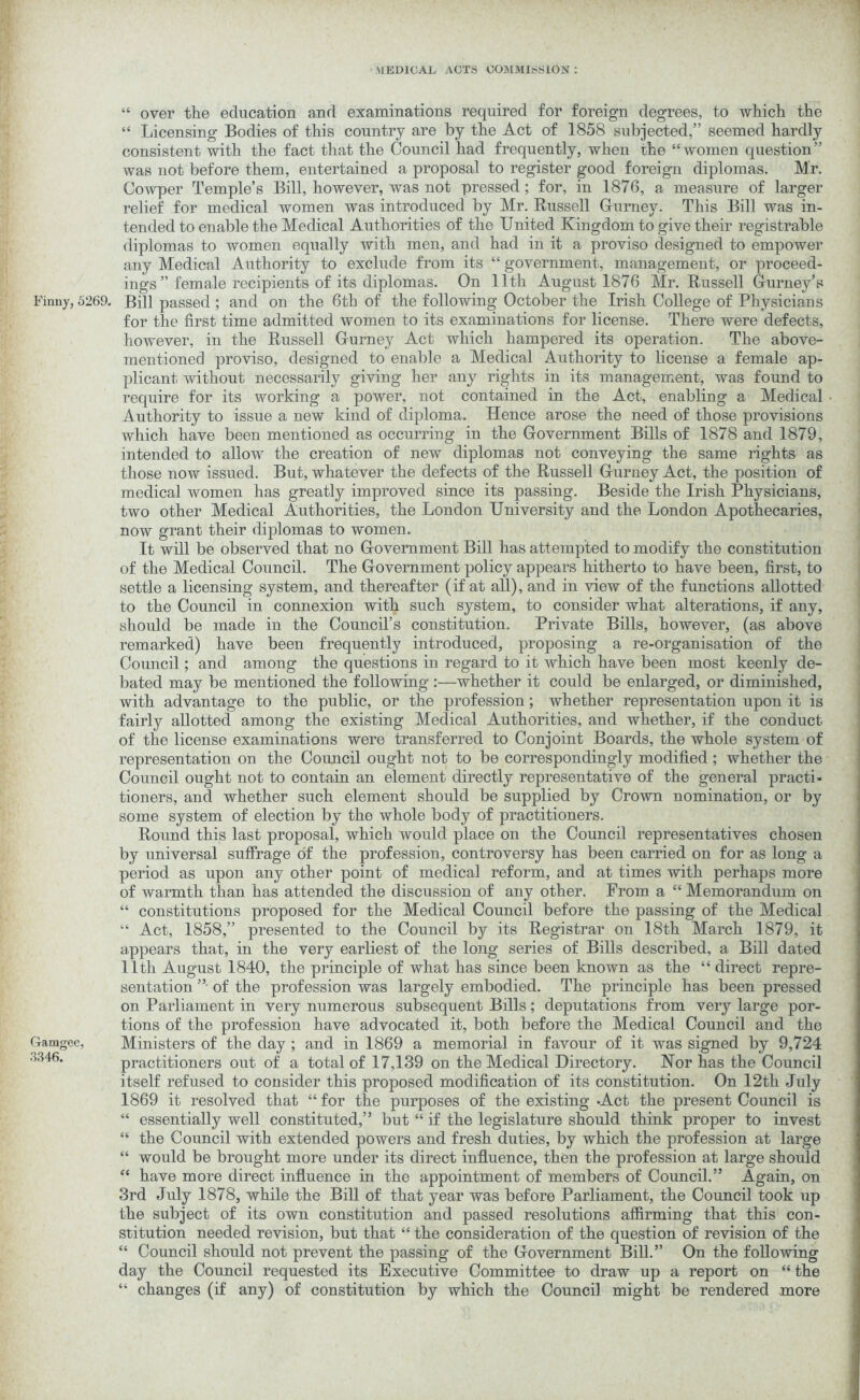 Finny, 5269. Gamgec, 3346. “ over the education and examinations required for foreign degrees, to which the “ Licensing Bodies of this country are by the Act of 1858 subjected,” seemed hardly consistent with the fact that the Council had frequently, when the “women question” was not before them, entertained a proposal to register good foreign diplomas. Mr. Cowper Temple’s Bill, however, was not pressed; for, in 1876, a measure of larger relief for medical women was introduced by Mr. Russell Gurney. This Bill was in- tended to enable the Medical Authorities of the United Kingdom to give their registrable diplomas to women equally with men, and had in it a proviso designed to empower any Medical Authority to exclude from its “ government, management, or proceed- ings ” female recipients of its diplomas. On 11th August 1876 Mr. Russell Gurney’s Bill passed ; and on the 6th of the following October the Irish College of Physicians for the first time admitted women to its examinations for license. There were defects, however, in the Russell Gurney Act which hampered its operation. The above- mentioned proviso, designed to enable a Medical Authority to license a female ap- plicant without necessarily giving her any rights in its management, was found to require for its working a power, not contained in the Act, enabling a Medical Authority to issue a new kind of diploma. Hence arose the need of those provisions which have been mentioned as occurring in the Government Bills of 1878 and 1879, intended to allow the creation of new diplomas not conveying the same rights as those now issued. But, whatever the defects of the Russell Gurney Act, the position of medical women has greatly improved since its passing. Beside the Irish Physicians, two other Medical Authorities, the London University and the London Apothecaries, now grant their diplomas to women. It will be observed that no Government Bill has attempted to modify the constitution of the Medical Council. The Government policy appears hitherto to have been, first, to settle a licensing system, and thereafter (if at all), and in view of the functions allotted to the Council in connexion with such system, to consider what alterations, if any, should be made in the Council’s constitution. Private Bills, however, (as above remarked) have been frequently introduced, proposing a re-organisation of the Council; and among the questions in regard to it which have been most keenly de- bated may be mentioned the following :—whether it could be enlarged, or diminished, with advantage to the public, or the profession; whether representation upon it is fairly allotted among the existing Medical Authorities, and whether, if the conduct of the license examinations were transferred to Conjoint Boards, the whole system of representation on the Council ought not to be correspondingly modified; whether the Council ought not to contain an element directly representative of the general practi- tioners, and whether such element should be supplied by Crown nomination, or by some system of election by the whole body of practitioners. Round this last proposal, which would place on the Council representatives chosen by universal suffrage of the profession, controversy has been carried on for as long a period as upon any other point of medical reform, and at times with perhaps more of warmth than has attended the discussion of any other. From a “ Memorandum on “ constitutions proposed for the Medical Council before the passing of the Medical “ Act, 1858,” presented to the Council by its Registrar on 18th March 1879, it appears that, in the very earliest of the long series of Bills described, a Bill dated 11th August 1840, the principle of what has since been known as the “ direct repre- sentation ” of the profession was largely embodied. The principle has been pressed on Parliament in very numerous subsequent Bills; deputations from very large por- tions of the profession have advocated it, both before the Medical Council and the Ministers of the day ; and in 1869 a memorial in favour of it was signed by 9,724 practitioners out of a total of 17,139 on the Medical Directory. Nor has the Council itself refused to consider this proposed modification of its constitution. On 12th July 1869 it resolved that “ for the purposes of the existing -Act the present Council is “ essentially well constituted,” but “ if the legislature should think proper to invest “ the Council with extended powers and fresh duties, by which the profession at large “ would be brought more under its direct influence, then the profession at large should “ have more direct influence in the appointment of members of Council.” Again, on 3rd July 1878, while the Bill of that year was before Parliament, the Council took up the subject of its own constitution and passed resolutions affirming that this con- stitution needed revision, but that “ the consideration of the question of revision of the “ Council should not prevent the passing of the Government Bill.” On the following day the Council requested its Executive Committee to draw up a report on “ the “ changes (if any) of constitution by which the Council might be rendered more