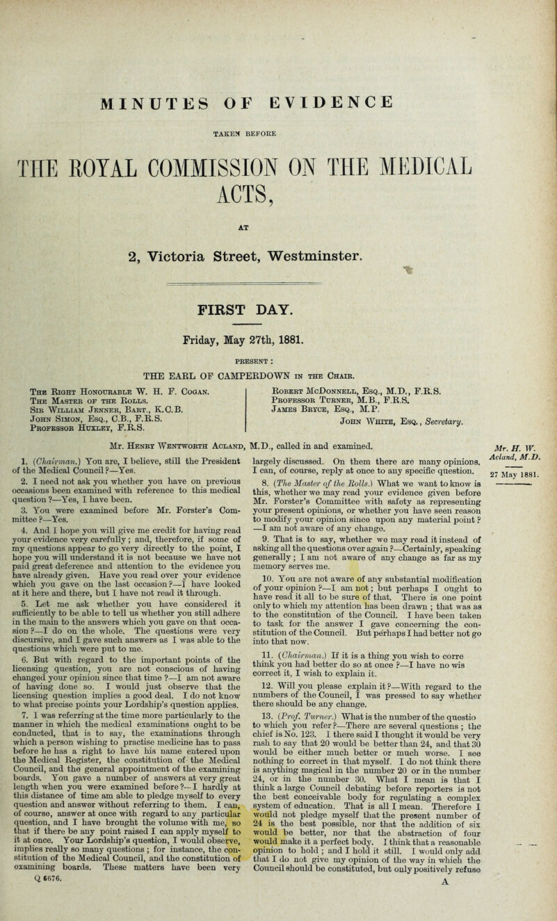 MINUTES OF EVIDENCE TAKEN BEFORE THE ROYAL COMMISSION ON THE MEDICAL ACTS, AT 2, Victoria Street, Westminster. FIRST DAY. Friday, May 27th, 1881. PRESENT : THE EARL OF CAMPERDOWN in the Chair. The Right Honourable W. H. F. Cogan. The Master of the Rolls. Sir William Jenner, Bart., K.C.B. John Simon, Esq., C.B., F.R.S. Professor Huxley, F.R.S. Robert McDonnell, Esq., M.D., F.R.S. Professor Turner, M.B., F.R.S. James Bryce, Esq., M.P. John White, Esq., Secretary. Mr. Henry Wentworth Acland, 1. {Chairman.) You are, I believe, still the President of the Medical Council ?—Yes. 2. I need not ask you whether you have on previous occasions been examined with reference to this medical question ?—Yes, I have been. 3. You were examined before Mr. Forster’s Com- mittee ?—Yes. 4. And I hope yon will give me credit for having read your evidence very carefully; and, therefore, if some of my questions appear to go very directly to the point, I hope you will understand it is not because we have not paid great deference and attention to the evidence you have already given. Have you read over your evidence which you gave on the last occasion?—I have looked at it here and there, but I have not read it through. 5. Let me ask whether you have considered it sufficiently to be able to tell us whether you still adhere in the main to the answers which you gave on that occa- sion ?—I do on the whole. The questions were very discursive, and I gave such answers as I was able to the questions which were put to me. 6. But with regard to the important points of the licensing question, you are not conscious of having changed your opinion since that time ?—I am not aware of having done so. I would just observe that the licensing question implies a good deal. I do not know to what precise points your Lordship’s question applies. 7. I was referring at the time more particularly to the manner in which the medical examinations ought to be conducted, that is to say, the examinations through which a person wishing to practise medicine has to pass before he has a right to have his name entered upon the Medical Register, the constitution of the Medical Council, and the general appointment of the examining boards. You gave a number of answers at very great length when you were examined before ?— I hardly at this distance of time am able to pledge myself to every question and answer without referring to them. I can, of course, answer at once with regard to any particular question, and I have brought the volume with me, so that if there be any point raised I can apply myself to it at once. Your Lordship’s question, I would observe, implies really so many questions ; for instance, the con- stitution of the Medical Council, and the constitution of examining boards. These matters have been very Q 6676. M.D., called in and examined. largely discussed. On them there are many opinions. I can, of course, reply at once to any specific question. 8. (The Master of the Bolls.) What we want to know is this, whether we may read your evidence given before Mr. Forster’s Committee with safety as representing your present opinions, or whether you have seen reason to modify your opinion since upon any material point ? —I am not aware of any change. 9. That is to say, whether we may read it instead of asking all the questions over again ?—Certainly, speaking generally ; I am not aware of any change as far as my memory serves me. 10. You are not aware of any substantial modification of your opinion ?—I am not; but perhaps I ought to have read it all to be sure of that. There is one point only to which my attention has been drawn ; that was as to the constitution of the Council. I have been taken to task for the answer I gave concerning the con- stitution of the Council. But perhaps I had better not go into that now. 11. {Chairman.) If it is a thing you wish to corre think you had better do so at once ?—I have no wis correct it, I wish to explain it. 12. Will you please explain it?—With regard to the numbers of the Council, I was pressed to say whether there should be any change. 13. {Prof. Turner.) What is the number of the questio to which you refer ?■—There are several questions ; the chief is No. 123. I there said I thought it would be very rash to say that 20 would be better than 24, and that 30 would be either much better or much worse. I see nothing to correct in that myself. I do not think there is anything magical in the number 20 or in the number 24, or in the number 30. What I mean is that I think a large Council debating before reporters is not the best conceivable body for regulating a complex system of education. That is all I mean. Therefore I would not pledge myself that the present number of 24 is the best possible, nor that the addition of six would be better, nor that the abstraction of four would make it a perfect body. I think that a reasonable opinion to hold ; and I hold it still. I would only add that I do not give my opinion of the way in which the Council should be constituted, but only positively refuse A Mr. H. W. Acland, M.D. 27 May 1881.