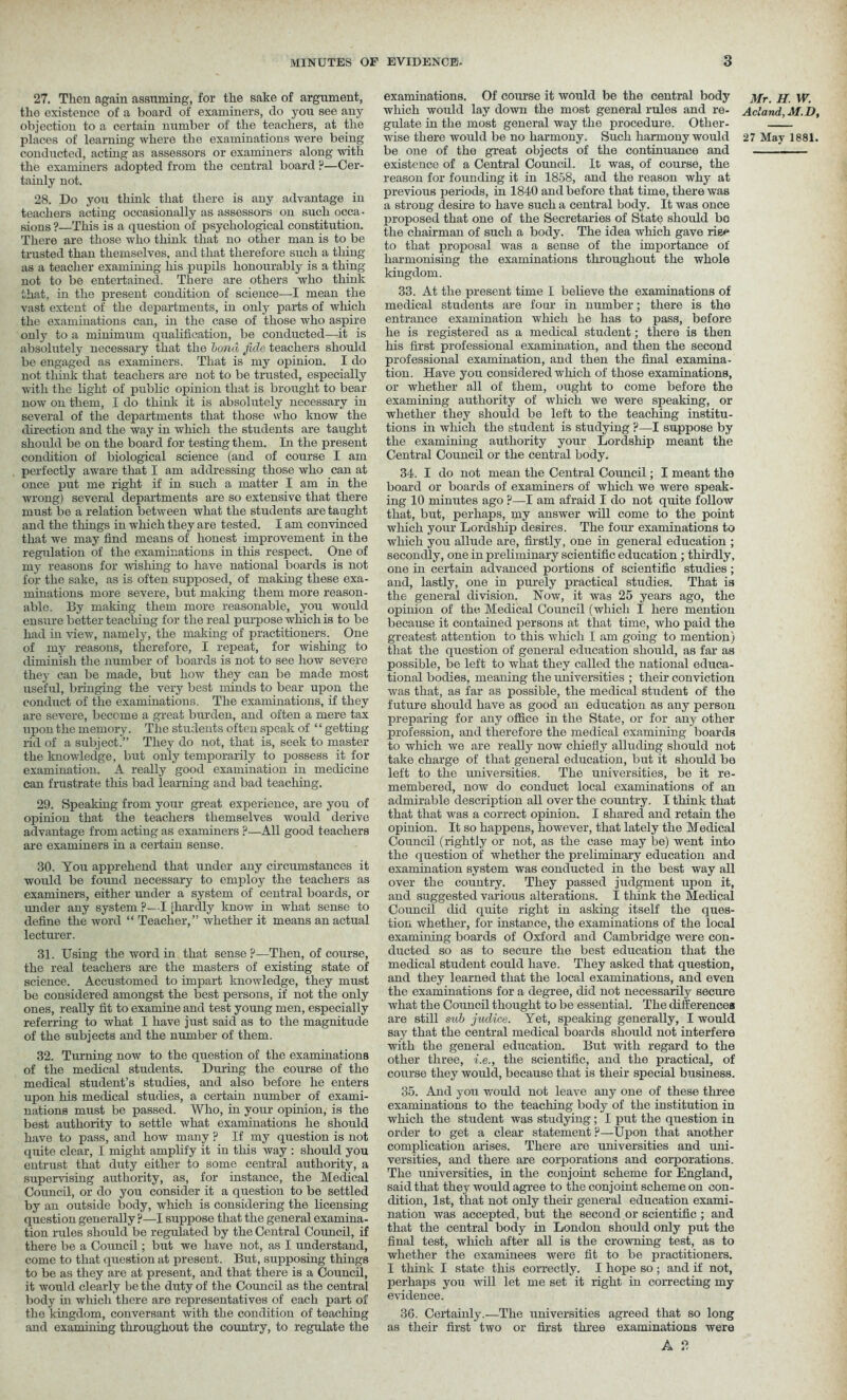 27. Then again assuming, for the sake of argument, the existence of a board of examiners, do you see any objection to a certain number of the teachers, at the conducted, acting as assessors or examiners along with the examiners adopted from the central board ?—Cer- tainly not. 28. Do you think that there is any advantage in teachers acting occasionally as assessors on such occa- sions ?—This is a question of psychological constitution. There are those who think that no other man is to be trusted than themselves, and that therefore such a thing as a teacher examining his pupils honourably is a thing not to be entertained. There are others who think that, in the present condition of science—I mean the vast extent of the departments, in only parts of which the examinations can, in the case of those who aspire only to a minimum qualification, be conducted—it is absolutely necessary that the bond fide teachers should be engaged as examiners. That is my opinion. I do not think that teachers are not to be trusted, especially with the light of public opinion that is brought to bear now on them, I do think it is absolutely necessary in several of the departments that those who know the direction and the way in which the students are taught should be on the board for testing them. In the present condition of biological science (and of course I am perfectly aware that I am addressing those who can at once put me right if in such a matter I am in the wrong) several departments are so extensive that there must be a relation between what the students are taught and the things in which they are tested. I am convinced that we may find means of honest improvement in the regulation of the examinations in this respect. One of my reasons for wishing to have national boards is not for the sake, as is often supposed, of making these exa- minations more severe, but making them more reason- able. By making them more reasonable, you would ensure better teaching for the real purpose which is to be had in view, namely, the making of practitioners. One of my reasons, therefore, I repeat, for wishing to diminish the number of boards is not to see how severe they can be made, but how they can be made most useful, bringing the very best minds to bear upon the conduct of the examinations. The examinations, if they are severe, become a great burden, and often a mere tax upon the memory. The students often speak of ‘‘ getting rid of a subject.” They do not, that is, seek to master the knowledge, but only temporarily to possess it for examination. A really good examination in medicine can frustrate this bad learning and bad teaching. 29. Speaking from your great experience, are you of opinion that the teachers themselves would derive advantage from acting as examiners ?—All good teachers are examiners in a certain sense. 30. You apprehend that under any circumstances it would be found necessary to employ the teachers as examiners, either under a system of central boards, or under any system ?— I [hardly know in what sense to define the word “ Teacher,” whether it means an actual lecturer. 31. Using the word in that sense?—Then, of course, the real teachers are the masters of existing state of science. Accustomed to impart knowledge, they must be considered amongst the best persons, if not the only ones, really fit to examine and test young men, especially referring to what I have just said as to the magnitude of the subjects and the number of them. 32. Turning now to the question of the examinations of the medical students. During the course of the medical student’s studies, and also before he enters upon liiB medical studies, a certain number of exami- nations must be passed. Who, in your opinion, is the best authority to settle what examinations he should have to pass, and how many ? If my question is not quite clear, I might amplify it in this way : should you entrust that duty either to some central authority, a supervising authority, as, for instance, the Medical Council, or do you consider it a question to be settled by an outside body, which is considering the licensing question generally ?—I suppose that the general examina- tion rules should be regulated by the Central Council, if there be a Council; but we have not, as I understand, come to that question at present. But, supposing things to be as they are at present, and that there is a Council, it would clearly be the duty of the Council as the central body in which there are representatives of each part of the kingdom, conversant with the condition of teaching and examining throughout the country, to regulate the examinations. Of course it would be the central body which would lay down the most general rules and re- gulate in the most general way the procedure. Other- be one of the great objects of the continuance and existence of a Central Council. It was, of course, the reason for founding it in 1858, and the reason why at previous periods, in 1840 and before that time, there was a strong desire to have such a central body. It was once proposed that one of the Secretaries of State should bo the chairman of such a body. The idea which gave rig<* to that proposal was a sense of the importance of harmonising the examinations throughout the whole kingdom. 33. At the present time I believe the examinations of medical students are four in number; there is the entrance examination which he has to pass, before he is registered as a medical student; there is then his first professional examination, and then the second professional examination, and then the final examina- tion. Have you considered which of those examinations, or whether all of them, ought to come before the examining authority of which we were speaking, or whether they should be left to the teaching institu- tions in which the student is studying ?—I suppose by the examining authority your Lordship meant the Central Council or the central body. 34. I do not mean the Central Council; I meant the board or boards of examiners of which we were speak- ing 10 minutes ago ?—I am afraid I do not quite follow that, but, perhaps, my answer will come to the point which your Lordship desires. The four examinations to which you allude are, firstly, one in general education ; secondly, one in preliminary scientific education ; thirdly, one in certain advanced portions of scientific studies; and, lastly, one in purely practical studies. That is the general division. Now, it was 25 years ago, the opinion of the Medical Council (which I here mention because it contained persons at that time, who paid the greatest attention to this which I am going to mention) that the question of general education should, as far as possible, be left to what they called the national educa- tional bodies, meaning the universities ; their conviction was that, as far as possible, the medical student of the future should have as good an education as any person preparing for any office in the State, or for any other profession, and therefore the medical examining boards to which we are really now chiefly alluding should not take charge of that general education, but it should be left to the universities. The universities, be it re- membered, now do conduct local examinations of an admirable description all over the country. I think that that that was a correct opinion. I shared and retain the opinion. It so happens, however, that lately the Medical Council (rightly or not, as the case may be) went into the question of whether the preliminary education and examination system was conducted in the best way all over the country. They passed judgment upon it, and suggested various alterations. I think the Medical Council did quite right in asking itself the ques- tion whether, for instance, the examinations of the local examining boards of Oxford and Cambridge were con- ducted so as to secure the best education that the medical student could have. They asked that question, and they learned that the local examinations, and even the examinations for a degree, did not necessarily secure what the Council thought to be essential. The differences are still sub judice. Yet, speaking generally, I would say that the central medical boards should not interfere with the general education. But with regard to the other three, i.e., the scientific, and the practical, of course they would, because that is their special business. 35. And you would not leave any one of these three examinations to the teaching body of the institution in which the student was studying; I put the question in order to get a clear statement ?—Upon that another complication arises. There are universities and uni- versities, and there are corporations and corporations. The universities, in the conjoint scheme for England, said that they would agree to the conjoint scheme on con- dition, 1st, that not only their general education exami- nation was accepted, but the second or scientific ; and that the central body in London should only put the final test, which after all is the crowning test, as to whether the examinees were fit to be practitioners. I think I state this correctly. I hope so; and if not, perhaps you will let me set it right in correcting my evidence. 36. Certainly.—The universities agreed that so long as their first two or first three examinations were A 2 Mr. H. W. Ac’and,M.D,