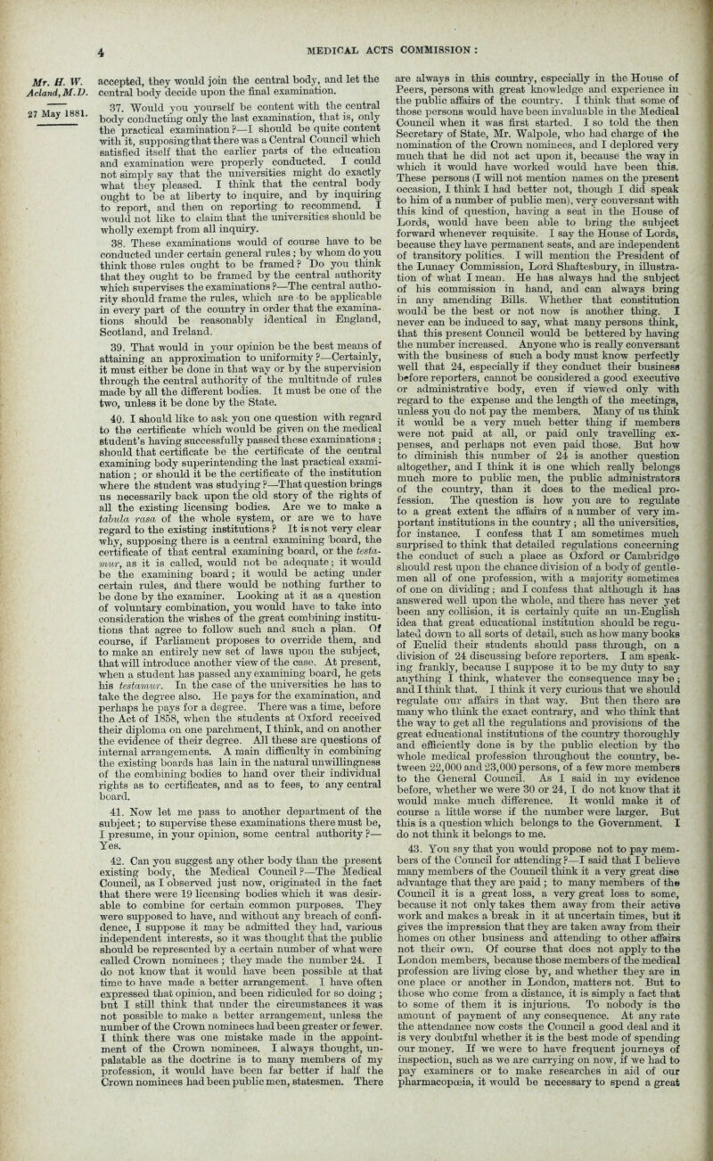 Mr. H. W. Acland, M.D. 27 May 1881. accepted, they would join the central body, and let the central body decide upon the final examination. 37. Would you yourself be content with the central body conducting only the last examination, that is, only the practical examination ?—I should be quite content with it, supposingthat there was a Central Council which satisfied itself that the earlier parts of the education and examination were properly conducted. I could not simply say that the universities might do exactly what they pleased. I think that the central body ought to be at liberty to inquire, and by inquiring to report, and then on reporting to recommend. I would not like to claim that the universities should be wholly exempt from all inquiry. 38. These examinations would of course have to be conducted under certain general rules ; by whom do you think those rules ought to be framed ? Do you think that they ought to be framed by the central authority which supervises the examinations P—The central autho- rity should frame the rules, which are to be applicable in every part of the country in order that the examina- tions should be reasonably identical in England, Scotland, and Ireland. 39. That would in your opinion be the best means of attaining an approximation to uniformity ?—Certainly, it must either be done in that way or by the supervision through the central authority of the multitude of rules made by all the different bodies. It must be one of the two, unless it be done by the State. 40. I should like to ask you one question with regard to the certificate which would be given on the medical student’s having successfully passed these examinations ; should that certificate be the certificate of the central examining body superintending the last practical exami- nation ; or should it be the certificate of the institution where the student was studying?—That question brings us necessarily back upon the old story of the rights of all the existing licensing bodies. Are we to make a tabula rasa of the whole system, or are we to have regard to the existing institutions ? It is not very clear why, supposing there is a central examining board, the certificate of that central examining board, or the testa- mur, as it is called, would not be adequate; it would be the examining board; it would be acting under certain rules, and there would be nothing further to be done by the examiner. Looking at it as a question of voluntary combination, you would have to take into consideration the wishes of the great combining institu- tions that agree to follow such and such a plan. Of course, if Parliament proposes to override them, and to make an entirely new set of laws upon the subject, that will introduce another view of the case. At present, when a student has passed any examining board, he gets his testamur. In the case of the universities he has to take the degree also. He pays for the examination, and perhaps he pays for a degree. There was a time, before the Act of 1858, when the students at Oxford received then diploma on one parchment, I think, and on another the evidence of their degree. All these are questions of internal arrangements. A main difficulty in combining the existing boards has lain in the natural unwillingness of the combining bodies to hand over their individual rights as to certificates, and as to fees, to any central board. 41. Now let me pass to another department of the subject; to supervise these examinations there must be, I presume, in your opinion, some central authority ?— Yes. 42. Can you suggest any other body than the present existing body, the Medical Council ?—The Medical Council, as I observed just now, originated in the fact that there were 19 licensing bodies which it was desir- able to combine for certain common purposes. They were supposed to have, and without any breach of confi- dence, I suppose it may be admitted they had, various independent interests, so it was thought that the public should be represented by a certain number of what were called Crown nominees ; they made the number 24. I do not know that it would have been possible at that time to have made a better arrangement. I have often expressed that opinion, and been ridiculed for so doing ; but I still think that under the circumstances it was not possible to make a better arrangement, unless the number of the Crown nominees had been greater or fewer. I think there was one mistake made in the appoint- ment of the Crown nominees. I always thought, un- palatable as the doctrine is to many members of my profession, it would have been far better if half the Crown nominees had been public men, statesmen. There are always in this country, especially in the House of Peers, persons with great knowledge and experience in the public affairs of the country. I think that some of those persons would have been invaluable in the Medical Council when it was first started. I so told the then Secretary of State, Mr. Walpole, who had charge of the nomination of the Crown nominees, and I deplored very much that he did not act upon it, because the way in which it would have worked would have been this. These persons (I will not mention names on the present occasion, I think I had better not, though I did speak to him of a number of public men), very conversant with this kind of question, having a seat in the House of Lords, would have been able to bring the subject forward whenever requisite. I say the House of Lords, because they have permanent seats, and are independent of transitory politics. I will mention the President of the Lunacy Commission, Lord Shaftesbury, in illustra- tion of what I mean. He has always had the subject of his commission in hand, and can always bring in any amending Bills. Whether that constitution would be the best or not now is another thing. I never can be induced to say, what many persons think, that this present Council would be bettered by having the number increased. Anyone who is really conversant with the business of such a body must know perfectly well that 24, especially if they conduct their business before reporters, cannot be considered a good executive or administrative body, even if viewed only with regard to the expense and the length of the meetings, unless you do not pay the members. Many of us think it would be a very much better thing if members were not paid at all, or paid only travelling ex- penses, and perhaps not even paid those. But how to diminish this number of 24 is another question altogether, and I think it is one which really belongs much more to public men, the public administrators of the country, than it does to the medical pro- fession. The question is how you are to regulate to a great extent the affairs of a number of very im- portant institutions in the country ; all the universities, for instance. I confess that I am sometimes much surprised to think that detailed regulations concerning the conduct of such a place as Oxford or Cambridge should rest upon the chance division of a body of gentle- men all of one profession, with a majority sometimes of one on dividing; and I confess that although it has answered well upon the whole, and there has never yet been any collision, it is certainly quite an un-English idea that great educational institution should be regu- lated down to all sorts of detail, such as how many books of Euclid their students should pass through, on a division of 24 discussing before reporters. I am speak- ing frankly, because I suppose it to be my duty to say anything I think, whatever the consequence may be; and I think that. I think it very curious that we should regulate our affairs in that way. But then there are many who think the exact contrary, and who think that the way to get all the regulations and provisions of the great educational institutions of the country thoroughly and efficiently done is by the public election by the whole medical profession throughout the country, be- tween 22,000 and 23,000 persons, of a few more members to the General Council. As I said in my evidence before, whether we were 30 or 24, I do not know that it would make much difference. It would make it of course a little worse if the number were larger. But this is a question which belongs to the Government. I do not think it belongs to me. 43. You say that you would propose not to pay mem- bers of the Council for attending ?—I said that I believe many members of the Council think it a very great dise advantage that they are paid ; to many members of the Council it is a great loss, a very great loss to some, because it not only takes them away from their active work and makes a break in it at uncertain times, but it gives the impression that they are taken away from their homes on other business and attending to other affairs not their own. Of course that does not apply to the London members, because those members of the medical profession are living close by, and whether they are in one place or another in London, matters not. But to those who come from a distance, it is simply a fact that to some of them it is injurious. To nobody is the amount of payment of any consequence. At any rate the attendance now costs the Council a good deal and it is very doubtful whether it is the best mode of spending our money. If we were to have frequent journeys of inspection, such as we are carrying on now, if we had to pay examiners or to make researches in aid of our pharmacopoeia, it would be necessary to spend a great