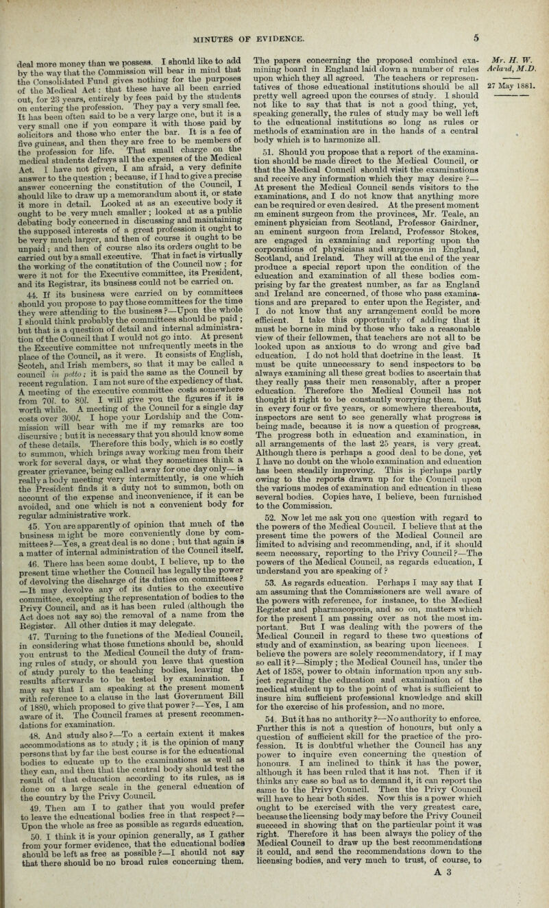 deal more money than we possess. I should like to add by the way that'the Commission will bear in mind that the Consolidated Fund gives nothing for the purposes of the Medical Act : that these have all been carried out, for 23 years, entirely by fees paid by the students on entering the profession. They pay a very small fee. It has been often said to be a very large one, but it is a very small one if you compare it with those paid by solicitors and those who enter the bar. It is a fee of five guineas, and then they are free to be members of the profession for life. That small charge on the medical students defrays all the expenses of the Medical Act. I have not given, I am afraid, a very definite answer to the question ; because, if I had to give a precise answer concerning the constitution of th.0 Council, I should like to draw up a memorandum about it, or state it more in detail. Looked at as an executive body it ought to be very much smaller ; looked at as a public debating body concerned in discussing and maintaining the supposed interests of a great profession it ought to be very much larger, and then of course it ought to be unpaid ; and then of course also its orders ought to be carried out by a small executive. That in fact is virtually the working of the constitution of the Council now , for were it not for the Executive committee, its President, and its Registrar, its business could not be carried on. 44. If its business were carried on by committees should you propose to pay those committees for the time they were attending to the business ?—Upon the whole I should think probably the committees should be paid ; but that is a question of detail and internal administra- tion of the Council that I would not go into. At present the Executive committee not unfrequently meets in the place of the Council, as it were. It consists of English, Scotch, and Irish members, so that it may be called a council in potto ; it is paid the same as the Council by recent regulation. I am not sure of the expediency of that. A meeting of the executive committee costs somewhere from 701. to 80?. I will give you the figures if it is ■worth, while. A meeting of the Council for a single day costs over 300?. I hope your Lordship and the Com- mission will bear with me if my remarks are too discursive ; but it is necessary that you should know some of these details. Therefore this body, which is so costly to summon, which brings away working men from their work for several days, or what they sometimes think a greater grievance,being called away for one day only—-is really a body meeting very intermittently, is one which the President finds it a duty not to summon, both on account of the expense and inconvenience, if it can be avoided, and one which is not a convenient body for regular administrative work. 45. You are apparently of opinion that much of the business might be more conveniently done by com- mittees ?—Yes, a great deal is so done ; but that again is a matter of internal administration of the Council itself, 46. There has been some doubt, I believe, up to the present time whether the Council has legally the power of devolving the discharge of its duties on committees ? It may devolve any of its duties to the executive committee, excepting the representation of bodies to the Privy Council, and as it has been ruled (although the Act does not say so) the removal of a name from the Register. All other duties it may delegate. 47. Turning to the functions of the Medical Council, in considering what those functions should be, should you entrust to the Medical Council the duty of fram- ing rules of study, or should you leave that question of study purely to the teaching bodies, leaving the results afterwards to be tested by examination. I may say that I am speaking at the present moment with reference to a clause in the last Government Bill of 1880, which proposed to give that power ?—Yes, I am aware of it. The Council frames at present recommen- dations for examination. 48. And study also ?—To a certain extent it makes accommodations as to study ; it is the opinion of many persons that by far the best course is for the educational bodies to educate up to the examinations as well as they can, and then that the central body should test the result of that education according to its rules, as is done on a large scale in the general education of the country by the Privy Council. 49. Then am I to gather that you would prefer to leave the educational bodies free in that respect p— Upon the whole as free as possible as regards education. 50. I think it is your opinion generally, as I gather from your former evidence, that the educational bodies should be left as free as possible ?—I should not say that there should be no broad rules concerning them. The papers concerning the proposed combined exa- mining board in England laid down a number of rules upon which they all agreed. The teachers or represen- pretty well agreed upon the courses of study. I should not like to say that that is not a good thing, yet, speaking generally, the rules of study may be well left to the educational institutions so long as rules or methods of examination are in the hands of a central body which is to harmonize all. 51. Should you propose that a report of the examina- tion should be made direct to the Medical Council, or that the Medical Council should visit the examinations and receive any information which they may desire ?— At present the Medical Council sends visitors to the examinations, and I do not know that anything more can be required or even desired. At the present moment an eminent surgeon from the provinces, Mr. Teale, an eminent physician from Scotland, Professor Gairdner, an eminent surgeon from Ireland, Professor Stokes, are engaged in examining and reporting upon the corporations of physicians and surgeons in England, Scotland, and Ireland. They will at the end of the year produce a special report upon the condition of the education and examination of all these bodies com- prising by far the greatest number, as far as England and Ireland are concerned, of those who pass examina- tions and are prepared to enter upon the Register, and I do not know that any arrangement could be more efficient. I take this opportunity of adding that it must be borne in mind by those who take a reasonable view of their fellowmen, that teachers are not all to be looked upon as anxious to do wrong and give bad education. I do not hold that doctrine in the least. It must be quite unnecessary to send inspectors to be always examining all these great bodies to ascertain that they really pass their men reasonably, after a proper education. Therefore the Medical Council has not thought it right to be constantly worrying them. But in every four or five years, or somewhere thereabouts, inspectors are sent to see generally what progress is being made, because it is now a question of progress. The progress both in education and examination, in all arrangements of the last 25 years, is very great. Although there is perhaps a good deal to be done, yet I have no doubt on the whole examination and education has been steadily improving. This is perhaps partly owing to the reports drawn up for the Council upon the various modes of examination and education in these several bodies. Copies have, I believe, been furnished to the Commission. 52. Now let me ask you one question with regard to the powers of the Medical Council. I believe that at the present time the powers of the Medical Council are limited to advising and recommending, and, if it should seem necessary, reporting to the Privy Council ?—The powers of the Medical Council, as regards education, I understand you are speaking of ? 53. As regards education. Perhaps I may say that I am assuming that the Commissioners are well aware of the powers with reference, for instance, to the Medical Register and pharmacopoeia, and so on, matters which for the present I am passing over as not the most im- portant. But I was dealing with the powers of the Medical Council in regard to these two questions of study and of examination, as bearing upon licences. I believe the powers are solely recommendatory, if I may so call it ?—Simply ; the Medical Council has, under the Act of 1858, power to obtain information upon any sub- ject regarding the education and examination of the medical student up to the point of what is sufficient to insure him sufficient professional knowledge and skill for the exercise of his profession, and no more. 54. But it has no authority ?—No authority to enforce. Further this is not a question of honours, but only a question of sufficient skill for the practice of the pro- fession. It is doubtful whether the Council has any power to inquire even concerning the question of honours. I am inclined to think it has the power, although it has been ruled that it has not. Then if it thinks any case so bad as to demand it, it can report the same to the Privy Council. Then the Privy Council will have to hear both sides. Now this is a power which ought to be exercised with the very greatest care, because the licensing body may before the Privy Council succeed in showing that on the particular point it was right. Therefore it has been always the policy of the Medical Council to draw up the best recommendations it could, and send the recommendations down to the licensing bodies, and very much to trust, of course, to A 3 Mr. H. W. Acla-id, M.D,