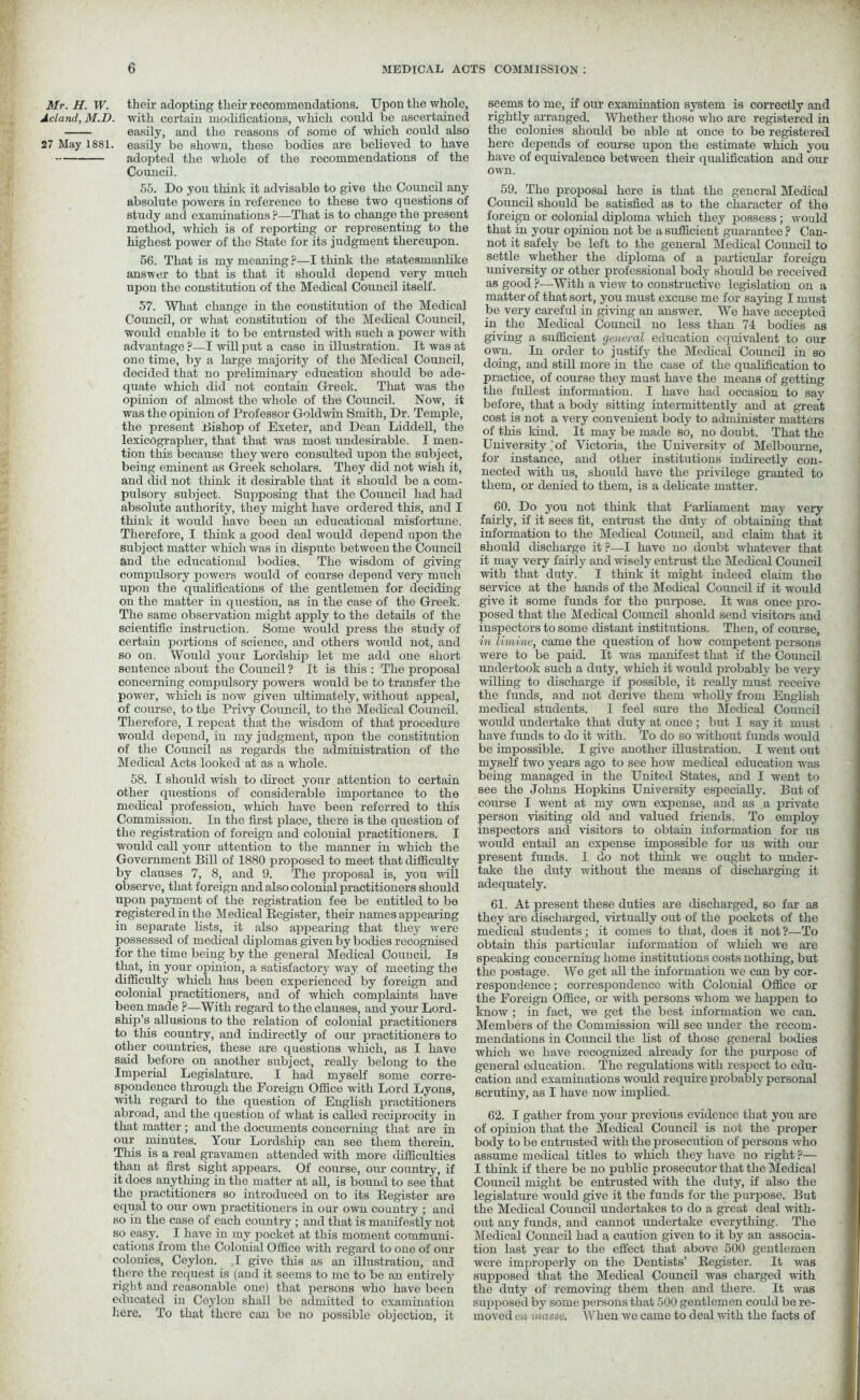 Mr. H. W. Acland, M.D. 27 May 1881. their adopting their recommendations. Upon the whole, with certain modifications, which could be ascertained easily, and the reasons of some of which could also easily be shown, these bodies are believed to have adopted the whole of the recommendations of the Council. 55. Do you think it advisable to give the Council any absolute powers in reference to these two questions of study and examinations ?—That is to change the present method, which is of reporting or representing to the highest power of the State for its judgment thereupon. 56. That is my meaning ?—I think the statesmanlike answer to that is that it should depend very much upon the constitution of the Medical Council itself. 57. What change in the constitution of the Medical Council, or what constitution of the Medical Council, would enable it to be entrusted with such a power with advantage?—I will put a case in illustration. It was at one time, by a large majority of the Medical Council, decided that no preliminary education should be ade- quate which did not contain Greek. That was the opinion of almost the whole of the Council. Now, it was the opinion of Professor Goldwin Smith, Dr. Temple, the present Dishop of Exeter, and Dean Liddell, the lexicographer, that that was most undesirable. I men- tion this because they were consulted upon the subject, being eminent as Greek scholars. They did not wish it, and did not think it desirable that it should be a com- pulsory subject. Supposing that the Council had had absolute authority, they might have ordered this, and I think it would have been an educational misfortune. Therefore, I think a good deal would depend upon the subject matter which was in dispute between the Council and the educational bodies. The wisdom of giving compulsory powers would of course depond very much upon the qualifications of the gentlemen for deciding on the matter in question, as in the case of the Greek. The same observation might apply to the details of the scientific instruction. Some would press the study of certain portions of science, and others would not, and so on. Would your Lordship let me add one short sentence about the Council ? It is this : The proposal concerning compulsory powers would be to transfer the power, which is now given ultimately, without appeal, of course, to the Privy Council, to the Medical Council. Therefore, I repeat that the wisdom of that procedure would depend, in my judgment, upon the constitution of the Council as regards the administration of the Medical Acts looked at as a whole. 58. I should wish to direct your attention to certain other questions of considerable importance to the medical profession, which have been referred to this Commission. In the first place, there is the question of the registration of foreign and colonial practitioners. I would call your attention to the manner in which the Government Bill of 1880 proposed to meet that difficulty by clauses 7, 8, and 9. The proposal is, you will observe, that foreign and also colonial practitioners should upon payment of the registration fee be entitled to be registered in the Medical Register, their namesappearing in separate lists, it also appearing that they were possessed of medical diplomas given by bodies recognised for the time being by the general Medical Council. Is that, in your opinion, a satisfactory way of meeting the difficulty which has been experienced by foreign and colonial practitioners, and of which complaints have been made ?—With regard to the clauses, and your Lord- ship’s allusions to the relation of colonial practitioners to this country, and indirectly of our practitioners to other countries, these are questions which, as I have said before on another subject, really belong to the Imperial Legislature. I had myself some corre- spondence through the Foreign Office with Lord Lyons, with regard to the question of English practitioners abroad, and the question of what is called reciprocity in that matter; and the documents concerning that are in our minutes. Your Lordship can see them therein. This is a real gravamen attended with more difficulties than at first sight appears. Of course, our country, if it does anything in the matter at all, is bound to see that the practitioners so introduced on to its Register are equal to our own practitioners in our own country ; and so in the case of each country ; and that is manifestly not so easy. I have in my pocket at this moment communi- cations from the Colonial Office with regard to one of our colonies, Ceylon. ,1 give this as an illustration, and there the request is (and it seems to me to be an entirely right and reasonable one) that persons who have been educated in Ceylon shall be admitted to examination here. To that there can be no possible objection, it seems to me, if our examination system is correctly and rightly arranged. Whether those who are registered in the colonies should be able at once to be registered here depends of course upon the estimate which you have of equivalence between their qualification and our own. 59. The proposal here is that the general Medical Council should be satisfied as to the character of the foreign or colonial diploma which they possess; would that in your opinion not be a sufficient guarantee? Can- not it safely be left to the general Medical Council to settle whether the diploma of a particular foreign university or other professional body should be received as good ?—With a view to constructive legislation on a matter of that sort, you must excuse me for saying I must be very careful in giving an answer. We have accepted in the Medical Council no less than 74 bodies as giving a sufficient general education equivalent to our own. In order to justify the Medical Council in so doing, and still more in the case of the qualification to practice, of course they must have the means of getting the fullest information. I have had occasion to say before, that a body sitting intermittently and at great cost is not a very convenient body to administer matters of this kind. It may be made so, no doubt. That the University . of Victoria, the University of Melbourne, for instance, and other institutions indirectly con- nected with us, should have the privilege granted to them, or denied to them, is a delicate matter. 60. Do you not think that Parliament may very fairly, if it sees fit, entrust the duty of obtaining that information to the Medical Council, and claim that it should discharge it ?—I have no doubt whatever that it may very fairly and wisely entrust the Medical Council with that duty. I think it might indeed claim the service at the hands of the Medical Council if it would give it some funds for the purpose. It was once pro- posed that the Medical Council should send visitors and inspectors to some distant institutions. Then, of course, in limime, came the question of how competent persons were to be paid. It was manifest that if the Council undertook such a duty, which it would probably be very willing to discharge if possible, it really must receive the fimds, and not derive them wholly from English medical students. I feel sure the Medical Council would undertake that duty at once; but I say it must have funds to do it with. To do so without funds would be impossible. I give another illustration. I went out myself two years ago to see how medical education was being managed in the United States, and I went to see the Johns Hopkins University especially. But of course I went at my own expense, and as a private person visiting old and valued friends. To employ inspectors and visitors to obtain information for us would entail an expense impossible for us with our present funds. I do not think we ought to under- take the duty without the means of discharging it adequately. 61. At present these duties are discharged, so far as they are discharged, virtually out of the pockets of the medical students; it comes to that, does it not ?—To obtain this particular information of which we are speaking concerning home institutions costs nothing, but the postage. We get all the information we can by cor- respondence ; correspondence with Colonial Office or the Foreign Office, or with persons whom we happen to know ; in fact, we get the best information we can. Members of the Commission will see under the recom- mendations in Council the list of those general bodies which we have recognized already for the purpose of general education. The regulations with respect to edu- cation and examinations would require probably personal scrutiny, as I have now implied. 62. I gather from your previous evidence that you are of opinion that the Medical Council is not the proper body to be entrusted with the prosecution of persons who assume medical titles to which they have no right ?— I think if there be no public prosecutor that the Medical Council might be entrusted with the duty, if also the legislature would give it the funds for the purpose. But the Medical Council undertakes to do a great deal with- out any funds, and cannot undertake everything. The Medical Council had a caution given to it by an associa- tion last year to the effect that above 500 gentlemen were improperly on the Dentists’ Register. It was supposed that the Medical Council was charged with the duty of removing them then and there. It was supposed by some persons that 500 gentlemen could be re- moved en masse. When we came to deal with the facts of