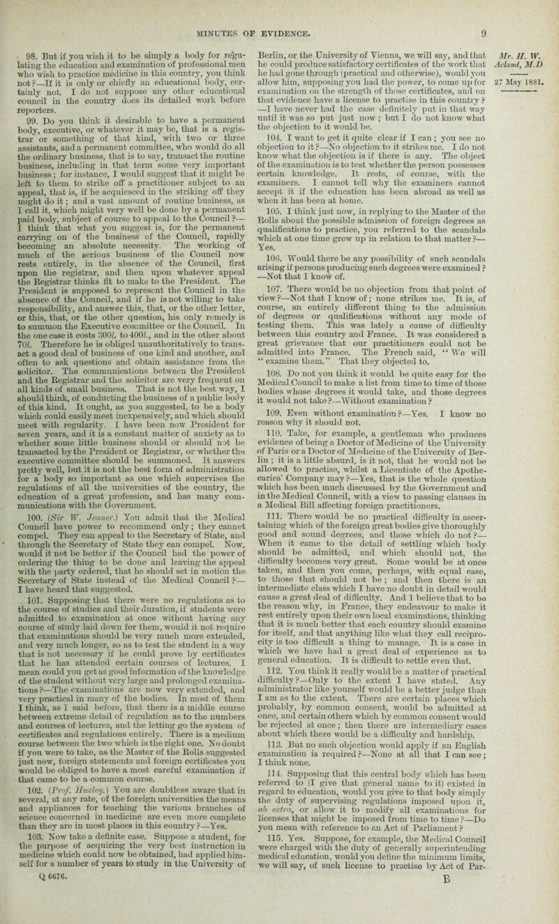 98. But if you wish it to be simply a body for regu- lating the education and examination of professional men who wish to practice medicine in this country, you think tainly not. I do not suppose any other educational council in the country does its detailed work before reporters. 99. Do you think it desirable to have a permanent body, executive, or whatever it may be, that is a regis- trar or something of that kind, with two or three assistants, and a permanent committee, who would do all the ordinary business, that is to say, transact the routine business, including in that term some very important business ; for instance, I would suggest that it might be left to them to strike off a practitioner subject to an appeal, that is, if he acquiesced in the striking off they might do it; and a vast amount of routine business, as I call it, which might very well be done by a permanent paid body, subject of course to appeal to the Council P— I think that what you suggest is, for the permanent carrying on of the business of the Council, rapidly becoming an absolute necessity. The working of much of the serious business of the Council now rests entirely, in the absence of the Council, first upon the registrar, and then upon whatever appeal the Registrar thinks fit to make to the President. The President is supposed to represent the Council in the absence of the Council, and if he is not willing to take responsibility, and answer this, that, or the other letter, or this, that, or the other question, his only remedy is to summon the Executive committee or the Council. In the one case it costs 300Z. to 400Z., and in the other about 701. Therefore he is obliged unauthoritatively to trans- act a good deal of business of one kind and another, and often to ask questions and obtain assistance from the solicitor. The communications between the President and the Registrar and the solicitor are very frequent on all kinds of small business. That is not the best way, I should think, of conducting the business of a public body of this kind. It ought, as you suggested, to be a body which could easily meet inexpensively, and which should meet with regularity. I have been now President for seven years, and it is a constant matter of anxiety as to whether some little business should or should not be transacted by the President or Registrar, or whether the executive committee should be summoned. It answers pretty well, but it is not the best form of admiuistration for a body so important as one which supervises the regulations of all the rmiversities of the country, the education of a great profession, and has many com- munications with the Government. 100. (Sir IF. Jenner.) You admit that the Medical Council have power to recommend only; they cannot compel. They can appeal to the Secretary of State, and through the Secretary of State they can compel. Now, would it not be better if the Council had the power of ordering the thing to be done and leaving the appeal with the party ordered, that he should set in motion the' Secretary of State instead of the Medical Council ?— I have heard that suggested. 101. Supposing that there were no regulations as to the course of studies and their duration, if students were admitted to examination at once without having any course of study laid down for them, would it not require that examinations should be very much more extended, and very much longer, so as to test the student in a way that is not necessary if he could prove by certificates that he has attended certain courses of lectures. I mean could you get as good information of the knowledge of the student without very large and prolonged examina- tions ?—The examinations are now very extended, and very practical in many of the bodies. In most of them I think, as I said before, that there is a middle course between extreme detail of regulation as to the numbers and courses of lectures, and the letting go the system of certificates and regulations entirely. There is a medium course between the two which is the right one. No doubt if you were to take, as the Master of the Rolls suggested just now, foreign statements and foreign certificates you would be obliged to have a most careful examination if that came to be a common course. 102. (Prof. Huxley.) You are doubtless aware that in several, at any rate, of the foreign universities the means and appliances for teaching the various branches of science concerned in medicine are even more complete than they are in most places in this country p—Yes. 103. Now take a definite case. Suppose a student, for the purpose of acquiring the very best instruction in medicine which could now be obtained, had applied him- self for a number of years to study in the University of Q 6676. Berlin, or the University of Vienna, we will say, and that he could produce satisfactory certificates of the work that he had gone through (practical and otherwise), would you examination on the strength of those certificates, and on that evidence have a license to practise in this country P —I have never had the case definitely put in that way until it was so put just now ; but I do not know what the objection to it would be. 104. I want to get it quite clear if I can ; you see no objection to it ?—No objection to it strikes me. I do not know what the objection is if there is any. The object of the examination is to test whether the person possesses certain knowledge. It rests, of course, with the examiners. I cannot tell why the examiners cannot accept it if the education has been abroad as well as when it has been at home. 105. I think just now, in replying to the Master of the Rolls about the possible admission of foreign degrees as qualifications to practice, you referred to the scandals which at one time grew up in relation to that matter p— Yes. 106. Would there be any possibility of such scandals arising if persons producing such degrees were examined p —Not that I know of. 107. There would be no objection from that point of view?—Not that I know of ; none strikes me. It is, of course, an entirely different thing to the admission of degrees or qualifications without any mode of testing them. This was lately a cause of difficulty between this country and France. It was considered a great grievance that our practitioners could not be admitted into France. The French said, “ We will “ examine them.” That they objected to. 108. Do not you think it would be quite easy for the Medical Council to make a list from time to time of those bodies whose degrees it would take, and those degrees it would not take ?—Without examination ? 109. Even without examination ?—Yes. I know no reason why it should not. 110. Take, for example, a gentleman who produces evidence of being a Doctor of Medicine of the University of Paris or a Doctor of Medicine of the University of Ber- lin ; it is a little absurd, is it not, that he would not be allowed to practise, whilst a Licentiate of the Apothe- caries’ Company may P—Yes, that is the whole question which has been much discussed by the Government and in the Medical Council, with a view to passing clauses in a Medical Bill affecting foreign practitioners. 111. There would be no practical difficulty in ascer- taining which of the foreign great bodies give thoroughly good and sound degrees, and those which do not ?— When it came to the detail of settling which body should be admitted, and which should not, the difficulty becomes very great. Some would be at once taken, and then you come, perhaps, with equal ease, to those that should not be ; and then there is an intermediate class which I have no doubt in detail would cause a great deal of difficulty. And 1 believe that to be the reason why, in France, they endeavour to make it rest entirely upon their own local examinations, thinking that it is much better that each country should examine for itself, and that anything like what they call recipro- city is too difficult a thing to manage. It is a case in which we have had a great deal of experience as to general education. It is difficult to settle even that. 112. You think it really would be a matter of practical difficulty?—Only to the extent I have stated. Any administrator like yourself would be a better judge than I am as to the extent. There are certain places which probably, by common consent, would be admitted at once, and certain others which by common consent wotild be rejected at once; then there are intermediary cases about which there would be a difficulty and hardship. 113. But no such objection would apply if an English examination is required ?—None at all that I can see ; I think none. 114. Supposing that this central body which has been referred ;to (I give that general name to it) existed in regard to education, would you give to that body simply the duty of supervising regulations imposed upon it, ab extra, or allow it to modify all examinations for licenses that might be imposed from time to time P—Do you mean with reference to an Act of Parliament ? 115. Yes. Suppose, for example, the Medical Council were charged with the duty of generally superintending medical education, would you define the minimum limits, we will say, of such license to practise by Act of Par- B Mr. H. W. Acland, M.D