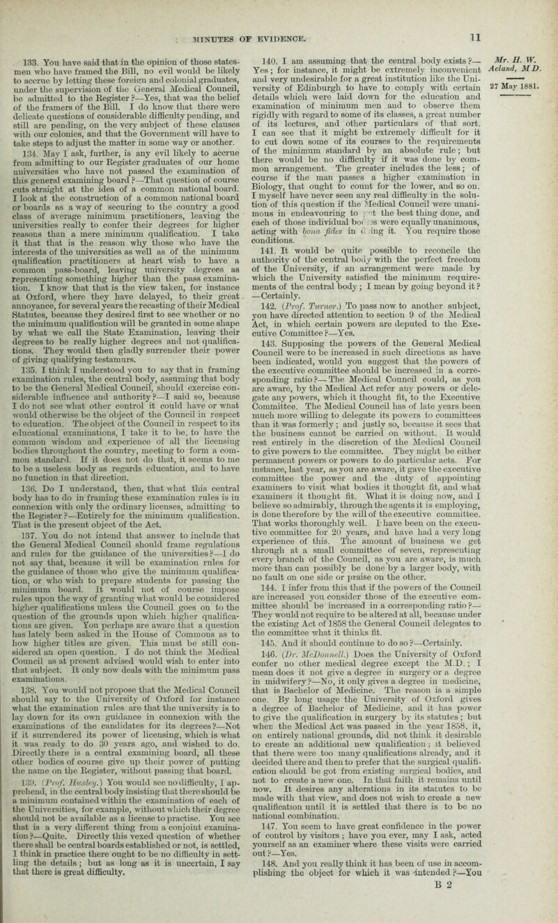 133. You have said that in the opinion of those states- men who have framed the Bill, no evil would be likely to accrue by letting these foreign and colonial graduates, under the supervision of the General Medical Council, be admitted to the Register ?—Yes, that was the belief of the framers of the Bill. I do know that there were delicate questions of considerable difficulty pending, and still are pending, on the very subject of these clauses with our colonies, and that the Government will have to take steps to adjust the matter in some way or another. 134. May I ask, further, is any evil likely to accrue from admitting to our Register graduates of our home universities who have not passed the examination of this general examining board ?—-That question of course cuts straight at the idea of a common national board. I look at the construction of a common national board or boards as a way of securing to the country a good class of average minimum practitioners, leaving the universities really to confer their degrees for higher reasons than a mere minimum qualification. I take it that that is the reason why those who have the interests of the universities as well as of the minim urn qualification practitioners at heart wish to have a common pass-board, leaving university degrees as representing something higher than the pass examina- tion. I know that that is the view taken, for instance at Oxford, where they have delayed, to their great annoyance, for several years the recasting of their Medical Statutes, because they desired first to see whether or no the minimum qualification will be granted in some shape by what we call the State Examination, leaving their degrees to be really higher degrees and not qualifica- tions. They would then gladly surrender their power of giving qualifying testamurs. 135. I think I understood you to say that in framing examination rules, the central body, assuming that body to be the General Medical Council, should exercise con- siderable influence and authority?—I said so, because I do not see what other control it could have or wnat would otherwise be the object of the Council in respect to education. The object of the Council in respect to its educational examinations, I take it to be, to have the common wisdom and experience of all the licensing bodies throughout the country, meeting to form a com- mon standard. If it does not do that, it seems to me to be a useless body as regards education, and to have no function in that direction. 136. Do I understand, then, that what this central body has to do in framing these examination rules is in connexion with only the ordinary licenses, admitting to the Register ?—Entirely for the minimum qualification. That is the present object of the Act. 137. You do not intend that answer to include that the General Medical Council should frame regulations and rules for the guidance of the universities?—I do not say that, because it will be examination rules for the guidance of those who give the minimum qualifica- tion, or who wish to prepare students for passing the minimum board. It would not of course impose rules upon the way of granting what would be considered higher qualifications unless the Council goes on to the question of the grounds upon which higher qualifica- tions are given. You perhaps are aware that a question has lately been asked in the House of Comraous as to how higher titles are given. This must be still con- sidered an open question. I do not think the Medical Council as at present advised would wish to enter into that subject. It only now deals with the minimum pass examinations. 138. You would not propose that the Medical Council should say to the University of Oxford for instance what the examination rules are that the university is to lay down for its own guidance in connexion with the examinations of the candidates for its degrees?—Not if it surrendered its power of licensing, which is what it was ready to do 30 years ago, and wished to do. Directly there is a central examining board, all these other bodies of course give up their power of putting the name on the Register, without passing that board. 139. (Prof. Huxley.) You would see no difficulty, I ap- prehend, in the central body insisting that there should be a minimum contained within the examination of each of the Universities, for example, without w hich their degree should not be available as a license to practise. You see that is a very different thing from a conjoint examina- tion ?—Quite. Directly this vexed question of whether there shall be central boards established or not, is settled, I think in practice there ought to be no difficulty in sett- ling the details; but as long as it is uncertain, I say that there is great difficulty. 140. I am assuming that the central body exists ?— Yes; for instance, it might be extremely inconvenient and very undesirable for a great institution like the Uni- details which were laid down for the education and examination of minimum men and to observe them rigidly with regard to some of its classes, a great number of its lectures, and other particulars of that sort. I can see that it might be extremely difficult for it to cut down some of its courses to the requirements of the minimum standard by an absolute rule; but there would be no difficulty if it was done by com- mon arrangement. The greater includes the less; of course if the man passes a higher examination in Biology, that ought to count for the lower, and so on. I myself have never seen any real difficulty in the solu- tion of this question if the Medical Council were unani- mous in endeavouring to i ct the best thing done, and each of those individual bo< i3S were equally unanimous, acting with bona fides in cl ing it. You require those conditions. 141. It would be quite possible to reconcile the authority of the central body with the perfect freedom of the University, if an arrangement were made by which the University satisfied the minimum require- ments of the central body ; I mean by going beyond it ? —Certainly. 142. {Prof. Turner.) To pass now to another subject, you have directed attention to section 9 of the Medical Act, in which certain powers are deputed to the Exe- cutive Committee?—Yes. 143. Supposing the powers of the General Medical Council were to be increased in such directions as have been indicated, would you suggest that the powers of the executive committee should be increased in a corre- sponding ratio ?—. The Medical Council could, as you are aware, by the Medical Act refer any powers or dele- gate any powers, which it thought fit, to the Executive Committee. The Medical Council has of late years been much more willing to delegate its powers to committees than it was formerly ; and justly so, because it sees that the business cannot be carried on without. It would rest entirely in the discretion of the Medical Council to give powers to the committee. They might be either permanent powers or powers to do particular acts. For instance, last year, as you are aware, it gave the executive committee the power and the duty of appointing examiners to visit what bodies it thought fit, and what examiners it thought fit. What it is doing now, and I believe so admirably, through the agents it is employing, is done therefore by the will of the executive committee. That works thoroughly well. I have been on the execu- tive committee for 20 years, and have had a very long experience of this. The amount of business we get through at a small committee of seven, representing every branch of the Council, as you are aware, is much more than can possibly be done by a larger body, with no fault on one side or praise on the other. 144. I infer from this that if the powers of the Council are increased you consider those of the executive com- mittee should be increased in a corresponding ratio ?— They would not require to be altered at all, because under the existing Act of 1858 the General Council delegates to the committee what it thinks fit. 145. And it should continue to do so ?—Certainly. 146. {Hr. McDonnell.) Does the University of Oxford confer no other medical degree except the M.D.; I mean does it not give a degree in surgery or a degree in midwifery ?—No, it only gives a degree in medicine, that is Bachelor of Medicine. The reason is a simple one. By long usage the University of Oxford gives a degree of Bachelor of Medicine, and it has power to give the qualification in surgery by its statutes ; but when the Medical Act was passed in the year 1858, it, on entirely national grounds, did not think it desirable to create an additional new qualification; it believed that there were too many qualifications already, and it decided there and then to prefer that the surgical qualifi- cation should be got from existing surgical bodies, and not to create a new one. In that faith it remains until now. It desires any alterations in its statutes to be made with that view, and does not wish to create a new qualification until it is settled that there is to be no national combination. 147. You seem to have great confidence in the power of control by visitors ; have you ever, may I ask, acted yourself as an examiner where these visits were carried out ?—Yes. 148. And you really think it has been of use in accom- plishing the object for which it was -intended ?—You B 2 Mr. H. W. Acland, MD.