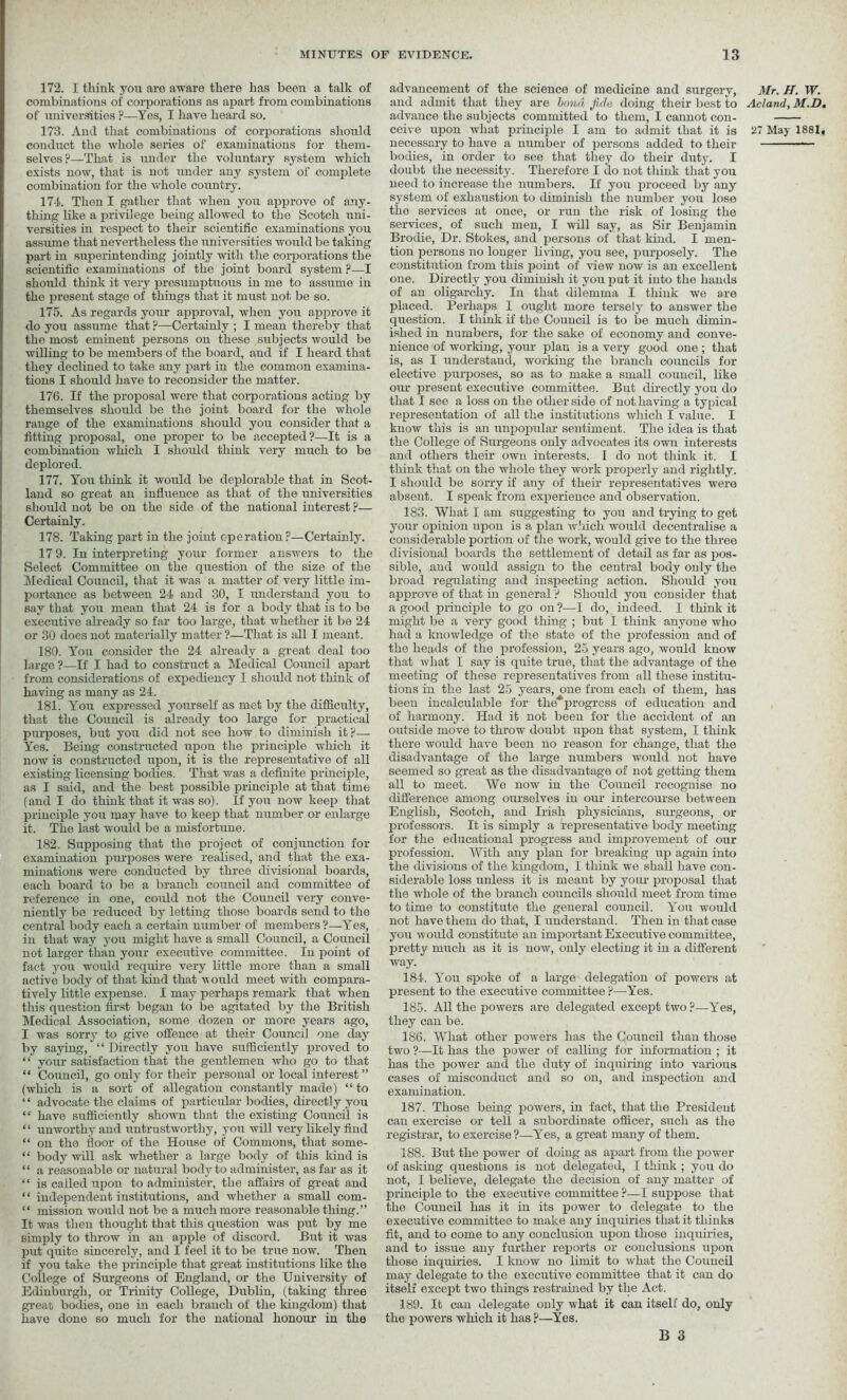 172. I think you are aware there has been a talk of combinations of corporations as apart from combinations of universities ?—Yes, I have heard so. conduct the whole series of examinations for them- selves?—That is under the voluntary system which exists now, that is not under any system of complete combination for the whole country. 174. Then I gather that when you approve of any- thing like a privilege being allowed to the Scotch uni- versities in respect to their scientific examinations you assume that nevertheless the universities would be taking part in superintending jointly with the corporations the scientific examinations of the joint board system ?—I should think it very presumptuous in me to assmne in the present stage of things that it must not be so. 175. As regards your approval, when you approve it do you assume that ?—Certainly ; I mean thereby that the most eminent persons on these subjects would be willing to be members of the board, and if I heard that they declined to take any part in the common examina- tions I should have to reconsider the matter. 176. If the proposal were that corporations acting by themselves should be the joint board for the whole range of the examinations should you consider that a fitting proposal, one proper to be accepted?—It is a combination which I should think very much to be deplored. 177. You think it would be deplorable that in Scot- land so great an influence as that of the universities should not be on the side of the national interest ?— Certainly. 178. Taking part in the joint operation?—Certainly. 17 9. In interpreting your former answers to the Select Committee on the question of the size of the Medical Council, that it was a matter of very little im- portance as between 24 and 30, I understand you to say that you mean that 24 is for a body that is to be executive already so far too large, that whether it be 24 or 30 does not materially matter?—That is all I meant. 180. You consider the 24 already a great deal too large ?—If I had to construct a Medical Council apart from considerations of expediency I should not think of having as many as 24. 181. You expressed yourself as met by the difficulty, that the Council is already too large for practical purposes, but you did not see how to diminish it?— Yes. Being constructed upon the principle which it now is constructed upon, it is the representative of all existing licensing bodies. That was a definite principle, as I said, and the best possible principle at that time (and I do think that it was so). If you now keep that principle you may have to keep that number or enlarge it. The last would be a misfortune. 182. Supposing that the project of conjunction for examination purposes were realised, and that the exa- minations were conducted by three divisional boards, each board to be a branch council and committee of reference in one, could not the Council very conve- niently be reduced by letting those boards send to the central body each a certain number of members?—Yes, in that way you might have a small Council, a Council not larger than your executive committee. In point of fact you would require very little more than a small active body of that kind that would meet with compara- tively little expense. I may perhaps remark that when this question first began to be agitated by the British Medical Association, some dozen or more years ago, I was sorry to give offence at their Council one day by saying, “ Directly you have sufficiently proved to “ your satisfaction that the gentlemen who go to that “ Council, go only for their personal or local interest” (which is a sort of allegation constantly made) “to ‘ ‘ advocate the claims of particular bodies, directly you “ have sufficiently shown that the existing Council is ‘ ‘ unworthy and untrustworthy, you will very likely find “ on the floor of the House of Commons, that some- “ body will ask whether a large body of this kind is “ a reasonable or natural body to administer, as far as it “ is called upon to administer, the affairs of great and “ independent institutions, and whether a small com- “ mission would not be a much more reasonable thing.” It was then thought that this question was put by me simply to throw in an apple of discord. But it was put quite sincerely, and I feel it to be true now. Then if you take the principle that great institutions like the College of Surgeons of England, or the University of Edinburgh, or Trinity College, Dublin, (taking three great bodies, one in each branch of the kingdom) that have done so much for the national honour in the advancement of the science of medicine and surgery, and admit that they are bond fide doing their best to advance the subjects committed to them, I cannot con- necessary to have a number of persons added to their bodies, in order to see that they do their duty. I doubt the necessity. Therefore I do not think that you need to increase the numbers. If you proceed by any system of exhaustion to diminish the number you lose the services at once, or run the risk of losing the services, of such men, I will say, as Sir Benjamin Brodie, Dr. Stokes, and persons of that kind. I men- tion persons no longer living, you see, purposely. The constitution from this point of view now is an excellent one. Directly you diminish it you put it into the hands of an oligarchy. In that dilemma I think we are placed. Perhaps I ought more tersely to answer the question. I think if the Council is to be much dimin- ished in numbers, for the sake of economy and conve- nience of working, your plan is a very good one ; that is, as I understand, working the branch councils for elective purposes, so as to make a small council, like our present executive committee. But directly you do that I see a loss on the other side of not having a typical representation of all the institutions which I value. I know this is an unpopular sentiment. The idea is that the College of Surgeons only advocates its own interests and others their own interests. I do not think it. I think that on the whole they work properly and rightly. I should be sorry if any of their representatives were absent. I speak from experience and observation. 183. What I am suggesting to you and trying to get your opinion upon is a plan which would decentralise a considerable portion of the work, would give to the three divisional boards the settlement of detail as far as pos- sible, and would assign to the central body only the broad regulating and inspecting action. Should you approve of that in general ? Should you consider that a good principle to go on ?—I do, indeed. I think it might be a very good thing ; but I think anyone who had a knowledge of the state of the profession and of the heads of the profession, 25 years ago, would know that what I say is quite true, that the advantage of the meeting of these representatives from all these institu- tions in the last 25 years, one from each of them, has been incalculable for the* progress of education and of harmony. Had it not been for the accident of an outside move to throw doubt upon that system, I think there would have been no reason for change, that the disadvantage of the large numbers w'ould not have seemed so great as the disadvantage of not getting them all to meet. We now in the Council recognise no difference among ourselves in our intercourse between English, Scotch, and Irish physicians, surgeons, or professors. It is simply a representative body meeting for the educational progress and improvement of our profession. With any plan for breaking up again into the divisions of the kingdom, I think we shall have con- siderable loss unless it is meant by your proposal that the whole of the branch councils should meet from time to time to constitute the general council. You would not have them do that, I understand. Then in that case you would constitute an important Executive committee, pretty much as it is now, only electing it in a different way. 184. Y on spoke of a large delegation of powers at present to the executive committee ?—Yes. 185. All the powers are delegated except two?—Y'es, they can be. 186. What other powers has the Council than those two ?—It has the power of calling for information ; it has the power and the duty of inquiring into various cases of misconduct and so on, and inspection and examination. 187. Those being powers, in fact, that the President can exercise or tell a subordinate officer, such as the registrar, to exercise ?—Yes, a great many of them. 188. But the power of doing as apart from the power of asking questions is not delegated, I think ; you do not, 1 believe, delegate the decision of any matter of principle to the executive committee ?—I suppose that the Council has it in its power to delegate to the executive committee to make any inquiries that it thinks fit, and to come to any conclusion upon those inquiries, and to issue any further reports or conclusions upon those inquiries. I know no limit to what the Council may delegate to the executive committee that it can do itself except two things restrained by the Act. 189. It can delegate only what it can itself do, only the powers which it has ?—Yes. B 3 Mr. H. W. Acland, M.D,