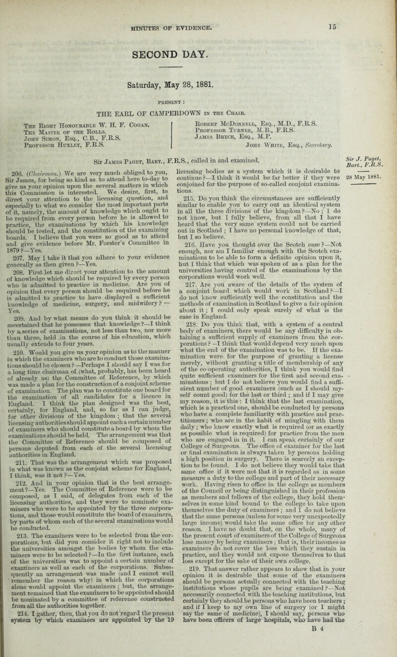 ] 5 SECOND DAY. Saturday, May 28, 1881. PRESENT : THE EARL OF C AMPERDOWN in the Chair. The Right Honourable W. H. F. Cogan. The Master of the Rolls. John Simon, Esq., C.B., F.R.S. Professor Huxley, F.R.S. Robert McDonnell, Esq., M.D., F.R.S. Professor Turner, M.B., F.R.S. James Bryce, Esq., M.P. John White, Esq., Secretary. Sir James Paget, Bart., F.R.S., 206. (Chairman.) We are very much obliged to you, Sir James, for being so kind as to attend here to-day to give us your opinion upon the several matters in which this Commission is interested. We desire, first, to direct your attention to the licensing question, and especially to what we consider the most important parts of it, namely, the amount of knowledge which ought to be required from every person before he is allowed to practice, the examinations by which his knowledge should be tested, and the constitution of the examining boards. I believe that you were so good as to attend and give evidence before Mr. Forster’s Committee in 1879 P—Yes. 207. May I take it that you adhere to your evidence generally as then given ?—Yes. 208. First let me direct your attention to the amount of knowledge which should be required by every person who is admitted to practice in medicine. Are you of opinion that every person should be required before he is admitted to practice to have displayed a sufficient knowledge of medicine, surgery, and midwifery ? — Yes. 209. And by what means do you think it should be ascertained that he possesses that knowledge ?—I think by a series of examinations, not less than two, nor more tlian three, held in the course of his education, which usually extends to four years. 210. Would you give us your opinion as to the manner in which the examiners who are to conduct those examina- tions should be chosen ?—Perhaps I should say I was for a long time chairman of (what, probably, has been heard of already as) the Committee of Reference, by which was made a plan for the construction of a conjoint scheme of examination. The plan was to constitute one board for the examination of all candidates for a licence in England. I think the plan designed was the best, certainly, for England, and, so far as I can judge, for other divisions of the kingdom ; that the several licensing authorities should appoint each a certain number of examiners who should constitute a board by whom the examinations should be held. The arrangement was that the Committee of Reference should be composed of persons deputed from each of the several licensing authorities in England. 211. That was the arrangement which was proposed in what was known as the conjoint scheme for England, I think, was it not ?—Yes. 212. And in your opinion that is the best arrange- ment ?—Yes. The Committee of Reference were to be composed, as I said, of delegates from each of the licensing authorities, and they were to nominate exa- miners who were to be appointed by the three corpora- tions, and those would constitute the board of examiners, by parts of whom each of the several examinations would be conducted. 213. The examiners were to be selected from the cor- porations, but did you consider it right not to include the universities amongst the bodies by whom the exa- miners were to be selected ?—In the first instance, each of the universities was to appoint a certain number of examiners as well as each of the corporations. Subse- quently an arrangement was made (and I cannot well remember the reason why) in which the corporations alone would appoint the examiners ; but, the arrange- ment remained that the examiners to be appointed should be nominated by a committee of reference constructed from all the authorities together. 214. I gather, then, that you do not regard the present system by which examiners are appointed by the 19 called in and examined. Sir J- Pa9et> Bart., F.lt.S licensing bodies as a system which it is desirable to continue?—I think it would be far better if they were 28 May 1881. conjoined for the purpose of so-called conjoint examina- tions. 215. Do you think the circumstances are sufficiently similar to enable you to carry out an identical system in all the three divisions of the kingdom ?—No ; I do not know, but I fully believe, from all that I have heard that the very same system could not be carried out in Scotland ; I have no personal knowledge of that, but I so believe. 216. Have you thought over the Scotch case ?—Not enough, nor am I familiar enough with the Scotch exa- minations to be able to form a definite opinion upon it, but I think that which was spoken of as a plan for the universities having control of the examinations by the corporations would work well. 217. Are you aware of the details of the system of a conjoint board which would work in Scotland?—I do not know sufficiently well the constitution and the methods of examination in Scotland to give a fair opinion about it ; I could only speak surely of what is the case in England. 218. Do you think that, with a system of a central body of examiners, there would be any difficulty in ob- taining a sufficient supply of examiners from the cor- porations ? —I think that would depend very much upon what the end of the examination was to be. If the exa- mination were for the purpose of granting a license merely, without granting a title of membership of any of the co-operating authorities, I think you would find quite sufficient examiners for the first and second exa- minations ; but I do not believe you would find a suffi- cient number of good examiners (such as I should my- self count good) for the last or third ; and if I may give my reason, it is this : I think that the last examination, which is a practical one, should be conducted by persons who have a complete familiarity with practice and prac- titioners ; who are in the habit of mingling with them daily ; who know exactly what is required (or as exactly as possible what is required) for practice from the men who are engaged in in it. I can speak certainly of our College of Surgeons. The office of examiner for the last or final examination is always taken by persons holding a high position in surgery. There is scarcely an excep- tion to be found. I do not believe they would take that same office if it were not that it is regarded as in some measure a duty to the college and part of their necessary work. Having risen to office in the college as members of the Council or being distinguished in their profession as members and fellows of the college, they hold them- selves in some kind bound to the college to take upon themselves the duty of examiners ; and I do not believe that the same persons (unless for some very unexpectedly large income) would take the same office for any other reason. I have no doubt that, on the whole, many of the present court of examiners of the College of Surgeons lose money by being examiners ; that is, their incomes as examiners do not cover the loss which they sustain in practice, and they would not expose themselves to that loss except for the sake of their own college. 219. That answer rather appears to show that in your opinion it is desirable that some of the examiners should be persons actually connected with the teaching institutions ivliose pupils are being examined ?—Not necessarily connected with the teaching institutions, but certainly they should be persons who have been teachers ; and if I keep to my own line of surgery (or I might say the same of medicine), I should say, persons who have been officers of large hospitals, who have had the B 4