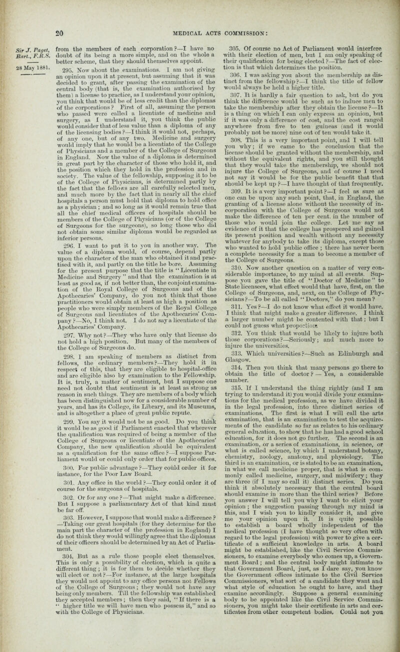 Sir J. Paget, Bart., F.it.S. 28 May 1881. from the members of each corporation ?—I have no doubt of its being a more simple, and on the whole a better scheme, that they should themselves appoint. 295. Now about the examinations. I am not giving an opinion upon it at present, but assuming that it was decided to grant, after passing the examination of the central body (that is, the examination authorised by them) a license to practice, as I understand your opinion, you think that would be of less credit than the diplomas of the corporations ? First of all, assuming the person who passed were called a licentiate of medicine and surgery, as I understand it, you think the public would consider that of less value than a diploma of any of the licensing bodies ?—I tliink it would not, perhaps, of any one, but of any two. Medicine and surgery would imply that he would be a licentiate of the College of Physicians and a member of the College of Surgeons in England. Now the value of a diploma is determined in great part by the character of those who hold it, and the position which they hold in the profession and in society. The value of the fellowship, supposing it to be of the College of Physicians, is determined partly by the fact that the fellows are all carefully selected men, and much more by the fact that in nearly all the chief hospitals a person must hold that diploma to hold office as a physician ; and so long as it would remain true that all the chief medical officers of hospitals should be members of the College of Physicians (or of the College of Surgeons for the surgeons), so long those who did not obtain some similar diploma would be regarded as inferior persons. 296. I want to put it to you in another way. The value of a diploma would, of course, depend partly upon the character of the man who obtained it and prac- tised with it, and partly on the title he bore. Assuming for the present purpose that the title is “Licentiate in Medicine and Surgery ” and that the examination is at least as good as, if not better than, the conjoint examina- tion of the Royal College of Surgeons and of the Apothecaries’ Company, do you not think that those practitioners would obtain at least as high a position as people who were simply members of the Royal College of Surgeons and licentiates of the Apothecaries’ Com- pany ?—No, I think not. I do not say a licentiate of the Apothecaries’ Company. 297. Why not ?—They who have only that license do not hold a liigh position. But many of the members of the College of Surgeons do. 298. I am speaking of members as distinct from fellows, the ordinary members?—They hold it in respect of this, that they are eligible to hospital-office and are eligible also by examination to the Fellowship. It is, truly, a matter of sentiment, but I suppose one need not doubt that sentiment is at least as strong as reason in such tilings. They are members of a body which has been distinguished now for a considerable number of years, and has its College, its Library, and its Museums, and is altogether a place of great public repute. 299. You say it would not be as good. Do you think it would be as good if Parliament enacted that wherever the qualification was required of being a member of the College of Surgeons or licentiate of the Apothecaries’ Company, the new qualification should be equivalent as a qualification for the same office ?—-I suppose Par- liament would or could only order that for public offices. 300. For public advantage ?—They could order it for instance, for the Poor Law Board. 301. Any office in the world ?—They could order it of course for the surgeons of hospitals. 302. Or for any one ?—That might make a difference. But I suppose a parliamentary Act of that kind must be far off. 303. However, I suppose that would make a difference ? —!Taking our great hospitals (for they determine for the main part the character of the profession in England) I do not think they would willingly agree that the diplomas of their officers should be determined by an Act of Parlia- ment. 304. But as a rule those people elect themselves. This is only a possibility of election, which is quite a different thing ; it is for them to decide whether they will elect or not ?—For instance, at the large hospitals they would not appoint to any office persons not Fellows of the College of Surgeons ; they would not have any being only members. Till the fellowship was established they accepted members ; then they said, “If there is a “ higher title we will have men who possess it,” and so with the College of Physicians. 305. Of course no Act of Parliament would interfere with their election of men, but I am only speaking of then’ qualification for being elected ?—The fact of elec- tion is that which determines the position. 306. I was asking you about the membership as dis- tinct from the fellowship ?—I think the title of fellow would always be held a higher title. 307. It is hardly a fair question to ask, but do you think the difference would be such as to induce men to take the membersliip after they obtain the license ?—It is a thing on which I can only express an opinion, but if it was only a difference of cost, and the cost ranged anywhere from five to ten guineas (and it would probably not be more) nine out of ten would take it. 308. This is a very important point, and I will tell you why; if we came to the conclusion that the license should be granted without the membership, and without the equivalent rights, and you still thought that they would take the membership, we should not injure the College of Surgeons, and of course I need not say it would be for the public benefit that that should be kept up ?—I have thought of that frequently. 309. It is a very important point ?—I feel as sure as one can be upon any such point, that, in England, the granting of a license alone without the necessity of in- corporation -with the College of Surgeons would not make the difference of ten per cent, in the number of those who would join the college. Let me say as evidence of it that the college has prospered and gained its present position and wealth without any necessity whatever for anybody to take its diploma, except those who wanted to hold public office ; there has never been a complete necessity for a man to become a member of the College of Surgeons. 310. Now another question on a matter of very con- siderable importance, to my mind at all events. Sup- pose you gave the title of “Doctor of Medicine” to State licensees, what effect would that have, first, on the College of Surgeons, and, next, on the College of Phy- sicians?—To be all called “Doctors,” do you mean? 311. Yes ?—I do not know what effect it would have. I think that might make a greater difference. I think a larger number might be contented with that: but I could not guess what proportion1. 312. You think that would be likely to injure both those corporations ?—-Seriously; and much more to injure the universities. 313. Which universities?—Such as Edinburgh and Glasgow. 314. Then you think that many persons go there to obtain the title of doctor ? — Yes, a considerable number. 315. If I understand the thing rightly (and I am trying to understand it) you would divide yom1 examina- tions for the medical profession, as we have divided it in the legal profession, into three distinct series of examinations. The first is what I will call the arts examination, that is an examination to test the acquire- ments of the candidate so far as relates to his ordinary general education, to show that he liashad a good school education, for it does not go further. The second is an examination, or a series of examinations, in science, or what is called science, by which I understand botany, chemistry, zoology, anatomy, and physiology. The third is an examination, or is stated to be an examination, in what we call medicine proper, that is what is com- monly called medicine, surgery, and midwifery; they are three (if I may so call it) distinct series. Do you think it absolutely necessary that the central board should examine in more than the third series ? Before you answer I will tell you why I want to elicit your opinion ; the suggestion passing through my mind is this, and I wish you to kindly consider it, and give me your opinion upon it. It is quite possible to establish a board wholly independent of the medical profession (I have thought so very often with regard to the legal profession) with power to give a cer- tificate of a sufficient knowledge in arts. A board might be established, like the Civil Service Commis- sioners, to examine everybody who comes up, a Govern- ment Board ; and the central body might intimate to that Government Board, just, as I dare say, you know the Government offices intimate to the Civil Service Commissioners, Avliat sort of a candidate they want and what style of education he ought to have, and they examine accordingly. Suppose a general examining body to be appointed like the Civil Service Commis- sioners, you might take their certificate in arts and cer- tificates from other competent bodies. Could not you