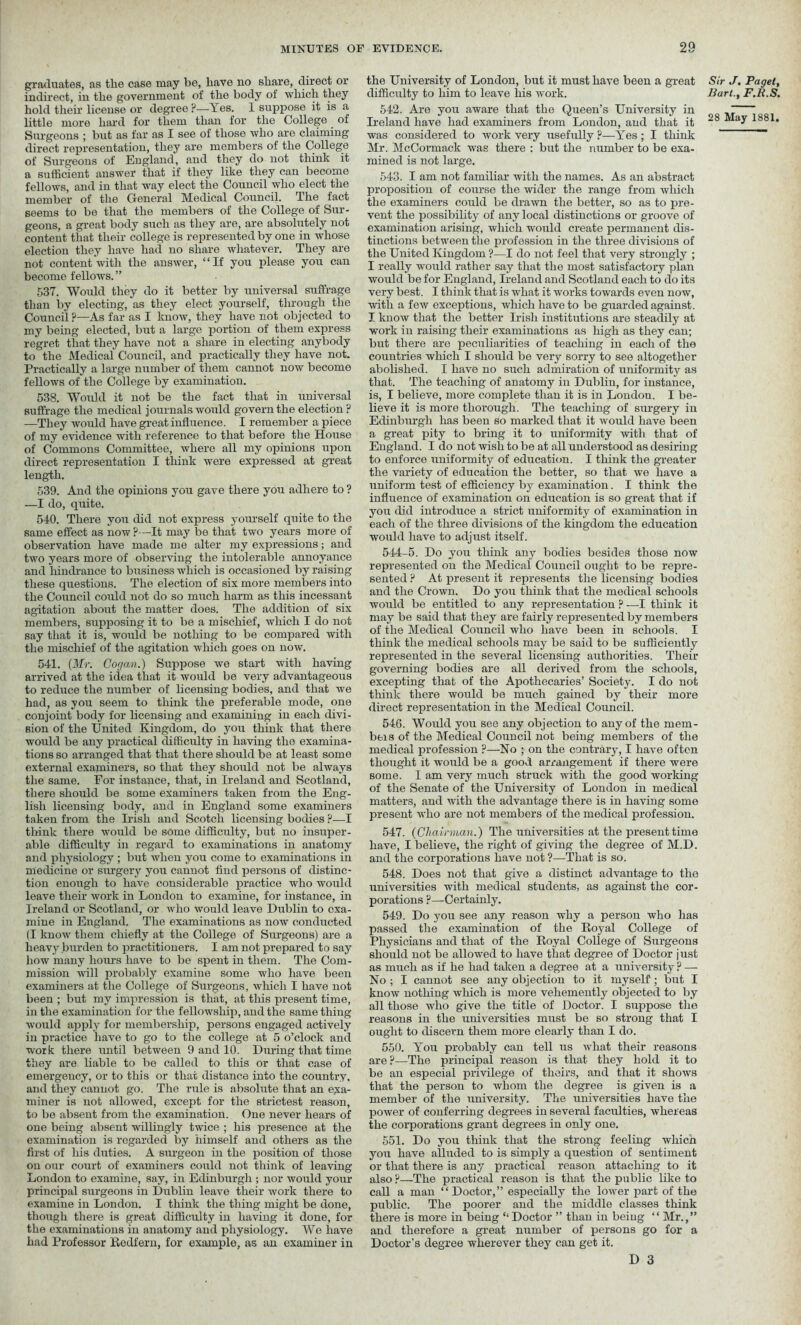 graduates, as the case may be, have no share, direct or indirect, in the government of the body of which they hold their license or degree ?—Yes. I suppose it is a Surgeons ; but as far as I see of those who are claiming direct representation, they are members of the College of Surgeons of England, and they do not think it a sufficient answer that if they like they can become fellows, and in that way elect the Council who elect the member of the General Medical Council. The fact seems to be that the members of the College of Sur- geons, a great body such as they are, are absolutely not content that their college is represented by one in whose election they have had no share whatever. They are not content'with the answer, “If you please you can become fellows.” 537. Would they do it better by universal suffrage than by electing, as they elect yourself, through the Council ?—As far as I know, they have not objected to my being elected, but a large portion of them express regret that they have not a share in electing anybody to the Medical Council, and practically they have not. Practically a large number of them cannot now become fellows of the College by examination. 538. Would it not be the fact that in universal suffrage the medical journals would govern the election? —They would have great influence. I remember a piece of my evidence with reference to that before the House of Commons Committee, where all my opinions upon direct representation I think were expressed at great length. 539. And the opinions you gave there you adhere to ? —I do, quite. 540. There you did not express yourself quite to the same effect as now ?—It may be that two years more of observation have made me alter my expressions; and two years more of observing the intolerable annoyance and hindrance to business which is occasioned by raising these questions. The election of six more members into the Council could not do so much harm as this incessant agitation about the matter does. The addition of six members, supposing it to be a mischief, which I do not say that it is, would be nothing to be compared with the mischief of the agitation which goes on now. 541. {Mr. Cogan.) Suppose we start with having arrived at the idea that it would be very advantageous to reduce the number of licensing bodies, and that we had, as you seem to think the preferable mode, one conjoint body for licensing and examining in each divi- sion of the United Kingdom, do you think that there would be any practical difficulty in having the examina- tions so arranged that that there should be at least some external examiners, so that they should not be always the same. For instance, that, in Ireland and Scotland, there should be some examiners taken from the Eng- lish licensing body, and in England some examiners taken from the Irish and Scotch licensing bodies ?•—I think there would be some difficulty, but no insuper- able difficulty in regard to examinations in anatomy and physiology ; but when you come to examinations in medicine or surgery you cannot find persons of distinc- tion enough to have considerable practice who would leave their work in London to examine, for instance, in Ireland or Scotland, or who would leave Dublin to exa- mine in England. The examinations as now conducted (I know them chiefly at the College of Surgeons) are a heavy burden to practitioners. I am not prepared to say how many hours have to be spent in them. The Com- mission will probably examine some who have been examiners at the College of Surgeons, which I have not been ; but my impression is that, at this present time, in the examination for the fellowship, and the same thing would apply for membership, persons engaged actively in practice have to go to the college at 5 o’clock and work there until between 9 and 10. During that time they are liable to be called to this or that case of emergency, or to this or that distance into the country, and they cannot go. The rule is absolute that an exa- miner is not allowed, except for the strictest reason, to be absent from the examination. One never hears of one being absent willingly twice ; his presence at the examination is regarded by himself and others as the first of his duties. A surgeon in the position of those on our court of examiners could not think of leaving London to examine, say, in Edinburgh ; nor would your principal surgeons in Dublin leave their work there to examine in London. I think the thing might be done, though there is great difficulty in having it done, for the examinations in anatomy and physiology. We have had Professor Redfern, for example, as an examiner in the University of London, but it must have been a great difficulty to him to leave his work. 542. Are you aware that the Queen’s University in Ireland have had examiners from London, and that it was considered to work very usefully ?—Yes; I think Mr. McCormack was there : but the number to be exa- mined is not large. 543. I am not familiar with the names. As an abstract proposition of course the wider the range from which the examiners could be drawn the better, so as to pre- vent the possibility of any local distinctions or groove of examination arising, which would create permanent dis- tinctions between the profession in the three divisions of the United Kingdom ?—I do not feel that very strongly ; I really would rather say that the most satisfactory plan would be for England, Ireland and Scotland each to do its very best. I think that is what it works towards even now, with a few exceptions, which have to be guarded against. I know that the better Irish institutions are steadily at work in raising their examinations as high as they can; but there are peculiarities of teaching in each of the countries which I should be very sorry to see altogether abolished. I have no such admiration of uniformity as that. The teaching of anatomy in Dublin, for instance, is, I believe, more complete than it is in London. I be- lieve it is more thorough. The teaching of surgery in Edinburgh has been so marked that it would have been a great pity to bring it to uniformity with that of England. I do not wish to be at all understood as desiring to enforce uniformity of education. I think the greater the variety of education the better, so that we have a uniform test of efficiency by examination. I think the influence of examination on education is so great that if you did introduce a strict uniformity of examination in each of the three divisions of the kingdom the education would have to adjust itself. 544-5. Do you think any bodies besides those now represented on the Medical Council ought to be repre- sented ? At present it represents the licensing bodies and the Crown. Do you think that the medical schools would be entitled to any representation ? —I think it may be said that they are fairly represented by members of the Medical Council who have been in schools. I think the medical schools may be said to be sufficiently represented in the several licensing authorities. Their governing bodies are all derived from the schools, excepting that of the Apothecaries’ Society. I do not think there would be much gained by their more direct representation in the Medical Council. 546. Would you see any objection to any of the mem- bers of the Medical Council not being members of the medical profession ?—No ; on the contrary, I have often thought it would be a good arrangement if there were some. I am very much struck with the good working of the Senate of the University of London in medical matters, and with the advantage there is in having some present who are not members of the medical profession. 547. {Chairman.) The universities at the present time have, I believe, the right of giving the degree of M.D. and the corporations have not ?—That is so. 548. Does not that give a distinct advantage to the universities with medical students, as against the cor- porations ?—Certainly. 549. Do you see any reason why a person who has passed the examination of the Royal College of Physicians and that of the Royal College of Surgeons should not be allowed to have that degree of Doctor just as much as if he had taken a degree at a university ? — No ; I cannot see any objection to it myself; but I know nothing which is more vehemently objected to by all those who give the title of Doctor. I suppose the reasons in the universities must be so strong that I ought to discern them more clearly than I do. 550. You probably can tell us what their reasons are?—The principal reason is that they hold it to be an especial privilege of theirs, and that it shows that the person to whom the degree is given is a member of the university. The universities have the power of conferring degrees in several faculties, whereas the corporations grant degrees in only one. 551. Do you think that the strong feeling which you have alluded to is simply a question of sentiment or that there is any practical reason attaching to it also ?—The practical reason is that the public like to call a man “ Doctor,” especially the lower part of the public. The poorer and the middle classes think there is more in being “ Doctor ” than in being “ Mr.,” and therefore a great number of persons go for a Doctor's degree wherever they can get it. D 3 Sir J. Paget, Bart., F.H.S.