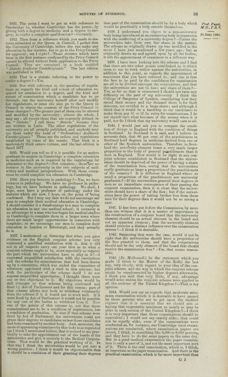 1031. The point I want to get at with reference to Cambridge is, whether Cambridge has the power, by giving both a degree in medicine and a degree in sur- gery, to confer a complete (qualification P—Certainly. 1032. Then from a reference which you made to sta- tutes submitted to the Queen in Council, I gather that the University of Cambridge, before she can make any alteration in her statutes, has to go to the Privy Council for approval; am I right?—Those statutes which have been in the first instance confirmed by the Privy Council cannot be altered without fresh application to the Privy Council. They are contained in a book entitled “ Statuta Academia; Cantabrigiensis.” The last edition was published in 1874. 1033. That is a statute referring to the power to confer a degree ?—Yes. 1034. But with reference to the question of regula- tions as regards the kind and extent of education re- quired for admission to a degree, and the kind and extent of examination which a candidate has to go through, can the university herself alter and modify .her regulations, or must she also go to the Queen in Council to obtain the consent of the Privy Council to those changes ?—The greater part of them can be altered and modified by the university ; almost the whole, I may say ; all except those that are expressly defined in the “ Statuta.” I call them *' Statuta ” because they are Avritten in Latin. The other regulations of the university are all actually published, and anybody may sec them under the head of “ Ordinationes Academice CantabrigiensisThose are the orders and regulations established by votes of the senate. That book is a moderately thick octavo volume, and the last edition is dated 1877. 1035. Would you tell us if it is possible for an under- graduate to acquire in Cambridge a complete education in medicine such as is required by the regulations for admission to the degree?—Not complete; there'are no lectures in the university in the two subjects of mid- wifery and medical jurisprudence. With those excep- tions he could complete his education in Cambridge. 1036. Have you lectures in pathology ?—Yes, we have lectures in pathology. We have no professor in patho- logy, but we have lectures in pathology. We shall, I hope, soon have a professor of pathology under the statutes which are now, I hope, on the point of being confirmed. But I may say that we do not encourage our men to complete their medical education in Cambridge. I should consider it a disadvantage to a man to complete his education in any one medical school; it certainly is an advantage to a man who has began his medical studies in Cambridge to complete them in a larger town where there are much larger opportunities in connexion Avith hospitals; so Ave encourage our men to complete their education in London or Edinburgh, and they actually do it. 1037. I understood on Saturday that when you gave evidence on the English conjoint scheme you only expressed a qualified satisfaction with it, that it did not in all respects carry out your idea as to Avhat a conjoint scheme ought to he, more especially as regards the part Avhich the universities have to play in it?—I expressed unqualified satisfaction with the curriculum and the scheme for examinations that had been drawn up by a committee, Avhich was styled the committee of reference, appointed with a view to this scheme; but Avith the particulars of the scheme itself I do not express unqualified approbation; I thought there were one or tAvo objections to it. My objections would be still stronger to that scheme being confirmed and fixed by Act of Parliament and for this reason: part of that scheme allows any body to withdraw voluntarily from the scheme if it is found not to work well. If it were fixed by Act of Parliament it would not be possible for any one of the bodies to withdraw from it. Now one of the points of this scheme is, not that these examinations are to be a condition of registration, but a condition of graduation. So that if that scheme were fixed by Act of Parliament the universities could not grant their degrees to candidates unless those candidates had been examined by anoth er body. And, moreover, the mode of appointing examiners by this body is so regulated (as I think I mentioned before), that it seemed to me prac- tically to take the appointment out of the hands of the universities and give it entirely to the Medical Corpora- tions. That Ayould be the practical working of it. In that way I think the universities would be put into a wrong position ; I think it would be objectionable that it should be a condition of their granting their degrees that part of the examination should be by a body Avhich would be practically a body outside themselves. 1038. I understand you object to a non-university body being introduced as an examining body in connexion with the conferring of a university degree ?•—Unless the universities take their own fair share in the matter. The scheme as originally drawn up was modified in the sense I have just mentioned a few years ago ; but as originally drawn up and agreed upon by all the bodies, it left the appointment of examiners in a different way. 1039. I have been looking into the scheme and I find that there are two other points established by it which seem to me to work rather against the universities, in addition to this point, as regards the appointment of examiners that you have referred to ; and one is that the fees to be paid by the candidates for examination are all to be dmded amongst the corporations, and that the universities are not to have any share of them ?— Yes, as far as that is concerned I should not raise any difficulty on the part of my university. I think the College of Surgeons of London, considering how they spend their money and the demand there is for their museum, are entitled to a large share ; and although 1 think that it would be a hardship to our candidates to make them pay hi. or hi. 5s. extra for examinations, I do not myself care what becomes of the money when it is paid, nor do I think that my university would care at all. 1040. I would just ask you to compare the condi- tion of things in England with the condition of things in Scotland. In Scotland it is said, and I believe on accurate data, that 66 per cent, of the practitioners in Scotland hold degrees in medicine derived from one or other of the Scottish universities. Therefore in Scot- land the university element bears a very much larger proportion to the body of general practitioners than it does in England. Now would it be' right in any con- joint scheme established in Scotland that the univer- sities should be deprived of the power of having a share of the examination fees, seeing that the universities really graduate so large a proportion of the practitioners of the country ? It is different in England where so small a proportion of the practitioners are university graduates ?—If the universities granted their degrees to men as an immediate consequence of their passing the conjoint examination, then it is clear that the univer- sities should have a share of the fees ; but if the univer- sities have the power of taking further fees from these men for their degrees then it would not be so strong a case. Prof. Paget, M.D., F.R. S’. 20 June 1881. 1041. It has been put before the Commission by more than one witness that it is a matter of importance in the construction of a conjoint board that the university element should be an actual element in the board and not an apparent element; that the university element should exercise a distinct influence over the examination system ?—I think it is desirable. 1042. Supposing that were the case, would it not be right that the universities should have a proportion of the fees granted to them, and that the corporations should not be the only element of the board that should receive the examination fees ?- -Yes, that seems reason- able. 1043. (Dr. McDonnell.) In the statement which you made (I think to the Master of the Rolls) the last day, very clearly, with regard to your idea of the con- joint scheme, and the way in Avhich the conjoint scheme might be supplemented by higher degrees afterwards, I think you said that very little, if any, advantage Avould arise unless the conjoint scheme were applied to all the sections of the United Kingdom ?—That is my opinion. 1044. Would you say as regards that moderate mini- mum examination which it is desirable to have passed by those persons who are to get upon the medical register that it is essential that avo should aim at havdng that respectable minimum as nearly as may be alike in each section of the United Kingdom ?—I think it is very important that those examinations should be equivalent; I Avould not say exactly alike; they could not be exactly alike, even if the examinations were conducted as, for instance, our Cambridge local exami- nations are conducted, where examination papers are issued, I think, to something like 6,000 or 8,000 persons, and they have to do the same papers on the same day. But in a good medical examination the paper examina- tion is only a part of it, and not the most important part of it. There is the oral examination, which is, I think, as important as the paper examination. And there is the practical examination, which is far more important than