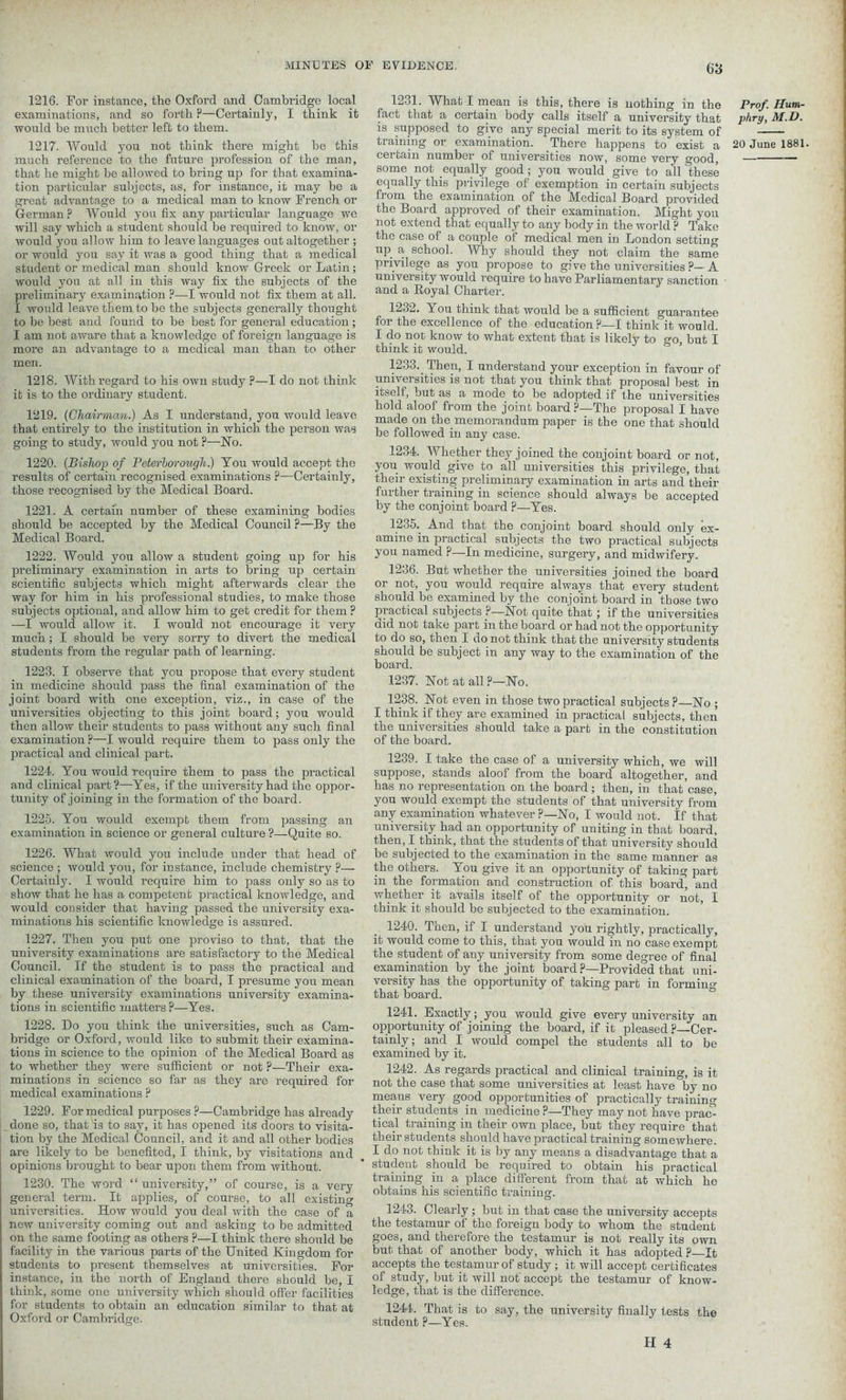 1216. For instance, the Oxford and Cambridge local examinations, and so forth ?—Certainly, I think it would be much better left to them. 1217. Would you not think there might be this much reference to the future profession of the man, that he might be allowed to bring up for that examina- tion particular subjects, as, for instance, it may be a great advantage to a medical man to know French, or German F Would you fix any particular language we will say which a student should be required to know, or would you allow him to leave languages out altogether ; or would you say it was a good thing that a medical student or medical man should know Greek or Latin ; would you at all in this way fix the subjects of the preliminary examination ?—I would not fix them at all. I would leave them to be the subjects generally thought to be best and found to be best for general education ; I am not aware that a knowledge of foreign language is more an advantage to a medical man than to other men. 1218. With regard to his own study ?—I do not think it is to the ordinary student. 1219. {Chairman.) As I understand, you would leave that entirely to the institution in which the person was going to study, would you not ?—Ho. 1220. (Bishop of Peterborough.) You would accept the results of certain recognised examinations ?—Certainly, those recognised by the Medical Board. 1221. A certain number of these examining bodies should be accepted by the Medical Council ?—By the Medical Board. 1222. Would you allow a student going up for his preliminary examination in arts to bring up certain scientific subjects which might afterwards clear the way for him in his professional studies, to make those subjects optional, and allow him to get credit for them ? —I would allow it. I would not encourage it very much; I should be very sorry to divert the medical students from the regular path of learning. 1223. I observe that you propose that every student in medicine should pass the final examination of the joint board with one exception, viz., in case of the universities objecting to this joint board; you would then allow their students to pass without any such final examination ?—I would require them to pass only the practical and clinical part. 1224. You would require them to pass the practical and clinical part ?—Yes, if the university had the oppor- tunity of joining in the formation of the board. 1225. You would exempt them from passing an examination in science or general culture ?—Quite so. 1226. What would you include under that head of science ; would you, for instance, include chemistry p— Certainly. I would require him to pass only so as to show that he has a competent practical knowledge, and would consider that having passed the university exa- minations his scientific knowledge is assured. 1227. Then you put one proviso to that, that the university examinations are satisfactory to the Medical Council. If the student is to pass the practical and clinical examination of the board, I presume you mean by these university examinations university examina- tions in scientific matters P—Yes. 1228. Do you think the universities, such as Cam- bridge or Oxford, would like to submit their examina- tions in science to the opinion of the Medical Board as to whether they were sufficient or not ?—Their exa- minations in science so far as they are required for medical examinations ? 1229. For medical purposes ?—Cambridge has already done so, that 'is to say, it has opened its doors to visita- tion by the Medical Council, and it and all other bodies are likely to be benefited, I think, by visitations and opinions brought to bear upon them from without. 1230. The word “university,” of course, is a very general term. It applies, of course, to all existing universities. How would you deal with the case of a now university coming out and asking to be admitted on the same footing as others P—I think there should be facility in the various parts of the United Kingdom for students to present themselves at universities. For instance, in the north of England there should be, I think, some one university which should offer facilities for students to obtain an education similar to that at Oxford or Cambridge. 1231. What I mean is this, there is nothing in the fact that a certain body calls itself a university that is supposed to give any special merit to its system of training or examination. There happens to exist a certain number of universities now, some very good, some not equally good; you would give to all Uiese equally this privilege of exemption in certain subjects fi om the examination of the Medical Board provided the Board approved of their examination. Might you not extend that equally to any body in the world P Take the case of a couple of medical men in London setting up a school. Why should they not claim the same privilege as you propose to give the universities ?— A university would require to have Parliamentary sanction and a Royal Charter. 1232. You think that would be a sufficient guarantee for the excellence of the education ?—I think it would. I do not know to what extent that is likely to °-o but I think it would. 1233. Then, I understand your exception in favour of universities is not that you think that proposal best in itself, but as a mode to be adopted if the universities hold aloof from the joint board ?—The proposal I have made on the memorandum paper is the one that should be followed in any case. 1234. Whether they joined the conjoint board or not, you would give to all universities this privilege, that their existing preliminary examination in arts and their further training in science should always be accepted by the conjoint board ?—Yes. 1235. And that the conjoint board should only ex- amine in practical subjects the two practical subjects you named P—In medicine, surgery, and midwifery. 1236. But whether the universities joined the board or not, you would require always that every student should be examined by the conjoint board in those two practical subjects ?—Hot quite that; if the universities did not take part in the board or had not the opportunity to do so, then I do not think that the university students should be subject in any way to the examination of the board. 1237. Hot at all ?—Ho. 1238. Hot even in those two practical subjects?—Ho ; I think if they are examined in practical subjects, then the universities should take a part in the constitution of the board. 1239. I take the case of a university which, we will suppose, stands aloof from the board altogether, and has no representation on the board; then, in that case, you would exempt the students of that university from any examination whatever ?—Ho, I would not. If that university had an opportunity of uniting in that board, then, I think, that the students of that university should be subjected to the examination in the same manner as the others. You give it an opportunity of taking part in the formation and construction of this board, and whether it avails itself of the opportunity or not, I think it should be subjected to the examination. 1240. Then, if I understand you rightly, practically, it would come to this, that you would in no case exempt the student of any university from some degree of final examination by the joint board?—Provided that uni- versity has the opportunity of taking part in formino- that board. 1241. Exactly ; you would give every university an opportunity of joining the board, if it pleased ?—Cer- tainly ; and I would compel the students all to be examined by it. 1242. As regards practical and clinical training, is it not the case that some universities at least have by no means very good opportunities of practically training their students in medicine ?—They may not have pram tical training in their own place, but they require that their students should have practical training somewhere. I do not think it is by any means a disadvantage that a student should be required to obtain his practical training in a place different from that at which he obtains his scientific trainiug. 1243. Clearly; but in that case the university accepts the testamur of the foreign body to whom the student goes, and therefore the testamur is not really its own but that of another body, which it has adopted ?—It accepts the testamur of study; it will accept certificates of study, but it will not accept the testamur of know- ledge, that is the difference. 1244. That is to say, the university finally tests the student ?—Yes. Prof. Hum- phry, M.D. 20 June 1881.