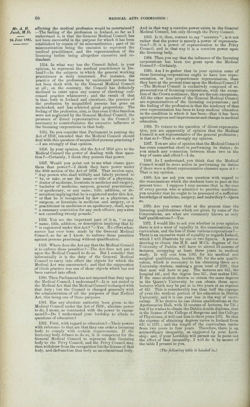 Mr. A. H. Jacob, M.D. 24 June 1881. affecting the medical profession would be entertained ? —The feeling of the profession in Ireland, so far as I understand it, is that the General Medical Council has not been successful in the purpose for which it has been established by reason of its misconstitution; part of its misconstitution being the omission to represent the medical practitioner, and the representation of the licensing bodies being altogether excessive and re- dundant. 1354. In what way has the Council failed, in your opinion, to represent the medical practitioner in Ire- land?—In the subjects in which the general working practitioner is daily interested. For instance, the practice of the profession by unlicensed persons has not been dealt with by the General Medical Council at all; on the contrary, the Council has definitely declined to enter upon any course of checking unli- censed practice whatsoever; and the result of that is that, both in Ireland and elsewhere, the practice of the profession by unqualified persons has gone on unchecked, and has achieved great proportions. The feeling of the profession, also, is that even if this function were not neglected by the General Medical Council, the presence of direct representatives in the Council is necessary to counterbalance the excessive influence of the licensing corporations in that body. 1355. Do you consider that Parliament in passing the Act of 1858, intended that the Medical Council should deal with this question of unqualified persons practising ? —I am strongly of that opinion. 1356. In your opinion, did the Act of 1858 give to the Medical Council the power of dealing with that ques- tion ?—Certainly, I think they possess that power. 1357. Would you point out to me what clause gave them that power?—I think they have power under the 40th section of the Act of 1858. That section says, “ Any person who shall wilfully and falsely pretend to “ be, or take, or use the name or title of a physician, “ doctor of medicine, licentiate in medicine and surgery, “ bachelor of medicine, surgeon, general practitioner, “ or apothecary, or any name, title, addition, or de- “ scription implying that he is registered under this Act, “ or that he is recognised by law as a physician, or “ surgeon, or licentiate in medicine and surgery, or a “ practitioner in medicine or an apothecary, shall, upon “ a summary conviction for any such offence, pay a sum “ not exceeding twenty pounds.” 1358. You see the important part of it is, “ or any “ name, title, addition, or description implying that he “ is registered under this Act ? ”—Yes. No effort what- soever has ever been made by the General Medical Council, so far as I know, to enforce these penalties against persons practising without qualification. 1359. Where does the Act say that the Medical Council is to enforce these penalties ?—The Act does not put it upon the Medical Council to do so. But I consider that inferentially it is the duty of the General Medical Council to carry into effect the objects for which the Medical Act was constructed; and that the suppression of illicit practice was one of those objects which has not been carried into effect. 1360. Then Parliament has not imposed that duty upon the Medical Council, I understand ?—It is not stated in the Medical Act that the Medical Council is charged with that duty ; but the Council is charged generally with the administration of all the purposes of that Medical Act, this being one of those purposes. 1361. Has any absolute authority been given to the Medical Council under the Act of 1858 ; absolute power to do, I mean, as contrasted with the power to recom- mend?—Do I understand your lordship to allude to questions of education ? 1362. First, with regard to education ?—Their powers with reference to that are that they can order a licensing body to comply with certain requirements. If the licensing body refuses to do so, it is competent for the General Medical Council to represent that licensing body to the Privy Council, and the Privy Council may then withdraw from the recognition list the license of that body, and disfranchise that body as an educational body. And in that way a coercive power exists in the General Medical Council, but only through the Privy Council. 1363. Is it, then, correct to say “ coercive ” ; is it not rather that the power is merely a power of representa- tion ?—It is a power of representation to the Privy Council, and in that way it is a coercive power upon the licensing body. 1364. Then you say that the influence of the licensing corporations has been too great upon the Medical Council ?—Certainly. 1365. Am I to gather that in your opinion some of these licensing corporations ought to have less repre- sentation, or less proportionate representation, than they have at the present time upon the Medical Council ? —The Medical Council is exclusively composed of re- presentatives of licensing corporations, with the excep- tion of the Crown nominees; they are the sole exceptions. All the other members of the General Medical Council are representatives of the licensing corporations ; and the feeling of the profession is that the tendency of that over representation has been to keep medical education in the condition in which it has been—that it has been against progress and improvement and change in medical education. 1366. To return to the question of direct representa- tion, you are apparently of opinion that the Medical Council is not representative of the general profession ; is that so ?—That is strongly my opinion. 1367. You are also of opinion that the Medical Council has come somewhat short in performing its duties ; do you attach any connexion between those two in the way of cause and effect ?—I do. 1368. As I understand, you think that the Medical Council would be more active in performing its dnties if there were a direct representative element upon it ?— That is my opinion. 1369. Let me ask you one question with regard to the examinations which the students have to pass at the present time. I suppose I may assume that in the case of every person who is admitted to practice medicine, you consider that he ought to be possessed of a sufficient knowledge of medicine, surgery, and midwifery?—Quite so. 1370. Are you aware that at the present time the licensing qualifications which are given by some of the Corporations, are what are commonly known as only half qualifications ?—Yes. 1371. I would like to ask you whether in your opinion there is not a want of equality in the examinations, the curriculum, and the fees of these various corporations?— There is an excessive want of equality as regards Ireland, which I will illustrate by one or two figures. A person desiring to obtain the M.B. and M.Ch. degrees of the University of Dublin will have to attend 13 courses of lectures, occupying at least three years in medical study. It will cost him 136Z. for his medical and surgical qualifications, besides 83Z. for the arts qualili- cation, which is necessary to his obtaining these as a University student, making a gross total of 2197., that that man will have to pay. The lectures are 61Z., the hospital 44Z., and the degree fees 31Z., that makes 136Z. If the same student desires to obtain the same degrees in the Queen’s University he can obtain them upon lectures which may be put in in two years at an expense of 61Z. This is considerably less than half the expense of even the medical portion of his education in Dublin University, and it is one year less in the way of curri- culum. If he desires he can obtain qualifications at the Apothecaries Hall, with 12 courses of lectures, for 73/.; but if he wishes to obtain the Dublin double diploma, that is the license of the College of Surgeons and the College of Physicians, it will cost him in three years 157Z. So that the expense of obtaining degrees varies in Ireland from 61Z. to 157Z. ; and the length of the curriculum varies from two years to four years. Therefore, there is an extraordinary inequality, as suggested by your Lord- ship; and, if your Lordship will permit me to point out the effect of that inequality, I will do it by means of the table I present to you. (The following table is handed in.)