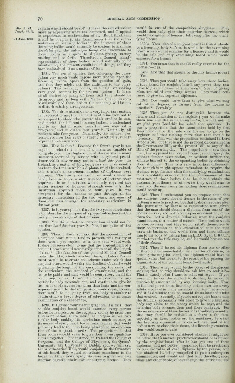 Mr. A. H. Jacob, M l). 24 June 1881. explain why it should be so?—I make the remark rather more as expressing what has happened, and I appeal to experience in confirmation of it. But I think that it will be obvious to the Commission that the repre- sentatives of licensing bodies in the interests of those licensing bodies would naturally be content to maintain the status quo, the status quo being one favourable to those bodies in respect to diploma-giving, money making, and so forth. Therefore, a Council, mainly representative of those bodies, would naturally be for maintaining the present condition of things, and they have maintained, it as a matter of fact. 1384. You are of opinion that enlarging the curri- culum very much would impose more trouble upon the licensing bodies, apart from the question of gain, and that they might not like additions to the curri- culum ?—The licensing bodies, as a rule, are making very good incomes by the present system. It is not atf all desired by many of them that they should be disturbed; and as long as the Medical Council is com- posed mainly of those bodies the tendency will be not to distui-b existing arrangements. 1385. You drew attention to a very important matter, as it seemed to me, the inequalities of time required to be occupied by those who pursue their studies in con- nexion with the different licensing bodies. I understand you to say that in some cases the time required is two years, and in others four years ?—Nominally, all students take four years. Nominally, the medical pro- fession requires four years of study ; practically, it only requires three anywhere. 1386. How is that?—Because the fourth year is not kept in a school; it is not of a character capable of being checked. In England one of the years is in many instances occupied by service with a general practi- tioner, which may or may not be a bond fide year. In Ireland, as a matter of fact, two years and nine months has been the time in which a diploma might be obtained, and in which an enormous number of diplomas were obtained. The two years and nine months were so fixed, because three winter sessions of lectures were required. In an institution which only required two winter sessions of lectures, although nominally that institution required three or four years, it was competent for the student to pass through all the necessary curriculum in the two years, and many of them did pass through the necessary curriculum in the two years. 1387. Is it your opinion that the two years curriculum is too short for the purpose of a proper education ?—Cer- tainly, I am strongly of that opinion. 1388. You think that the curriculum should not be less than bond fide four years ?—Yes, I am quite of that opinion. 1389. Then, I think, you said that the appointment of a conjoint board would tend to prevent this variety of time: would you explain to us how that would work. It does not seem clear to me that the appointment of a conjoint board would necessarily affect at all the length of time ?—The function of the general Medical Council under the Bills, which have been brought before Parlia- ment, would be to create the scheme under which that conjoint board would work; the Medical Council would determine the length of the curriculum, the amount of the curriculum, the standard of examination, and the fee to be paid ; and that would be compulsory on all the conjoining bodies. It would not be possible for any particular body to remain out, and continue to give its license or diploma on a less term than that; and the con- sequence would be that competition would cease, because there would be no going from one body to another to obtain either a lower degree of education, or an easier examination or a cheaper fee. 1390. If I gather your meaning rightly, it is this : that as this conjoint board would examine every person before he is placed on the register, and as he must pass that examination, there would be no gain in one par- ticular body making its curriculum much shorter, or its course of study much lower, inasmuch as that would probably lead to the man being plucked at an examina- tion of the conjoint board ?—The proposition is that these bodies should cease to give their lowest qualifica- tions altogether. For instance, in Ireland the College of Surgeons, and the College of Physicians, the Queen’s University, the University of Dublin, and, we will say, the Apothecaries’ Hall, would conjoin in the formation of this board, they would contribute examiners to the board, and they would ipso facto cease to give their own inferior degrees, their own qualifying license. They would be out of the competition altogether. They would then only give their superior degrees, which would be degrees of honour, following after the quali- fying license. 1390a. Your idea of a conjoint board is that it should be a licensing body ?—Yes, it would be the examining board which would examine for a license ; and it would be the sole and only examining board which would examine for a license. 1391. You mean that it should really examine for the license ?—Yes. 1392. And that that should be the only licence given ? —Yes. 1393. Then you would take away from these bodies, if they joined the conjoint board, any power they now have to give a license of their own?—Yes; of giving what are called qualifying licenses. They would con- tinue to give the superior diplomas. 1394. You would leave them to give what we may call titular degrees, as distinct from the license to practise ?—Certainly. 1395. Then you do not distinguish between the license and admission to the register ; you would make them one and the same thing ?—No, I would not. I am glad your Lordship has asked that question. It was a proposition that the examination held by that Board should be the sole qualification to go on the register, and that nothing more than that should be necessary. That was the proposition contained in Lord Ripon’s Bill, but that is not the proposition contained in the Government Bill, or the present Bill, or any of the Bills of the present day. The proposition is now that a man, having passed the conjoint board, should ipso facto, without further examination, or without further fee, affiliate himself to the co-operating bodies by obtaining their diploma. That is a very important difference; for though it might appear redundant to require the student to go further than the qualifying examination, it is absolutely essential for the continuance of the existence of those bodies that he should obtain the diploma from them ; as otherwise they would cease to exist, and the machinery for holding those examinations would break up. 1396. Then I understand you to propose this; that the conjoint board should license in the sense of per- mitting a man to practise, but that it should require after this permission by license or registration were given, that the man should obtain a diploma from one of the bodies ?—Yes ; not a diploma upon examination, or an extra fee; but a diploma following upon the conjoint examination, as a matter of course. These bodies would be co-operating, and they would satisfy themselves by their co-operation in this examination that the man knew his business, and would then and there affiliate him to the body by calling him an L.R.C.S., an L.R.C.P., or whatever the title may be, and he would become one of their alumni. 1397. Then if he got his diploma from one or other of those bodies immediately, as a matter of course, on passing the conjoint board, the diploma would have no special value, but would be the result of his passing the examination of the conjoint board?—Exactly. 1398. Then what would be the object of the student seeking that, or why should we ask him to seek it ?— That is exactly what I want to point out to you. If you were not to ask the student to do that, he would be practically uncontrolled by any licensing body. Now, in the first place, these licensing bodies exercise a very salutary control in many instances upon the practitioner, and it is desirable that he should be maintained under that control. Secondly, if you do not require him to take the diploma, necessarily you cease to give the licensing body any claim to the money which he pays, and the licensing body becomes then and there bankrupt. For the maintenance of these bodies it is absolutely essential that they should be entitled to a share in the fees; especially as these bodies are the machinery by which the licensing examination is carried out; and if the bodies were to close their doors, the licensing examina- tion would cease to exist. 1399. Have you ever considered whether it might not be better that a medical practitioner should be examined by the conjoint board after he has got one of these diplomas, and not before ; would not that be practically to test the value of each diploma by the person, who has obtained it, being compelled to pass a subsequent examination, and would not that have the effect, more than any other mode, of equalising the curricula, and