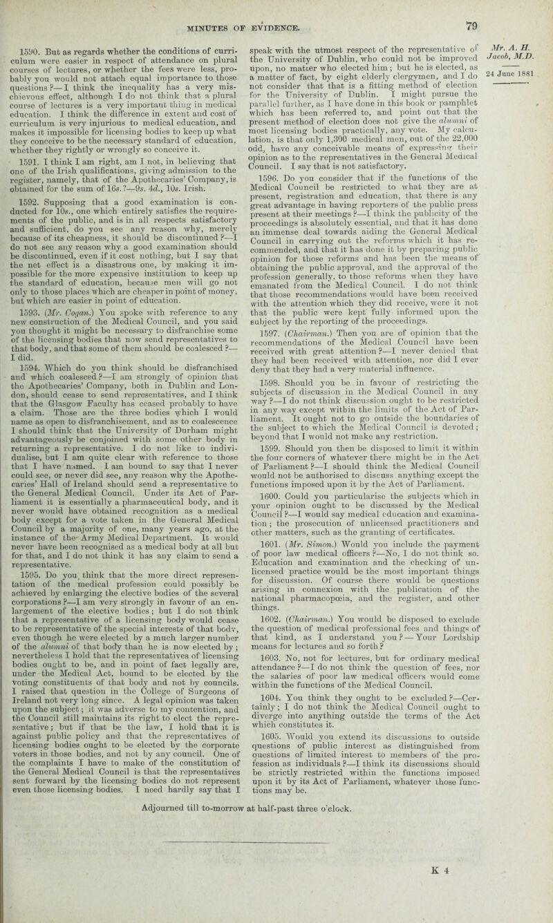 1590. But as regards whether the conditions of curri- culum were easier in respect of attendance on plural courses of lectures, or whether the fees were less, pro- bably you would not attach equal importance to those questions ?— I think the inequality has a very mis- chievous effect, although I do not think that a plural course of lectures is a very important thing in medical education. I think the difference in extent and cost of curriculum is very injurious to medical education, and makes it impossible for licensing bodies to keep up what they conceive to be the necessary standard of education, whether they rightly or wrongly so conceive it. 1591. I think I am right, am I not, in believing that one of the Irish qualifications, giving admission to the register, namely, that of the Apothecaries’ Company, is obtained for the sum of 16s. ?—9s. 4d., 10s. Irish. 1592. Supposing that a good examination is con- ducted for 10s., one which entirely satisfies the require- ments of the public, and is in all respects satisfactory and sufficient, do you see any reason why, merely because of its cheapness, it should be discontinued ?■—I do not see any reason why a good examination should be discontinued, even if it cost nothing, but I say that the net effect is a disastrous one, by making it im- possible for the more expensive institution to keep up the standard of education, because men will go not only to those places which are cheaper in point of money, but which are easier in point of education. 1593. (Mr. Cogan.) You spoke with reference to any new construction of the Medical Council, and you said you thought it might be necessary to disfranchise some of the licensing bodies that now send representatives to that body, and that some of them should be coalesced ?— I did. 1594. Which do you think should be disfranchised and which coalesced ?—I am strongly of opinion that the Apothecaries’ Company, both in Dublin and Lon- don, should cease to send representatives, and I think that the Glasgow Faculty has ceased probably to have a claim. Those are the three bodies y'bich I would name as open to disfranchisement, and as to coalescence I should think that the University of Durham might advantageously be conjoined with some other body in returning a representative. I do not like to indivi- dualise, but I am quite clear with reference to those that I have named. I am bound to say that I never could see, or never did see, any reason why the Apothe- caries’ Hall of Ireland should send a representative to the General Medical Council. Under its Act of Par- liament it is essentially a pharmaceutical body, and it never would have obtained recognition as a medical body except for a vote taken in the General Medical Council by a majority of one, many years ago, at the instance of the Army Medical Department. It would never have been recognised as a medical body at all but for that, and I do not think it has any claim to send a representative. 1595. Do you think that the more direct represen- tation of the medical profession could possibly be achieved by enlarging the elective bodies of the several corporations P—I am very strongly in favour of an en- largement of the elective bodies ; but I do not think that a representative of a licensing body would cease to be representative of the special interests of that bodv, even though he were elected by a much larger number of the alumni of that body than he is now elected by ; nevertheless I hold that the representatives of licensing bodies ought to be, and in point of fact legally are, under the Medical Act, bound to be elected by the voting constituents of that body and not by councils. I raised that question in the College of Surgeons of Ireland not very long since. A legal opinion was taken upon the subject; it was adverse to my contention, and the Council still maintains its right to elect the repre- sentative ; but if that be the law, I hold that it is against public policy and that the representatives of licensing bodies ought to be elected by the corporate voters in those bodies, and not by any council. One of the complaints I have to make of the constitution of the General Medical Council is that the representatives sent forward by the licensing bodies do not represent even those licensing bodies. I need hardly say that I speak with the utmost respect of the representative o1 the University of Dublin, who could not be improved upon, no matter who elected him ; but he is elected, as a matter of fact, by eight elderly clergymen, and I do not consider that that is a fitting method of election for the University of Dublin. I might pursue the par at lei further, as I have done in this book or pamphlet which has been referred to, and point out that the present method of election does not give the alumni of most licensing bodies practically, any vote. My calcu- lation, is that only 1,300 medical men, out of the 22,000 odd, have any conceivable means of expression: their opinion as to the representatives in the General Medical Council. I say that is not satisfactory. 1596. Do you consider that if the functions of the Medical Council be restricted to what they are at present, registration and education, that there is any great advantage in having reporters of the public press present at their meetings P—I think the publicity of the proceedings is absolutely essential, and that it has done an immense deal towards aiding the General Medical Council in carrying out the reforms which it has re- commended, and that it has done it by preparing public opinion for those reforms and has been the means of obtaining the public approval, and the approval of the profession generally, to those reforms when they have emanated from the Medical Council. I do not think that those recommendations would have been received with the attention which they did receive, were it not that the public were kept fully informed upon the subject by the reporting of the proceedings. 1597. (Chairman.) Then you are of opinion that the recommendations of the Medical Council have been received with great attention ?—I never denied that they had been received with attention, nor did I ever deny that they had a very material influence. 1598. Should you be in favour of restricting the subjects of discussion in the Medical Council in any way ?—I do not think discussion ought to be restricted in any way except within the limits of the Act of Par- liament. It ought not to go outside the boundaries of the subject to which the Medical Council is devoted; beyond that I would not make any restriction. 1599. Should you then be disposed to limit it within the four corners of whatever there might be in the Act of Parliament ?—I should think the Medical Council would not be authorised to discuss anything except the functions imposed upon it by the Act of Parliament. 1600. Could you particularise the subjects which in your opinion ought to be discussed by the Medical Council ?—I would say medical education and examina- tion ; the prosecution of unlicensed practitioners and other matters, such as the granting of certificates. 1601. (Mr. Simon.) Would you include the payment of poor law medical officers ?—Ho, I do not think so. Education and examination and the checking of un- licensed practice would be the most important things for discussion. Of course there would be questions arising in connexion with the publication of the national pharmacopoeia, and the register, and other things. 1602. (Chairman.) You would be disposed to exclude the question of medical professional fees and things of that kind, as I understand you ? — Your Lordship means for lectures and so forth ? 1603. Ho, not for lectures, but for ordinary medical attendance ?—I do not think the question of fees, nor the salaries of poor law medical officers would come within the functions of the Medical Council. 1604. You think they ought to be excluded ?—Cer- tainly ; I do not think the Medical Council ought to diverge into anything outside the terms of the Act which constitutes it. 1605. Would you extend its discussions to outside questions of public interest as distinguished from questions of limited interest to members of the pro- fession as individuals ?—I think its discussions should be strictly restricted within the functions imposed upon it by its Act of Parliament, whatever those func- tions may be. Mr. A. H. Jacob, M.D. 24 June 1881 Adjourned till to-morrow at half-past three o'clock.