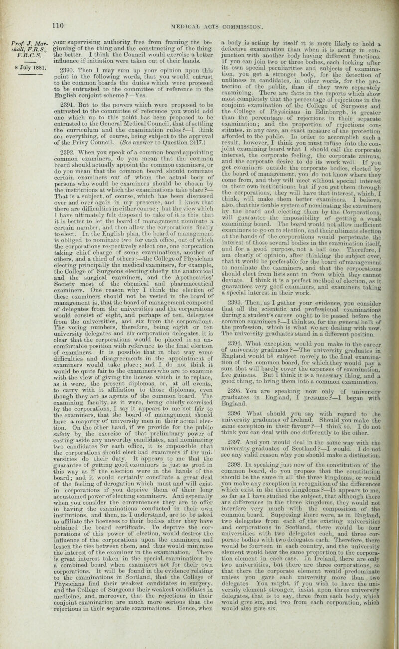 Prof. J. Mar- shall, F.R.S., F.R.C.S. 8 July 1881. your supervising authority free from framing the be- ginning of the thing and the constructing of the thing the better. I think the Council would exercise a better influence if initiation were taken out of their hands. 2390. Then I may sum up your opinion upon this point in the following words, that you would entrust to the common boards the duties which were proposed to be entrusted to the committee of reference in the English conjoint scheme ?—Yes. 2391. But to the powers which were proposed to be entrusted to the committee of reference you would add one which up to this point has been proposed to be entrusted to the General Medical Council, that of settling the curriculum and the examination rules ?—I think so; everything, of course, being subject to the approval of the Privy Council. (See answer to Question 2417.) 2392. When you speak of a common board appointing common examiners, do you mean that the common board should actually appoint the common examiners, or do you mean that the common board should nominate certain examiners out of whom the actual body of persons who would be examiners should he chosen by the institutions at which the examinations take place ?— That is a subject, of course, which has been discussed over and over again in my presence, and I know that there are difficulties in either course ; but the view which I have ultimately felt disposed to take of it is this, that it is better to let the board of management nominate a certain number, and then allow the corporations finally to elect. In the English plan, the board of management is obliged to nominate two for each office, out of' which the corporations respectively select one, one corporation taking chief charge of some examinations, another of others, and a third of othersthe College of Physicians electing principally the medical examiners, for example, the College of Surgeons electing chiefly the anatomical and the surgical examiners, and the Apothecaries’ Society most of the chemical and pharmaceutical examiners. One reason why I think the election of these examiners should not be vested in the board of management is, that the board of management composed of delegates from the universities and the corporations would consist of eight, and perhaps of ten, delegates from the universities, and six from the corporations. The voting numbers, therefore, being eight or ten university delegates and six corporation delegates, it is clear that the corporations would be placed in an un- comfortable position with reference to the final election of examiners. It is possible that in that way some difficulties and disagreements in the appointment of examiners would take place; and I do not think it would be quite fan to the examiners who are to examine with the view of giving the license which is to replace, as it were, the present diplomas, or, at all events, to carry with it affiliation to those diplomas, even though they act as agents of the common board. The examining faculty, as it were, being chiefly exercised by the corporations, I say it appears to me not fair to the examiners, that the board of management should have a majority of university men in their actual elec- tion. On the other hand, if we provide for the public safety by the exercise of that preliminary power of casting aside any unworthy candidates, and nominating two candidates for each office, it is impossible that the corporations should elect bad examiners if the uni- versities do their duty. It appears to me that the guarantee of getting good examiners is just as good in this way as ft’ the election were in the hands of the board; and it would certainly conciliate a great deal of the feeling of derogation which must and will exist in corporations if you deprive them of their long accustomed power of electing examiners. And especially when you consider the conveniences they are to offer in having the examinations conducted in their own institutions, and then, as I understand, are to be asked to affiliate the licensees to their bodies after they have obtained the board certificate. To deprive the cor- porations of this power of election, would destroy the influence of the corporations upon the examiners, and lessen the ties between them, and thus would minimise the interest of the examiner in the examination. There is great interest taken in the special examinations by a combined board when examiners act for their own corporations. It will be found in the evidence relating to the examinations in Scotland, that the College of Physicians find their weakest candidates in surgery, and the College of Surgeons their weakest candidates in medicine, and, moreover, that the rejections in their conjoint examination are much more serious than the rejections in their separate examinations. Hence, when a body is acting by itself it is more likely to hold a defective examination than when it is acting in con- junction with another body having different functions. If you can join two or three bodies, each looking after its own special peculiarities and subjects of examina- tion, you get a stronger body, for the detection of unfitness in candidates, in other words, for the pro- tection of the public, than if they were separately examining. There are facts in the reports which show most completely that the percentage of rejections in the conjoint examination of the College of Surgeons and the College of Physicians in Edinburgh, is greater than the percentage of rejections in their separate examination; and the proportion of rejections con- stitutes. in any case, an exact measure of the protection afforded to the public. In order to accomplish such a result, however, I think you must infuse into the con- joint examining board what I should call the corporate interest, the corporate feeling, the corporate animus, and the corporate desire to do its work well. If you get examiners outside the corporate bodies, elected by the board of management, you do not know where they come from, and they will meet without special interest in their own institutions; but if you get them through the corporations, they will have that interest, which, I think, will make them better examiners. I believe, also, that this double system of nominating the examiners by the board and electing them by the Corporations, will guarantee the impossibility of getting a weak examining board. The board would not allow inefficient examiners to go on to election, and their ultimate election at the hands of the corporations would perpetuate the interest of those several bodies in the examination itself, and for a good purpose, not a bad one. Therefore, 1 am clearly of opinion, after thinking the subject over, that it would be preferable for the board of management to nominate the examiners, and that the corporations should elect from lists sent in from which they cannot deviate. I think it is a perfect method of election, as it guarantees very good examiners, and examiners taking a special interest in their work. 2393. Then, as I gather your evidence, you consider that all the scientific and professional examinations during a student’s career ought to be passed before the common examiners ?—I think so, for the general bulk of the profession, which is what we are dealing with now. The university graduates stand in a different position. 2394. What exception would you make in the career of university graduates ?—The university graduates in England would be subject merely to the final examina- tion of the common board, for which they would pay a sum that will barely cover the expenses of examination, five guineas. But I think it is a necessary thing, and a good thing, to bring them into a common examination. 2395. You are speaking now only of university graduates in England, I presume?—I began with England. 2396. What should you say with regard to ,hc university graduates of Ireland. Should you make the same exception in their favour ?—I think so. I do not think you can deal with one differently to the other. 2397. And you would deal in the same way with the university graduates of Scotland ?—I would. I do not see any valid reason why you should make a distinction. 2398. In speaking just now of the constitution of the common board, do you propose that the constitution should be the same in all the three kingdoms, or would you make any exception in recognition of the differences which exist in the three kingdoms ?—It appears to me, so far as I have studied the subject, that although there are differences in the three kingdoms, they would not interfere very much with the composition of the common board. Supposing there were, as in England, two delegates from each of, the existing universities and corporations in Scotland, there would be four universities with two delegates each, and three cor- porate bodies with two delegates each. Therefore, there would be fourteen in each country, and the university element would bear the same proportion to the corpora- tion element in each case. In Ireland, there are only two universities, but there are three corporations, so that there the corporate element would predominate unless you gave each university more than two delegates. You might, if jmu wish to have the uni- versity element stronger, insist upon three university delegates, that is to say, three from each body, which would give six, and two from each corporation, which would also give six.