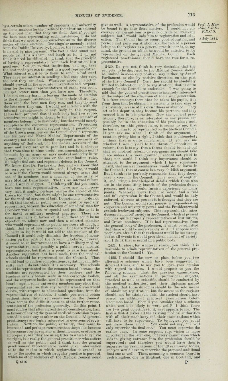 a ccrtain select number of residents, and university give as well. A representative of the profession would Prof. J. Mar- residents, anxious for the credit of their institution, send be bound to go into those matters. I would not en- shall, F.R.S.. up the best man that they can find. And if you get courage or permit him to go into outside or irrelevant F.R.C.S. the best man representing each institution, I do not subjects, but I would limit him to registration and edu- think that we need trouble ourselves as to the diverse cation. The Council has to secure good education, and 8 JulJ' 1881- modes of their election. One singular anomaly is that perfect and pure registration, and the fact of a person from the Dublin University, I believe, the representative being on the register as a general practitioner is, to my is elected by nine persons. The fact is that sometimes mind, the ground on which he would be entitled to be people call this a sham, and laugh at it. I do not represented on the general Medical Council. Each think it need be ridiculed. I think that the principle registered practitioner should have one vote for a re- of having a representative from each institution is a presentative. good one. You go to that institution, and say, take 2420. Do you not think it very desirable that the the best mode you can to send us a good representative. subjects to be discussed by the Medical Council should What interost can it be to them to send a bad one r pe ]jroij;e(i jn Somc very positive way, either by Act of They have no interest in sending a bad one; they send Parliament or else by positive directions on the part the best they can find. Whatever mode of election 0f t,pe Privy Council ?—Yes; they should be absolutely should prevail in the separate universities and corpora- limited to education and to registration ; that is quite tions for the single representatives of each, you could enough for the Council to undertake. I was going to not get better men than you have now. I here! ore, add that the general practitioner is intensely interested I do not see any harm in leaving the mode of election -n su],ject 0f education of the rising generation, to the different institutions, that is their affair. Let jq fr0m amongst them that he takes his pupils, it is them send the best men they can. and they do send from them that he obtains his assistants to take care of the best men they can. I would not interfere with the ]-qs pafcients, in case of his own illness or absence. They internal arrangements of any Body in this respect. act as his deputies, they become his partners, and they It has been proposed that it each body had two repre- succeed him in his practice. Now the general prac- sentatives one might be chosen by the entire number of titioner, therefore, is as interested as any person can members belonging to that body ; but that would merely possibly be in the education of his profession; and, reduplicate the corporate representation. Proceeding therefore, on this ground, also, it seems to me, that to another point, I would suggest that, if possible, one pe pas a ciajm to be represented on the Medical Council, of the Crown nominees on the Council should represent jf y0u ask me what I think of the argument of the Military and Naval Medical Departments of the taxation giving him a right, I think that is unfounded ; country; not that he should represent grievances or q think that is quite indefensible. If you ask me anything of that kind, but the medical services of the whether I would yield to the threat of opposition to army and navy are quite peculiar; and it is obvious reform, that is to say, that a threat should be held out that from time to time useful recommendations might that no medical reform or reorganisation should take be made by an army or navy medical authority in re- place unless this were granted, I should not yield to ference to the curriculum or the examination rules. that; nor would I think any importance should be He might find out, and represent defects to the Council. attached to the argument, which I have sometimes We know that Dr. Parkes did this, and we know that heard, that such representatives would do no harm in his services were invaluable; and, I believe, it would the Council; that of course is a very childish argument, be wise if the Crown would consent always to see that I think it is perfectly reasonable that they should one of its nominees was a member of the army or have a voice in the Council. They would strengthen navy Medical Department. That is an internal reform a,nc[ bring a knowledge of details which those who which I would suggest. I think myself that you could are jn qpe consulting branch of the profession do not have one such representative. I wo are not neces- possess, and they would furnish experience on many sary; and it might, perhaps, narrow the choice of the points. Whatever views they had would find a real Crown too much, but there might be one representative and fu]l expression in the Council, and would be duly for the medical services of both Departments. I do not enforced, whereas at present it is thought that they are think that the other public services need be specially no^ ipbe Council would still possess a preponderating represented, because the education of a medical man for corporate and university power, and the President would Poor-law work is not so special and peculiar as it is exclude irrelevant subjects. This step would also intro- for naval or military medical practice. Ihere are duceanelementof varietyintheCouncil, whichatpresent some arguments in favour of it, and there could be no includes quite properly representatives of institutions, objection to admit now and then a selected member anc[ Qrown nominees. If it had representatives from who would represent other public services; although, I the general body of the profession, it must be admitted think, that is of less importance. But there would be that there would be more variety in it. I suppose some no harm in it; it would not add to the number of the people are afraid that that element would be too strong ; Council; it would only diminish the freedom of nomi- blit at all events it would provide an element of variety, nation on the part of the Crown. I believe, however, an(q j think that is useful in a public body, it would be an improvement to have a military medical . r , . r- , , representative, and possibly a public service medical 2421. In short, for whatever reason, you tlnnk it is representative, but that is a point to care less about. desirable to admit representatives of the general pio- Another suggestion has been made, that the medical fession to the Council. les. schools should be represented on the Council. That 2422. I should like now to place before you two would lead to endless complications, agitation, and diffi- alternative schemes which have been suggested at culty, and I do not think it is necessary. The schools different times, and to ask you to give your opinion would be represented on the common board, because the with regard to them. I would propose to you the students are represented by their teachers, and the following scheme. That the previous examination, teachers usually obtain seats in the corporate bodies, and all the examinations in professional subjects, and the corporate bodies would be represented on that practical as well as scientific, should be conducted by board ; again, some university members may elect their the medical authorities, and their diplomas gained representatives; so that any benefit which you would thereby, that those diplomas should be the sole means derive, with respect to educational questions, from the of obtaining registration, but the access to the register representatives of schools, I think, you would obtain should not be attainable until the student should have without their direct representation on the Council. passed an additional practical examination before Then comes the difficult question of the further repre- a common board. Should you consider that a scheme sentation of the profession generally. On this point I which would be likely to work well?—I think there must confess that after a great deal of consideration, I am arc two great objections to it, as it appears to me. The in favour of having the general medical profession repre- first is that it leaves all the existing medical authorities sented in some way or other on the Council. All general with all their machinery and their examinations which practitioners are highly interested in questions of regis- still have to be supervised. To be logical you could tration. Next to the public, certainly, they must be not leave them alone. You could not say, “I will interested, and perhaps even more than the public, because only supervise the final one. ” You must supervise the if persons are on the register without licenses, or otherwise earlier ones. In some respects, supervision is more improperly, or if they are using titles to which they have important in the later one, but every examination which no right, it is really the general practitioner who suffers aids in giving entrance into the profession should be as well as the public, and I think that the general supervised; and therefore you would have then to practitioners’ representative would give information supervise the examinations of the 19 examining bodies, as to the modes in which registration is evaded, or and you would have to supervise the proposed additional as to the modes in which irregular practice is pursued, final one as well. Then, assuming a common board in which no other members of the Medical Council would each kingdom, one in England, one in Scotland, and Q 6676 P