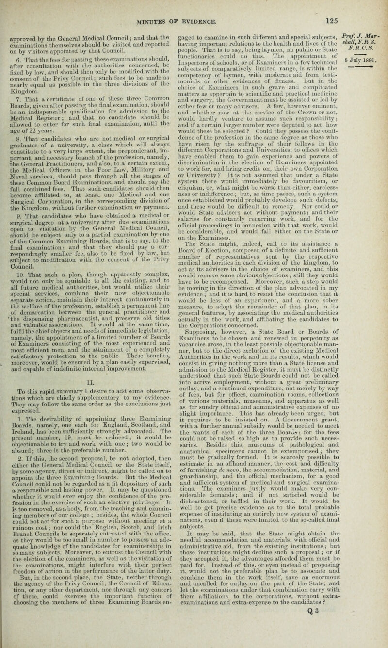 approved by the General Medical Council; and that the examinations themselves should be visited and reported on by visitors appointed by that Council. 6. That the fees for passing these examinations should, after consultation with the authorities concerned, be fixed by law, and should then only be modified with the consent of the Privy Council; such fees to be made as nearly equal as possible in the three divisions of the Kingdom. 7. That a certificate of one of these three Common Boards, given after passing the final examination, should be an indispensable qualification for admission to the Medical Register; and that no candidate should be allowed to enter for such final examination, until the age of 22 years. 8. That candidates who are not medical or surgical graduates of a university, a class which will always constitute to a very large extent, the preponderant, im- portant, and necessary branch of the profession, namely, the General Practitioners, and also, to a certain extent, the Medical Officers in the Poor Law, Military and Naval services, should pass through all the stages of these Common Board Examinations, and should pay the full combined fees. That such candidates should then become affiliated to, at least, one Medical and one Surgical Corporation, in the corresponding division of the Kingdom, without further examination or payment. 9. That candidates who have obtained a medical or surgical degree at a university after due examinations open to visitation by the General Medical Council, should be subject only to a partial examination by one of the Common Examining Boards, that is to say, to the final examination; and that they should pay a cor- respondingly smaller fee, also to be fixed by law, but subject to modification with the consent of the Privy Council. 10 That such a plan, though apparently complex, would not only be equitable to all the existing, and to all future medical authorities, but would utilize their special services, combine their now objectionable separate action, maintain their interest continuously in the welfare of the profession, establish a permanent line of demarcation between the general practitioner and ' the dispensing pharmaceutist, and preserve old titles and valuable associations. It would at the same time, fulfil the chief objects and needs of immediate legislation, namely, the appointment of a limited number of Boards of Examiners consisting of the most experienced and most efficient men, and the attainment of a completely satisfactory protection to the public These benefits, moreover, would be ensured by a plan easily supervised, and capable of indefinite internal improvement. II. To this rapid summary I desire to add some observa- tions which are chiefly supplementary to my evidence. They may follow the same order as the conclusions just expressed. 1. The desirability of appointing three Examining Boards, namely, one each for England, Scotland, and Ireland, has been sufficiently strongly advocated. The present number, 19, must be reduced; it would be objectionable to try and work with one ; two would be absurd; three is the preferable number. 2. If this, the second proposal, be not adopted, then either the General Medical Council, or the State itself, by some agency, direct or indirect, might be called on to appoint the three Examining Boards. But the Medical Council could not be regarded as a fit depositary of such a responsible and lasting power. It may be questioned whether it would ever enjoy the confidence of the pro- fession in the exercise of such an elective privilege. It is too removed, as a body, from the teaching and examin- ing members of our college ; besides, the whole Council could not act for such a purpose without meeting at a ruinous cost; nor could the English, Scotch, and Irish Branch Councils be separately entrusted with the office, as they would be too small in number to possess an ade- quate knowledge of the candidates for examinerships in so many subjects. Moreover, to entrust the Council with the election of the examiners, as well as the visitation of the examinations, might interfere with their perfect freedom of action in the performance of the latter duty. But, in the second place, the State, neither through the agency of the Privy Council, the Council of Educa- tion, or any other department, nor through any concert of these, could exercise the important function of choosing the members of three Examining Boards en- gaged to examine in such different and special subjects, Frof. J■ Mar- having important relations to the health and lives of the s^>aJ!>rf people. That is to say, being laymen, no public or State F.Ji.C.S. functionaries could do this. The appointment of ~ Inspectors of schools, or of Examiners in a few technical 8 1881. subjects of comparatively limited range, is within the “ competency of laymen, with moderate aid from testi- monials or other evidences of fitness. But in the choice of Examiners in such grave and complicated matters as appertain to scientific and practical medicine and surgery, the Government must be assisted or led by either few or many advisers. A few, however eminent, and whether now at the service of the Crown or not, would hardly venture to assume such responsibility; and if a certain larger number were deputed to act, how would these be selected? Could they possess the confi- dence of the profession in the same degree as those who have risen by the suffrages of their fellows in the different Corporations and Universities, to offices which have enabled them to gain experience and powers of discrimination in the election of Examiners, appointed to work for, and bring credit on, their own Corporation or University ? It is not assumed that under a State system there would immediately be favouritism, or cliquism, or, what might be worse than either, careless- ness or indifference ; but, as time passes, such a system once established would probably develope such defects, and these would be difficult to remedy. Nor could or would State advisers act without payment; and their salaries for constantly recurring work, and for the official proceedings in connexion with that work, would be considerable, and would fall either on the State or on the Examinees. The State might, indeed, call to its assistance a Board of Election, composed of a definite and sufficient number of representatives sent by the respective medical authorities in each division of the kingdom, to act as its advisers in the choice of examiners, and this would remove some obvious objections ; still they would have to be recompensed. Moreover, such a step would be moving in the direction of the plan advocated in my evidence ; and it is hard to resist the conclusion that it would be less of an experiment, and a more sober measure, to adopt the remainder of that plan, in its general features, by associating the medical authorities actually in the work, and affiliating the candidates to the Corporations concerned. Supposing, however, a State Board or Boards of Examiners to be chosen and renewed in perpetuity as vacancies arose, in the least possible objectionable man- ner, but to the direct exclusion of the existing Medical Authorities in the work and in its results, which would consist in giving nothing more than a State license and admission to the Medical Register, it must be distinctly understood that such State Boards could not be called into active employment, without a great preliminary outlay, and a continued expenditure, not merely by way of fees, but for offices, examination rooms, collections of various materials, museums, and apparatus as well as for sundry official and administrative expenses of no slight importance. This has already been urged, but it requires to be insisted on. A Government grant, with a further annual subsidy would be needed to meet the wants of each of the three Boards ; for the fees could not be raised so high as to provide such neces- saries. Besides this, museums of pathological and anatomical specimens cannot be extemporised ; they must be gradually formed. It is scarcely possible to estimate in an offhand manner, the cost and difficulty of furnishing de novo, the accommodation, material, and guardianship, and the official mechanism, for a good and sufficient system of medical and surgical examina- tions. The examiners justly would make very con- siderable demands; and if not satisfied would be disheartened, or baffled in their work. It would be well to get precise evidence as to the total probable expense of instituting an entirely new system of exami- nations, even if these were limited to the so-called final subjects. It may be said, that the State might obtain the needful accommodation and materials, with official and administrative aid, from the existing institutions ; but those institutions might decline such a proposal; or if they accepted it, the advantages afforded them must bo paid for. Instead of this, or even instead of proposing it, would not the preferable plan be to associate and combine them in the work itself, save an enormous and uncalled for outlay on the part of the State, and let the examinations under that combination carry with them affiliations to the corporations, without extra- examinations and extra-expense to the candidates ? Q3