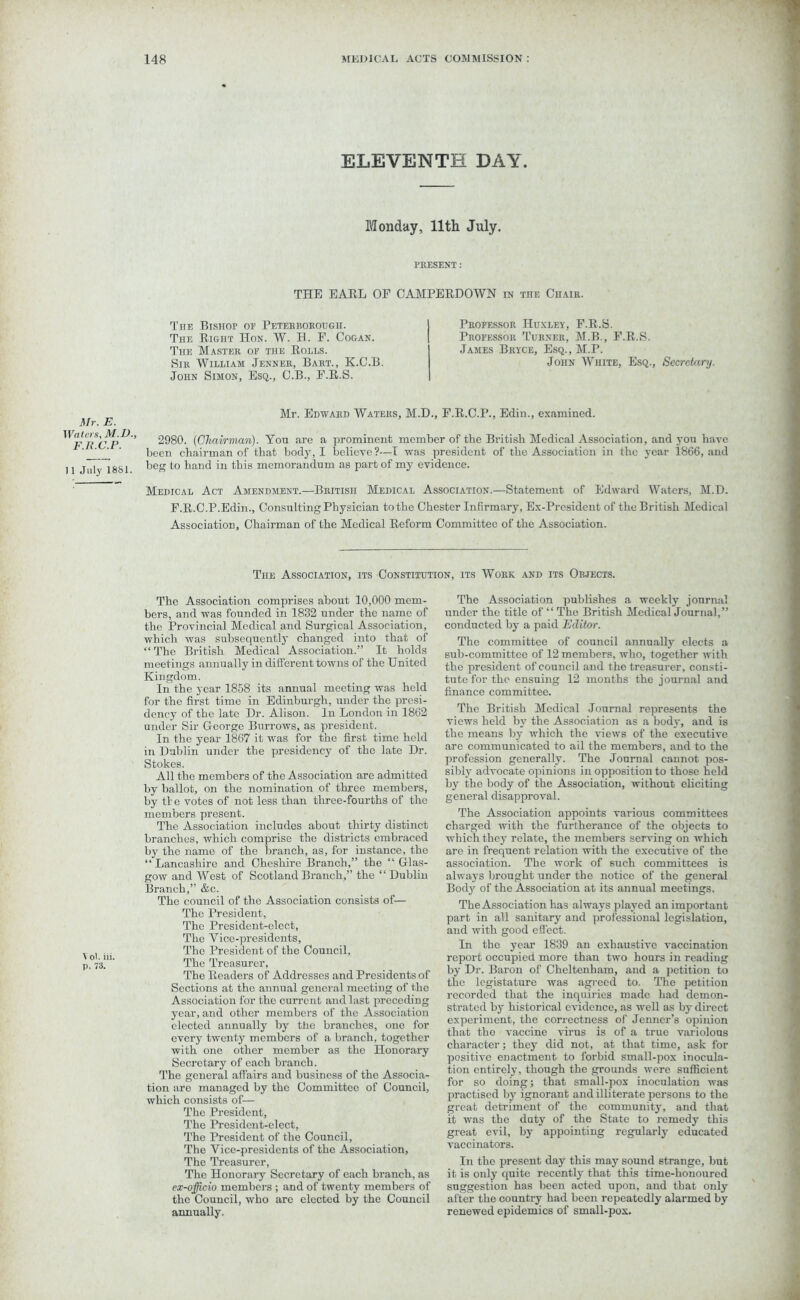 ELEVENTH DAY. Monday, 11th July. PRESENT : THE EARL OF CAMPERDOWN in toe Chair. The Bishop or Peterborough. The Right Hon. W. H. F. Cogan. The Master of the Rolls. Sir William Jenner, Bart., K.C.B. John Simon, Esq., C.B., F.R.S. Professor Huxley, F.R.S. Professor Turner, M.B., F.R.S. James Bryce, Esq., M.P. John White, Esq., Secretary. Mr. E. I Vatcrs, M.D., F.R.C.P. II July 1881. Mr. Edward Waters, M.D., F.R.C.P., Edin., examined. 2980. {Chairman). Yon are a prominent member of the British Medical Association, and you have been chairman of that body, I believe?—I was president of the Association in the year 1866, and beg to hand in this memorandum as part of my evidence. Medical Act Amendment.—British Medical Association.—Statement of Edward Waters, M.D. F.R.C.P.Edin., Consulting Physician to the Chester Infirmary, Ex-Prcsidcnt of the British Medical Association, Chairman of the Medical Reform Committee of the Association. Vol. iii. p. 73. The Association, its Constitution, its Work and its Objects. The Association comprises about 10,000 mem- bers, and was founded in 1832 under the name of the Provincial Medical and Surgical Association, which was subsecpiently changed into that of “ The British Medical Association.” It holds meetings annually in different towns of the United Kingdom. In the year 1858 its annual meeting was held for the first time in Edinburgh, under the presi- dency of the late Dr. Alison. In London in 1862 under Sir George Burrows, as president. In the year 1867 it was for the first time held in Dublin under the presidency of the late Dr. Stokes. All the members of the Association are admitted by ballot, on the nomination of three members, by tie votes of not less than three-fourths of the members present. The Association includes about thirty distinct branches, which comprise the districts embraced by the name of the branch, as, for instance, the “ Lancashire and Cheshire Branch,” the “ Glas- gow and West of Scotland Branch,” the “Dublin Branch,” &c. The council of the Association consists of— The President, The President-elect, The Yice-presidents, The President of the Council, The Treasurer, The Readers of Addresses and Presidents of Sections at the annual general meeting of the Association for the current and last preceding year, and other members of the Association elected annually by the branches, one for every twenty members of a branch, together with one other member as tho Honorary Secretary of each branch. The general affairs and business of the Associa- tion are managed by the Committee of Council, which consists of— The President, The President-elect, The President of the Council, The Vice-presidents of the Association, The Treasurer, The Honorary Secretary of each branch, as ex-officio members ; and of twenty members of the Council, who arc elected by the Council annually. The Association publishes a weekly journal under the title of “ The British Medical Journal,” conducted by a paid Editor. The committee of council annually elects a sub-committee of 12 members, who, together with the president of council and the treasurer, consti- tute for the ensuing 12 months the journal and finance committee. The British Medical Journal represents the views held by the Association as a body, and is the means by which the views of the executive are communicated to ail the members, and to the profession generally. The Journal cannot pos- sibly advocate opinions in opposition to those held by tho body of the Association, without eliciting general disapproval. The Association appoints various committees charged with the furtherance of the objects to which they relate, the members serving on which are in frequent relation with the executive of the association. The work of such committees is always brought under the notice of the general Bod)' of the Association at its annual meetings. The Association has always played an important part in all sanitary and professional legislation, and with good effect. In the year 1839 an exhaustive vaccination report occupied more than two hours in reading by Dr. Baron of Cheltenham, and a petition to the legistature was agreed to. The petition recorded that the inquiries made had demon- strated by historical evidence, as well as by direct experiment, the correctness of Jenncr’s opinion that tho vaccine virus is of a true variolous character; they did not, at that time, ask for positive enactment to forbid small-pox inocula- tion entirely, though the grounds were sufficient for so doing; that small-pox inoculation ivas practised by ignorant and illiterate persons to the great detriment of the community, and that it was the duty of the State to remedy this great evil, by appointing regularly educated vaccinators. In tho present day this may sound strange, but it is only quite recently that this time-honoured suggestion has been acted upon, and that only after the country had been repeatedly alarmed by renewed epidemics of small-pox.