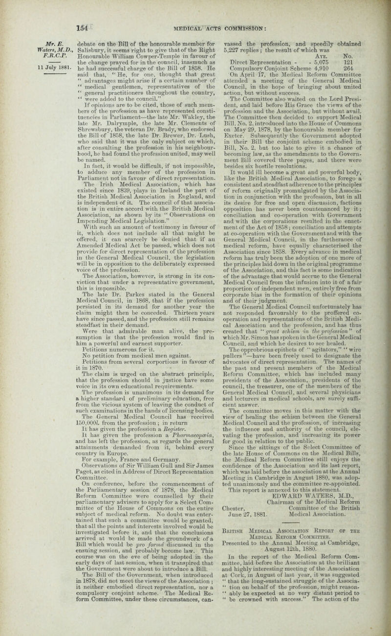 Waters, M.D., F.R.C.r. 11 July 1881. 154 MEDIC AX ACTS COMMISSION: Salisbury, it seems right to give that of the Right Honourable William Cowper-Temple in favour of the change prayed for in the council, inasmuch as he had successful charge of the Bill of 1858. He said that, “ He, for one, thought that great “ advantages might arise if a certain number of “ medical gentlemen, representatives of the “ general practitioners throughout the country, “ were added to the council.” If opinions are to be cited, those of such mem- bers of the profession as have represented consti- tuencies in Parliament—the late Mr. Wakley, the late Mr. Dalrymple, the late Mr. Clements of Shrewsbury, the veteran Dr. Brady, who endorsed the Bill of 1858, the late Dr. Brewer, Dr. Lush, who said that it was the only subject on which, after consulting the profession in his neighbour- hood, he had found the profession united, may well be named. In fact, it would be difficult, if not impossible, to adduce any member of the profession in Parliament not in favour of direct representation. The Irish Medical Association, which has existed since 1859, plays in Ireland the part of the British Medical Association in England, and is independent of it. The council of that associa- tion is in entire accord with the British Medical Association, as shown by its “ Observations on Impending Medical Legislation.” With such an amount of testimony in favour of it, which does not include all that might be offered, it can scarcely be denied that if an Amended Medical Act be passed, which does not provide for direct representation of the profession in the General Medical Council, the legislation will be in opposition to the deliberately expressed voice of the profession. The Association, however, is strong in its con- viction that under a representative government, this is impossible. The late Dr. Parkes stated in the General Medical Council, in 1868, that if the profession persisted in its demand for another year the claim might then be conceded. Thirteen years have since passed, and the profession still remains steadfast in their demand. Were that admirable man alive, the pre- sumption is that the profession would find in him a powerful and earnest supporter. Petitions numerous for it. Ho petition from medical men against. Petitions from several corportions in favour of it in 1870. The claim is urged on the abstract principle, that the profession should in justice have some voice in its own educational requirements. The profession is unanimous in its demand for a higher standard of preliminary education, free from the vicious system of leaving the conduct of such examinations in the hands of licensing bodies. The General Medical Council has received 150,0001. from the profession ; in return It has given the profession a Register. It has given the profession a Pharmacopoeia, and has left the profession, as regards the general attainments demanded from it, behind every country in Europe. For example, France and Germany. Observations of Sir William Gull and Sir James Paget, as cited in Address of Direct Representation Committee. On conference, before the commencement of the Parliamentary session of 1878, the Medical Reform Committee were counselled by their parliamentary advisers to apply for a Select Com- mittee of the House of Commons on the entire subject of medical reform. No doubt was enter- tained that such a committee would be granted, that all the points and interests involved would be investigated before it, and that the conclusions arrived at would be made the groundwork of a Bill which would be pro forma discussed in the ensuing session, and probably become law. This course was on the eve of being adopted in the early days of last session, when it transpired that the Government were about to introduce a Bill. The Bill of the Government, when introduced in 1878, did not meet the views of the Association ; it neither embodied direct representation, nor a compulsory conjoint scheme. The Medical Re- form Committee, under these circumstances, can- 5,227 replies ; the result of which was Ate. No. Direct Representation - - 5,075 121 Compulsory Conjoint Scheme 4,910 264 On April 17, the Medical Reform Committee attended a meeting of the General Medical Council, in the hope of bringing about united action, but without success. The Committee also waited on the Lord Presi- dent, and laid before His Grace the views of the profession and the Association, but without avail. The Committee then decided to support Medical Bill, No. 2. introduced into the House of Commons on May 29, 1878, by the honourable member for Exeter. Subsequently the Government adopted in their Bill the conjoint scheme embodied in Bill, No. 2, but too late to give it a cbance of becoming law, as the amendments to the Govern- ment Bill covered three pages, and there were besides six hostile resolutions. It would ill become a great and powerful body, like the British Medical Association, to forego a consistent and steadfast adherence to the principles of reform originally promulgated by the Associa- tion in conjunction with the profession, but in all its desire for free and open discussion, factious opposition has never been countenanced by it; conciliation and co-operation with Government and with the corporations resulted in the enact- ment of the Act of 1858; conciliation and attempts at co-operation with the Government and with the General Medical Council, in the furtherance of medical reform, have equally characterised the Association since 1858. Every advance in medical reform has truly been the adoption of one more of the principles laid down in the original programme of the Association, and this fact is some indication of the advantage that would accrue to the General Medical Council from the infusion into it of a fair proportion of independent men, entirely free from corporate bias in the formation of their opinions and of their judgment. The General Medical Council unfortunately has not responded favourably to the proffered co- operation and representations of the British Medi- cal Association and the profession, and has thus created that “great schism in the profession’’ of which Mr. Simon has spoken in the General Medical Council, and which he desires to see healed. The opprobrious epithets of “agitators,” “wire pullers ”—have been freely used to designate tho advocates of direct representation. The names of the past and present members of the Medical Reform Committee, which has included many presidents of the Association, presidents of the council, the treasurer, one of the members of the General Medical Council, and several physicians and lecturers in medical schools, are surely suffi- cient answer. The committee moves in this matter with the view of healing the schism between the General Medical Council and the profession, of increasing the influence and authority of the council, ele- vating the profession, and increasing its power for good in relation to the public. Since the sittings of the Select Committee of the late House of Commons on the Medical Bills, the Medical Reform Committee still enjoys the confidence of the Association and its last report, which was laid before the association at the Annual Meeting in Cambridge in August 1880, was adop- ted unanimously and the committee re-appointed. This report is annexed to this statement. EDWARD WATERS, M.D., Chairman of the Medical Reform Chester, Committee of the British June 27, 1881. Medical Association. British Medical Association Report of the Medical Reform Committee. Presented to the Annual Meeting at Cambridge, August 12th, 1880. In the report of the Medical Reform Com- mittee, laid before the Association at the brilliant and highly interesting meeting of the Association at Cork, in August of last year, it was suggested “ that the long-sustained struggle of the Associa- “ tion on behalf of the profession, might reason- ‘ ‘ ably be expected at no very distant period to “ be crowned with success.” The action of the