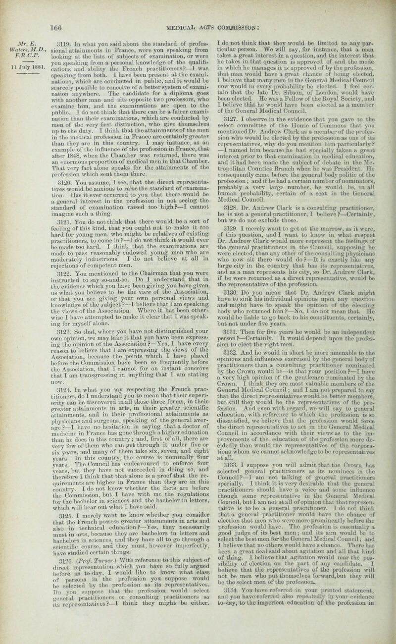 Mr. E. :;119. lu what you said about the standard of profes- IVuters, M.D., sional attainments in France, were yon speaking from F.R.C.r. looking at the lists of subjects of examination, or were you speaking from a personal knowledge of the qualifi- 11 July 1881. cafcions and ability the French practitioners?—I was speaking from both. I have been present at the exami- nations, which are conducted in public, and it would be scarcely possible to conceive of a better system of exami- nation anywhere. The candidate for a diploma goes with another man and sits opposite two professors, who examine him, and the examinations are open to the public. I do not think that there can be a fairer exami- nation than their examinations, which are conducted by men of the very first distinction, who give themselves up to the duty. 1 think that the attainments of the men in the medical profession in France are certainly greater than they are in this country. I may instance, as an example of the influence of the profession in France, that after 1848, when the Chamber was returned, there was an enormous proportion of medical men in that Chamber. That very fact alone speaks for the attainments of the profession which sent thorn there. 3120. You assume, I see, that the direct representa- tives would be anxious to raise the standard of examina- tion. Has it ever occurred to you that there would be a general interest in the profession in not seeing the standard of examination raised too high ?—I cannot imagine such a thing. 3121. You do not think that there would be a sort of feeling of this kind, that you ought not to make it too hard for young men, who might be relatives of existing practitioners, to come in ?—I do not think it would ever be made too hard. I think that the examinations are made to pass reasonably endowed young men who are moderately industrious. I do not believe at all in rejections of competent men. 3122. You mentioned to the Chairman that you were instructed to say so-and-so. Do I understand that in the evidence which you have been giving you have given us what you believe to be the view of the Association, or that you are giving your own personal views and knowledge of the subject ?—I believe that I am speaking the views of the Association. Where it has been other- wise I have attempted to make it clear that I was speak- ing for myself alone. 3123. So that, where you have not distinguished your own opinion, we may take it that you have been express- ing the opinion of the Association ?—Yes, I have every reason to believe that I am expressing the views of the Association, because the points which I have placed before the Commission have been so frequently before the Association, that I cannot for an instant conceive that I am transgressing in anything that I am stating now. 3124. In what you say respecting the French prac- titioners, do I understand you to mean that their superi- ority can be discovered in all those three forms, in their greater attainments in arts, in their greater scientific attainments, and in their professional attainments as physicians and surgeons, speaking of the general aver- age p—i have no hesitation in saying that a doctor of medicine in France has gone through a higher education than he does in this country; and, first of all, there are very few of them who can get through it under five or six years, and many of them take six, seven, and eight years. In this country, the course is nominally four years. The Council has endeavoured to enforce four years, but they have not succeeded in doing so, and therefore I think that that alone is a proof that the re- quirements are higher in France than they are in this country. I do not know whether the facts are before the Commission, but I have with me the regulations for the bachelor in sciences and the bachelor in letters, which will bear out what I have said. 3125. I merely want to know whether you consider that the French possess greater attainments in arts and also in technical education ?—Yes, they necessarily must in arts, because they are bachelors in letters and bachelors in sciences, and they have all to go through a scientific course, and they must, however imperfectly, have studied certain things. 3126. (Prof. Turner.) With reference to this subject of direct representation which you have so fully argued before us to-day, I would like to know what class of persons in the profession you suppose would be selected by the profession as its representatives. Do you suppose that, the profession would select general practitioners or consulting practitioners as its representatives ?—I think they might be cither. I do not think that they would be limited to any par- ticular person. We will say, for instance, that a man takes a great interest in a question, and the interest that he takes in that question is approved of and the mode in which he manages it is approved of by the profession, that man would have a great chance of being elected. I believe that many men in the General Medical Council now would in every probability be elected. I feel cer- tain that the late Dr. Sibson, of London, would have been elected. He was a Fellow of the Royal Society, and I believe that he would have been elected as a member of the General Medical Council. 3127. I observe in the evidence that you gave to the select committee of the House of Commons that you mentioned Dr. Andrew Clark as a member of the profes- sion who would be elected by the profession as one of its representatives, why do you mention him particularly ? —I named him because he had specially taken a great interest prior to that examination in medical education, and it had been made the subject of debate in the Me- tropolitan Counties Branch when he was President. He consequently came before the general body politic of the profession; and if he had a certain number of nominators, probably a very large number, he would be, in all human probability, certain of a seat in the General Medical Council. 3128. Dr. Andrew Clark is a consulting practitioner, he is not a general practitioner, I believe?—Certainly, but we do not exclude those. 3129. I merely want to get at the marrow, as it were, of this question, and I want to know in what respect Dr. Andrew Clark would more represent the feelings of the general practitioners in the Council, supposing he were elected, than any other of the consulting physicians who now sit there would do ?—It is exactly like any large city in the country that has its representatives, and as a man represents his city, so Dr. Andrew Clark, if he were returned as a direct representative, would be the representative of the profession. 3130. Do you mean that Dr. Andrew Clark might have to sink his individual opinions upon any question and might have to speak the opinion of the electing body who returned him ?—Ho, I do not mean that. He would be liable to go back to his constituents, certainly, but not under five years. 3131. Then for five years he would be an independent person ?—Certainly. It would depend upon the profes- sion to elect the right men. 3132. And he would in short be more amenable to the opinions and influences exercised by the general body of practitioners than a consulting practitioner nominated by the Crown would be—is that your position ?—I have a very high opinion of the gentlemen nominated by the Crown. I think they are most valuable members of the General Medical Council; and I am not prepared to say that the direct representatives would be better members, but still they would be the representatives of the pro- fession. And even with regard, we will say to general education, with reference to which the profession is so dissatisfied, we believe that the profession would force the direct representatives to act in the General Medical Council in accordance with their views as to the im- provements of the education of the profession more de- cidedly than would the representatives of the corpora- tions whom we cannot acknowledge to be representatives at all. 3133. I suppose you will admit that the Crown has selected general practitioners as its nominees in the Council?—1 am not talking of general practitioners specially. I think it is very desirable that the general practitioners should have a voice and some influence though some representative in the General Medical Council, but I am not at all of opinion that that represen- tative is to be a general practitioner. I do not think that a general practitioner would havo the chance of election that men who were more prominently before the profession would have. The profession is essentially a good j udge of its best men; and its aim would be to select the best men for the General Medical Council; and I believe that no others would have a chance. There has been a great deal said about agitation and all that kind of thing. I believe that agitation would mar the pos- sibility of election on the part of any candidate. I believe that the representatives of the profession will not be men who put themselves forward,but they will be the select men of the profession^ 3134. You havo referred in your printed statement, and you have referred also repeatedly in your ovidenoo to day, to the imperfect education of the profession in