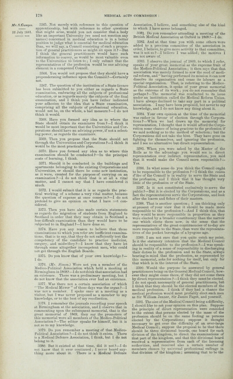 Mr.S.Gamgee. 22 July 1S81. 3365. Not merely with reference to this question of apprenticeship, but with reference to other questions that might arise, would you not consider that a body like an important University (we need not mention any names) concerned in medical education is in a better position to judge what is essential for medical education than, we will say, a Council consisting of such a propor- tion of general practitioners as might sit upon it ? —But I think the general practitioners would have such information to convey, as would be most valuable even to the Universities to listen to ; I only submit that the representatives of the profession would be one advising element in a compound Council. 3366. You would not propose that they should have a preponderating influence upon the Council ?—Certainly not. 3367. The question of the institution of a State licence has been submitted to you either as regards a State examination, embracing all the subjects of professional education, or as regards merely the subjects of the final examination, and I think you have rather indicated your adhesion to the idea that a State examination, comprising all the subjects of professional education, would not be, on the whole, a bad measure ?—I do not think it would. 3368. Have you formed any idea as to where the State should obtain its examiners from ?—I think it would be most important that the Universities and Cor- porations should have an advising power, if not a select- ing power, as regards the examiners. 3369. Then you propose that the State should act through the Universities and Corporations ?—I think it would be the most practicable plan. 3370. Have you formed any idea as to where this examination should be conducted ?—In the principal seats of learning, I think. 3371. Should it be conducted in the buildings and apartments belonging to the existing Corporations and Universities, or should there be some new institution, as it were, created for the purpose of carrying on an examination ?—I do not think that is at all a vital matter, and I cannot say that I have considered it much. 3372. I would submit that it is as regards the prac- tical working of a scheme a very vital matter, because the question of expense at once comes in ?—I do not pretend to give an opinion on what I have not con- sidered. 3373. Then you have also made certain statements as regards the migration of students from England to Scotland in order that they may obtain in Scotland a less difficult examination than they would have to be subjected to in England ?—I have done so. 3374. Have you any reason to believe that those examinations to which you refer are inefficient examina- tions, that is to say, that they do not sufficiently test the competency of the candidate to practise medicine, surgery, and midwifery?—I know that they have let through some altogether incompetent men, who could not get through the English Boards. 3375. Do you know that of your own knowledge ?— I do. 3376. (Mr. Simon.) Were not you a member of the Medico-Political Association which held a meeting at Birmingham in 1868?—I do notthink that association had an existence. There was a preliminary meeting, but I do not know that the association ever had an existence. 3377. Was there not a certain association of which “ The Medical Mirror ” of those days was the organ?—I was not a member. I spoke once at a meeting as a visitor, but I was never proposed as a member to my knowledge, or to the best of my recollection. 3378. I remember the journals recording your speech at Birmingham at the association, and I observe that in commenting upon the subsequent memorial, that is the great memorial of 1869, they say the promoters of this memorial were all members of the Medico-Political Association ?—The editor speaks for himself, but it is not so to my knowledge. 3379. Do you remember a meeting of that Medico- Political Association ?—I do not think it exists. There is a Medical Defence Association, I think, but I do not belong to it. 3380. But it existed at that time, did it not ?—I do not know that it ever continued ; I never heard any- thing more about it. There is a Medical Defence Association, I believe, and something else of the kind to which I have never belonged. 3381. Do you remember attending a meeting of the British Medical Association at Oxford in 1868 ?—I do. 3382. And at that time you with some others were added to a previous committee of the association in order, 1 believe, to give more activity to that committee, was it not so ?—I believe I was added; the motives I am not aware of. 3383. I observe the journal of 1869, to which I refer, speaks of your great memorial as the supreme fruit of the Medico-Political Association; it then says that that association was merely formed to sow the seed of medi- cal reform, and “ having performed its mission it can now dissolve its organization and cease its labours as a special organization. That, is referring to the Medico- Political Association, it spoke of your great memorial as the outcome of its work ; you do not remember that perhaps ?—The memorial was conducted to its issue under an institution called the Medical Reform Union. I have always declined to take any part in a political association. I may have been proposed, but never to my knowledge, and I do not know any thing about it. 3384. Your own opinion at the time of the memorial was rather in favour of election through the Corpora- tions ?—When we had drawn up the memorial for representation, I thought that it would afford the Corpo- ration some chance of being gracious to the profession if we said nothing as to the method of selection; but the Corporations did not take the hint. They have gone on fighting for themselves, and ignoring the profession, and I see no alternative but direct representation. 3385. When you were asked by the Master of the Rolls as to the advantage you would see in direct representation over indirect representation, you said that it would make the Council more responsible ?— Yes. 3386. In what sense do you think the Council ought to be responsible to the profession ?—I think the raison d’etre of the Council is in reality to serve the State and the profession, and I think that it has thought very little of the profession or of the State. 3387. Is it not constituted exclusively to serve the public ?—But it is elected by the Corporations, and as a fact the representatives serve the Corporations, and look after the loaves and fishes of their masters. 3388. That is another question; I am thinking only at present of your view that it should be made more responsible to the profession ?—And I think this, that they would be more responsible in proportion as they were elected by a broader constituency than the narrow one which elects them now, in the sense that the representatives of the great constituencies of to-day are more responsible to the State, than were the representa- tives of the pocket boroughs of a byegone age. 3389. I am not sure that you quite catch my point. Is it the statutory intention that the Medical Council should be responsible to the profession ?—I was speak- ing in reality of a sense of responsibility in discharging their duties to the profession and to the State, always bearing in mind that the profession, as represented by this memorial, asks for nothing for itself, but only for that which is in the interest of the State. 3390. Would the purpose be answered by general practitioners being on the General Medical Council, how- ever they might come there, if they did not come there by direct representation ?—1 think they must be elected. I do not speak necessarily of general practitioners, but I think that they should be the elected members of the medical profession. I think if they had a chance the medical profession would most probably elect such men as Sir William Jenner, Sir James Paget, and yourself. 3391. The size of the Medical Council being a difficulty, I should like to ask your opinion on this plau. Suppose the principle of direct representation were conceded to the extent that persons elected by the mass of the profession should be on the same footing as persons elected by the Corporations; suppose it thought necessary to get over the difficulty of an over-large Medical Council; suppose the proposal to be that there should be three divisional boards, one board for each division of the kingdom, to direct the examinations of that part of the kingdom, and that this divisional board received a representative from each of the licensing authorities, and received also a certain number of members chosen by universal professional suffrage in that division of the kingdom ; assuming that to be the