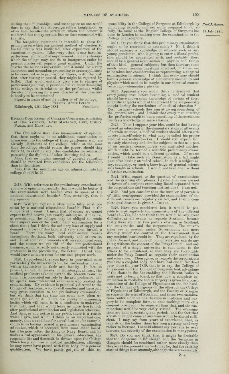 selling their fellowships ; and we suppose no one would dare to say that the Sovereign sells a knighthood, or other title, because the person on whom the honour is conferred has to pay certain fees or dues connected with the title. The foregoing statement is intended to show the principles on which our present method of election to the fellowship was instituted, after experience of the examination system. Like every other, it may have im- perfections, and admit of improvement; but any changes which the college may sec fit to inaugurate under its present charter will require great caution. Under the charter the ballot is imperative, and it would be a very dangerous and anomalous proceeding to cause applicants to be examined as to professional fitness, with the risk that, after having so passed, they might be rejected by ballot. That would certainly give rise to charges of professional jealousy, or personal dislike, most damaging to the college in its relation to the profession; whilst the idea of applying for a new charter at this juncture is hardly to be entertained. Signed in name of and by authority of the college, Francis Brodie Imlach, Edinburgh, 25th May 1881. President. Excerpt from Report of Charter Committee, consisting of Drs. Gairdner, David Maclagan, Huie, Simson, Pagan, and Macaulay. The Committee were also unanimously of opinion, that there ought to be no additional examination on admission into the college of those gentlemen who are already licentiates of the college ; while at the same time the college should retain the power, should they think fit, to examine any other candidates for admission possessing the diploma of other licensing bodies. Also, that no higher amount of general education should be required from candidates for the fellowship than in licentiates. Also, that the minimum age on admission into the college should be 22. 3418. With reference to the preliminary examination, you are of opinion apparently that it would be better if the examination were handed over to some of the national educational boards ?—Yes, certainly, that is my opinion. 3419. Will you explain a little more fully what you mean by a national educational board P—That is the difficulty at present. I mean that, of course, we cannot expect to find boards just exactly suiting us, it may be, at present, and the colleges may be obliged to retain their supervision of the preliminary examination for a short time ; but I think the ordinary laws of supply and demand in a case of this kind will very soon furnish a board. There are many local examination boards throughout Scotland, both university and otherwise, and I think their requirements will very soon meet ours, and the sooner we get rid of the non-professional business, which is really not directly connected with the profession in the present day, the better. I think that would leave us more room for our own proper work. 3420. I apprehend that you have in your mind more particularly the universities ?—The universities have it within themselves in their arts faculty. In fact, at present, in the University of Edinburgh, at least, the medical professors take no part in the present examina- tion; it is conducted entirely by the arts professors, and by special non-professorial examiners who conduct the examination. My evidence is principally directed to the College of Surgeons, who do still conduct and have paid very great attention to the preliminary examination, but we think that the time has come now when we might get rid of it. There are plenty of examining bodies which will soon be in a condition to undertake that duty, and that would leave us more free to look after professional examination and legislation otherwise. And then, as you notice in my precis, there is a reason which I give, and which I think is an important one, namely, that a candidate fora qualification, for example, comes to us having passed a preliminary examination ad eundem which is accepted from some other board, but if he goes before the Army or Navy Board, and he makes a bad appearance in his general education, the responsibility and discredit is thrown upon the College which has given him a medical qualification, although he may never have passed with that body for a general qualification. We have partly got . rid of this re- sponsibility in the College of Surgeons at Edinburgh hy ProfJ.Sjtence. employing experts, and are quite prepared to do so ' fully, the same as the English College of Surgeons has 23 July 1881. done in London in making over the examination to the ! College of Preceptors. 3421. Do you think that this preliminary examination ought to be restricted to arts solely ?—No, I think it should embrace a knowledge of subjects such as any young gentleman, who is going to enter a liberal profes- sion should he acquainted with, and probably there should be a general examination in physics and things of that kind,—general subjects ; but then there are some much more serious questions involved, if those are to be taken into consideration as representing a surgical examination in science. I think that every man should have a general knowledge of elementary mechanics and physics which used to be taught in our chemical courses years ago,—elementary physics. 3422. Apparently you would think it desirable that every young man before becoming a medical student should have shown some knowledge of certain of those scientific subjects which at the present time are generally taught during the curriculum of medical education p— Yes. In many schools they aim at giving something of the general sort ; and I think that every man entering the profession ought to know something of these sciences besides a knowledge of mere classics. 3423. Then I suppose your idea would be that having passed an education in the elementary stage at all events of certain sciences, a medical student should afterwards devote himself solely to what may be called his proper medical curriculum?—Yes. I would still expect him to study chemistry and similar subjects to that as a pari of his medical course, unless you instituted another, which might be termed a scientific preliminary exami- nation, which would be a different question. Of course I would not take such an examination as a lad might pass after having attended school, in such a subject as, say, chemistry, or such a knowledge of general science as is taught in schools. I would not take that without a further examination. 3424. With regard to the question of examinations and the granting of diplomas, I gather that you are not in favour of a conjoint examining Board separated from the corporations and teaching institutions ?—I am not. 3425. And you consider that the number of portals is of little consequence provided the examinations of the different boards are regularly visited, and that a com- plete qualification is given P—Just so. 3426. Have you considered how it would be pos- sible to visit regularly the examinations of the different boards ?—Yes, I do not think there would be any great difficulty, at all events as regards Scotland, because really there are only two portals existing in Scotland, the universities and the corporations. The univer- sities are at present under Government, and more directly under the control of the Government than any conjoint board could be. They are regulated by the Privy Council, and none of our universities can do any thing without the consent of the Privy Council, and any proposal of a single university is sent down to the others to be considered, so that they are thoroughly under the Privy Council as regards their examination and education. Then again, as regards the corporations you have a conjoint body, and have had one in Scotland ever since the year 1859, that is to say, the College of Physicians and the College of Surgeons took advantage of the clause in the Act enabling the different bodies to unite and to form a board, so that now a complete ex- amination in medicine and in surgery is given by a board consisting of the College of Physicians on the one hand, and the College of Surgeons on the other, or the College of Physicians of Edinburgh, and the Faculty of Glasgow as regards the west of Scotland, and those two examina- tions confer a double qualification in medicine and sur- gery in its complete form, so that nothing more of a conjoint board could be required than that, and the exa- minations would be very easily visited. The examina- tions are held at certain given periods, and the fact that a visit or might come at any time would be almost suffi- cient. I may say from years of experience, that, as regards all the bodies, there has been a strong tendency rather to increase, I should almost say perhaps to over increase, the severity of the examination in many points. 3427. Do you not think that it might be desirable that the Surgeons in Edinburgh and the Surgeons in Glasgow should bs combined rather more closely than they are at the present time?—It may be, that the existing state of things is an anomaly, although there are certainly Z 4