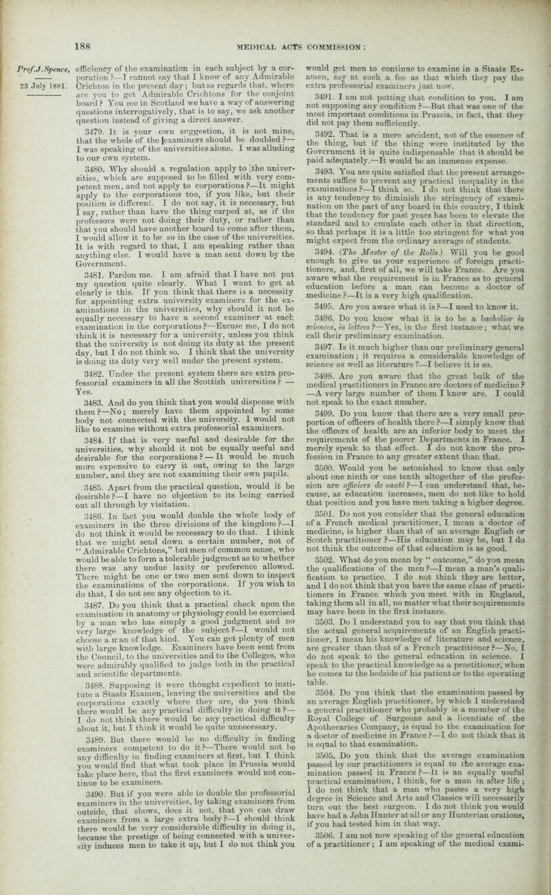 Prof J .Spence, 23 July 1881. efficiency of the examination in each subject by a cor- poration ?—I cannot say that I know of any Admirable Crichton in the present day ; hut as regards that, where are you to get Admirable Crichtons for the conjoint board ? You see in Scotland we have a way of answering questions interrogatively, that is to say, we ask another question instead of giving a direct answer. 3479. It is your own suggestion, it is not mine, that the whole of the |examiners should be doubled ?— I was speaking of the universities alone. I was alluding to our own system. 3480. Why should a regulation apply to ithe univer- sities, which are supposed to he filled with very com- petent men, and not apply to corporations ?—It might apply to the corporations too, if you like, but their position is different. I do not say, it is necessary, but I say, rather than have the thing carped at, as if the professors were not doing their duty, or rather than that you should have another hoard to come after them, I would allow it to be so in the case of the universities. It is with regard to that, I am speaking rather than anything else. I would have a man sent down by the Government. 3481. Pardon me. I am afraid that I have not put my question quite clearly. What I want to get at clearly is this. If you think that there is a necessity for appointing extra university examiners for the ex- aminations in the universities, why should it not be equally necessary to have a second examiner at each examination in the corporations ?—Excuse me, I do not think it is necessary for a university, unless you think that the university is not doing its duty at the present day, but I do not think so. I think that the university is doing its duty very well under the present system. 3482. Under the present system there are extra pro- fessorial examiners in all the Scottish universities r — Yes. 3483. And do you think that you would dispense with them?—No; merely have them appointed by some body not connected with the university. I would not like to examine without extra professorial examiners. 3484. If that is very useful and desirable for the universities, why should it not be equally useful and desirable for the corporations ? — It would be much more expensive to carry it out, owing to the large number, and they are not examining their own pupils. 3485. Apart from the practical question, would it be desirable?—I have no objection to its being carried out all through by visitation. 3486. In fact you would double the whole body of examiners in the three divisions of the kingdom ?—I do not think it would be necessary to do that. I think that we might send down a certain number, not of “ Admirable Crichtons,” but men of common sense, who would be able to form a tolerable judgment as to whether there was any undue laxity or preference allowed. There might be one or two men sent down to inspect the examinations of the corporations. If you wish to do that, I do not see any objection to it. 3487. Do you think that a practical check upon the examination in anatomy or physiology could be exercised by a man who has simply a good judgment and no very large knowledge of the subject ?—I would not choose a man of that kind. You can get plenty of men with large knowledge. Examiners have been sent from the Council, to the universities and to the Colleges, who were admirably qualified to judge both in the practical and scientific departments. 3488. Supposing it were thought expedient to insti- tute a Staats Examen, leaving the universities and the corporations exactly where they arc, do you think there would be any practical difficulty in doing it ?— 1 do not think there would be any practical difficulty about it, but I think it would be quite unnecessary. 3489. But there would be no difficulty in finding examiners competent to do it?—There would not bo any difficulty in finding examiners at first, but I think you would find that what took place in Prussia would take placo here, that tho first examiners would not con- tinue to be examiners. 3490. But if you were able to double the professorial examiners in the universities, by taking examiners from outside, that shows, does it not, that yon can draw examiners from a large extra body ?—I should think there would be very considerable difficulty in doing it, because the prestige of being connected with a univer- sity induces men to take it up, but I do not think you would get men to continue to examine in a Staats Ex- amen, say at such a fee as that which they pay tho extra professorial examiners just now. 3491. I am not putting that condition to you. I am not supposing any condition ?—But that was one of the most important conditions in Prussia, in fact, that they did not pay them sufficiently. 3492. That is a mere accident, not of the essence of the thing, but if the thing were instituted by the Government it is quite indispensable that it should be paid adequately.—It would be an immense expense. 3493. You are quite satisfied that the present arrange- ments suffice to prevent any practical inequality in the examinations ?—I think so. I do not think that there is any tendency to diminish the stringency of exami- nation on the part of any board in this country, I think that the tendency for past years has heen to elevate the standard and to emulate each other in that direction, so that perhaps it is a little too stringent for what you might expect from the ordinary average of students. 3494. (The Master of the Rolls.) Will you be good enough to give us your experience of foreign practi- tioners, and, first of all, we will take France. Are you aware what the requirement is in France as to general education before a man can become a doctor of medicine ?—It is a very high qualification. 3495. Are you aware what it is ?—I used to know it. 3496. Do you know what it is to be a hachelicr its sciences, its lettres ?—Yes, in the first instance; what we call their preliminary examination. 3497. Is it much higher than our preliminary general examination; it requires a considerable knowledge of science as well as literature ?—I believe it is so. 3498. Are you aware that the great bulk of the medical practitioners in France are doctors of medicine ? —A very large number of them I know are. I could not speak to the exact number. 3499. Do you know that there are a very small pro- portion of officers of health there ?—I simply know that the officers of health are an inferior body to meet the requirements of the poorer Departments in France. I merely speak to that effect. I do not know the pro- fession in France to any greater extent than that. 3500. Would you be astonished to know that only about one ninth or one tenth altogether of the profes- sion are oficiers de sante ?—I can understand that, be- cause, as education increases, men do not like to hold that position and you have men taking a higher degree. 3501. Do not you consider that the general education of a French medical practitioner, I mean a doctor of medicine, is higher than that of an average English or Scotch practitioner ?—His education may be, but I do not think the outcome of that education is as good. 3502. What do you mean by “ outcome,” do yon mean the qualifications of the men ?—I mean a man’s quali- fication to practice. I do not think they are better, and I do not think that you have the same class of practi- tioners in France which you meet with in England, taking them all in all, no matter what their acquirements may have been in the first instance. 3503. Do I understand you to say that you think that the actual general acquirements of an English practi- tioner, I mean his knowledge of literature and science, are greater than that of a French practitioner?—No, I do not speak to the general education in science. I speak to the practical knowledge as a practitioner, when ho comes to the bedside of his patient or to the operating table. 3504. Do you think that the examination passed by an average English practitioner, by which 1 understand a general practitioner who probably is a member of the Royal College of Surgeons and a licentiate of the Apothecaries Company, is equal to the examination for a doctor of medicine in France ?—I do not think that it is equal to that examination. 3505. Do you think that the average examination passed by our practitioners is equal to the average exa- mination passed in France ?—It is an equally useful practical examination, I think, for a man in after life ; I do not think that a man who passes a very high degree in Science and Arts and Classics will necessarily turn out the best surgeon. I do not think you would have had a John Hunter at all or any Hunterian orations, if you had tested him in that way. 3506. I am not now speaking of the general education of a practitioner ; I am speaking of the medical exami-