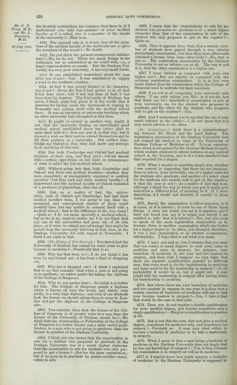 Mr. G. Y. Heath, M.B., and Mr. L. Armstrong, MV. 30 July 1881. A the Scottish universities, for instance, that there is, if I understand you, only one member of your medical faculty, as it is called, who is a member of the senate of the university ?—That is so. 4551. The general rule is, is it not, that all the mem- bers of the medical faculty of the university are ex ojjicio the members of the senate ?—No doubt. 4552. Do you think the present arrangement satisfac- tory ?—No, we do not. There are many things in the connexion not so satisfactory as we could wish, c.g., a larger representation on senate. But the Durham Uni- versity is a very poor university, it has very small funds. 4553. It was established somewhere about the year 1833, was it not ?—Yes. It was established to supply a want in the northern counties. 4554. At first it was purely literary in its character, was it not ?—From the first it had power to do all that it has done since; but it was not done at first, it has been done by degrees. The University of Durham has never, I think, quite had given to it the credit that it deserves for having made the movement of coming to Newcastle and joining itself with the medical school there. It was an extension of university teaching which no other university had attempted at that time. 4555. It might be viewed in another way, might it not, that the university finding an exceedingly good medical school established there was rather glad to unite itself with it ?—You can put it in that way, but it showed a wish on their part to extend themselves and to fill their position as a university. But neither Cam- bridge nor Oxford at that time had made any attempt to do anything of that sort. 4556. But both Cambridge and Oxford had medical faculties of their own, had they not?—Oxford stauds with a certain opprobium on her head iu consequence of what is called the lost medical school. 4557'. Without going into that, both Cambridge and Oxford had their own medical faculties—whether they were completely or incompletely organized is another question—but they each had their medical faculty ?—I understood that the medical faculty of Oxford consisted of a professor of physiology, that was all. 4558. But, us a matter of fact, the univer- sities, both of Oxford and Cambridge, had had their medical faculties from, I was going to say, time im- memorial, and consequently neither of them could possibly have had any motive to connect itself with a medical school; that is the difference in the two cases ? —Quite so ; I do not mean specially a medical school; but so far as my memory serves me I do not think that any one of the universities had gone out of its own place, as it were, to extend any advantage that might be gained from the university teaching at that time, as the Durham University did with regard to Newcastle. I think I am right in that. 4559. (The Bishop of Peterborough.) You stated that the University of Durham has ceased for some years to give licenses in medicine ?—Practically that is so. 4560. Why has that been so ?—I do not think it has been by any formal act; it has been a kind of dropping out. 4561. Why has it dropped out?—I think I explained that in my first remarks—that when a man is not going on to graduate, we rather prefer his taking the diploma of the College of Surgeons. 4562. Why do you prefer that ?—We think it is better for him. The College of Surgeons grants a diploma which is known all over the world, and which, very justly, is a very high diploma ; and even if our students took the license we should advise them to come to Lon- don and get the diploma of the College of Surgeons also. 4563. You consider then that the license of the Col- lege of Surgeons is of greater value to a man than the license of the University of Durham would be ?—We think that the membership or Fellowship of the College of Surgeons is a better known and a more useful quali- fication to a man who is not going to graduate than the license to practice of the Durham University. 4564. I think you also stated that the examination in arts for a student who proposed to graduate in the Durham University was of a much higher character than the examination in arts for students who only pro- posed to get a license ?—Not for the mere registration; but if he goes on to graduate ho passes another exami- nation in arts. 4565. I mean that the examinations in arts for the student who proposes to graduate is of a much higher character than that of the examination in arts of the student who only proposes to get on the register?— Quite so. 4566. Then it appears from that, that a certain num- ber of students have passed through a very inferior preliminary examination, but then they have afterwards obtained a license from some other body ?—No, that is not so. The registration examination by the Durham University is not an inferior one at all. The way to put it is, that the other examination is a higher one. 4567. I mean inferior as compared with your own liigher one ?—But not inferior as compared with the ordinary registration examination. It is, in fact, very much higher than the examination which the College of Surgeons used to institute for their members. 4568. I am not at all comparing your university with others. I am only asking you this : is it not the fact that there are two standards of examination in arts at your university, one for the student who proposes to graduate, and the other for the student who proiioses only to get on the register ?—Yes. 4569. And I understand you to say that the one is very much inferior to the other ?—I do not know that it is very mnch inferior to the other. (Dr. Armstrong.) I think there is a misunderstand- ing between Dr. Heath and the Lord Bishop. The registration examination of the Durham University does not compel the student to enter at the University of Durham College of Medicine at all. It is an examina- tion which is recognised by the General Medical Council, which enables students to attend lectures at any medical school in the kingdom, and is of a lower standard than that required for a degree. 4570. What I wanted to ascertain simply was, whether I was correct in supposing that there are two examina- tions in arts in your university, one of a higher class for the students who graduate, and another of a lower class for the students who merely seek to get on the register, is that the case or not ?—As a matter of fact that is so, although I think the way in which you put it might give somewhat a different kind of meaning to it. If I were describing it I would not describe it exactly in those words. 4571. Surely the examination is either superior, or it is equal, or it is inferior ; it must be one of those three things. I have not heard you say it is superior, and I have not heard you say it is equal, and surely I am entitled to infer that it is inferior ?—Yes, but you seem to speak of the mere registration examination as if, because there is another examination which was better for a higher degree to be taken, you thought, therefore, it was a bad examination or an inferior examination, intrinsically. I hope that is not what you mean. 4572. I have not said so, but I observe that you state that you confer so many degrees in each year, some in medicine and some in surgery, for instance, nine bachelors of medicine in one year and two masters in surgery, and from that I suppose we may infer that those are separate qualifications granted to different men, that some went in for the bachelorship in medicine and some went in for the mastership in surgery ?—In all probability it would be so, but it might not. A man might take his mastership in surgery after having taken liis bachelorship in medicine. 4573. But where there are nine bachelors of medicine and two masters in surgery in one year it is clear that a certain number of bachelors of medicine will not in that year become masters in surgery ?—Yes, I take it that that would be the case in that year. 4574. Then you do not require a double qualification for your medical degree, you require sometimes only a single qualification ?—We give no qualification to practice at all. 4575. But is not this the case, that you give a medical degree, sometimes for medicine only, and sometimes for surgery ?—Precisely so. A man may elect either to become a bachelor of medicine or to take a mastersliip in surgery. 4576. What I mean is that a man being a bachelor of medicine in the Durham University does not imply that he has any knowledge of surgery ?—Yes, it does, because his examination is in surgery as well as in medicine. 4577-8. I want to know how much surgery a bachelor of medicine in the Durham University is supposed to