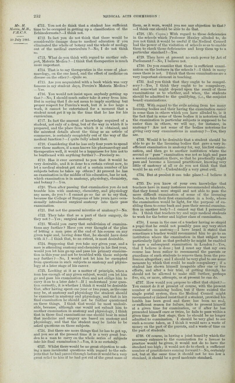 Mr. H. 4711. You uot do think that a student has sufficient Morris, M.B., time to be occupied in getting up a classification of the F.R.C.S. Echinodermata?—I think not. j^~881 4712. In fact you do not think that there would be 11 ^ ' considerable damage done to medical education if you eliminated the whole of botany and the whole of zoology out of the medical curriculum ?—No, I do not think so. 4713. What do you think with regard to another sub- ject, Materia Medica ?—I think that therapeutics is much more important. 4714. That is to say therapeutics in the sense of phar- macology, on the one hand, and the effect of medicine on disease on the other ?—Quite so. 4715. Are you acquainted with a book which was very famous in my student days, Pereira’s Materia Medica ? —Yes. 471G. You would not insist upon anybody getting up that ?—No, I should much rather take it away from him. lint in saying that I do not mean to imply anything but proper respect for Pereira’s work, but it is too large a work, it cannot bo entertained for a moment that a student must get it up in the time that he has for his curriculum. 4717. In fact the amount of knowledge required of a student, not only of a drug, but of the way in which it is prepared, and the place from which it is obtained, and the minutest details about the thing as an article of commerce, is certainly completely out of the way of the medical function ?—I quite fully admit that. •1718. Considering that he has only four years to spend over these matters, if a man knows his pharmacology and therapeutics well, it would be a happiness for him not to be burthened with anything further p—Precisely so. 4719. Has it ever occurred to you that it would be very desirable, and it is done to a certain extent nowr, to let a medical student get rid of a certain number of his subjects before he takes up others? At present he has an examination in the middle of his education, has he not, which examination is in anatomy, physiology, chemistry, and botany p—Yes. 4720. Then after passing that examination you do not trouble him with anatomy, chemistry, and physiology any more, do you ?—I cannot go so far as to say that, because the College of Surgeons of late years have occa- sionally introduced surgical anatomy into their pass examination. 4721. Hut not the general minutiae of anatomy?—No. 4722. They take that as a part of their surgery, do they not ?—Yes; surgical anatomy. 4723. Would you carry that subdivision of examina- tions any further p Have you ever thought of the plan of letting a man pass at the end of his course on any given topic and, having done that, he should have done with it P—1 think that, to an extent, is most desirable. 4724. Supposing that you take any given year, and a man is attending anatomy and chemistry in his first year, would you let him go up and pass his primary examina- tion in this year and not be troubled with these subj’ects any further ?—No, I would not let him be exempted from questions in such subjects as anatomy and physio- logy at a later stage of his career. 4725. Looking at it as a matter of principle, when a man has enough of any given subject, would you let him go and pass his examination then and not oblige him to carry it on to a later date ?—If I understand your ques- tion correctly, it is whether I think it would be desirable that, after having spent one year or two years, as the case may be, at anatomy and physiology the student should be examined in anatomy and physiology, and that in his final examination he should not be further questioned on these things. I think that would be most undesir- able, because, although one would not submit him to another examination hi anatomy and physiology, I think that in those final examinations one should bear in mind that medicine and surgery are based on anatomy and physiology, and that the student may be liable to be asked questions on those subjects. 4726. Hut there are more things that he has to get up, and you see at the present time it is a very great bur- den to a man to carry on the whole series of subjects into his final examination ?—Yes, it is so certainly. 4727. Whilst there would be no great objection to ask- ing a man incidental questions with regard to the sub- jects that he had passed through before it would be a very great relief to him if he had got rid of the great mass of them, as it were, would you see any objection to that ? —I think one should be able to do that. 4728. (Mr. Cog an.) With regard to those deficiencies in the schools which Professor Huxley alluded to, do you not think it would be useful if the Medical Coimcil had the power of the visitation of schools so as to enable them to check those deficiencies and keep them up to a particular standard ?—Yes. 4729. They have at present no such power by Act of Parliament ?—No, I believe not. 4730. Do you consider that there is sufficient exami- nation on the lectures in the schools ?—I think in many cases there is not. I think that those examinations are a very important element in teaching. 4731. And you think that they ought to be compul- sory ?—Yes, I think they ought to be compulsory, and somewhat might depend upon the result of those examinations as to whether, and when, the students should be admitted to the qualifying, (i.e., the conjoint board) examinations. 4732. With regaixl to the evils arising from too many licensing bodies and their haring the examination easier in some than in others which you have alluded to, is it the fact that in some of those bodies it is notorious that the examination in particular subjects is supposed to be easier than in others, we will say, for instance, in anatomy ? Are not some of the bodies notorious for giving very easy examinations in anatomy ?—Yes, they are. 4733. Would it be desirable that a student should be able to go to the licensing bodies that gave a very in- efficient examination in anatomy for, say, his first exami- nation, and then go to another institution where the second or “ pass ” examination was not so high and pass a second examination there, so that he practically might pass and become a licensed practitioner, knowing very little of anatomy at all or do you not think that that would be an evil ?—Undoubtedly a very great evil. 4734. But at present it can take place ?—I believe it can. 4735. Do you know of your own knowledge that teachers have in many instances recommended students, that they found were stupid and not able to pass the more difficult examination of some of the licensing bodies, to take their first examination in a body, where the examination would be fight, for the purpose of en- abling them to come back and pass their second examina- tion in another body ?—I cannot say that I personally do. I think that teachers try and urge medical students to work for the better and higher class of examination. 4736. I mean in the case of a teacher having so stupid a pupil that he could not possibly pass any very strict examination in anatomy—I have heard it stated that sometimes a teacher would recommend him to go to an institution where the examiuation in that subject was particularly fight so that probably he might be enabled to pass a subsequent examination in London ?—Yes, that I believe is done ; but I must say that my own course has been rather to recommend the parents or guardians of such students to remove them from the pro- fession altogether; and I should be very glad to see some measure by which that could be made compulsory; if a student has shown himself incapable after one or two efforts, and after a fair trial, of getting through, he should not be allowed to make still further, perhaps five, six, or more, attempts, as at present he can do. 4737. How would you propose to effect that object ?— You cannot do it at present of course, with the present number of examining bodies, but if there existed the single portal system, then the Medical Council might recommend or indeed insist that if a student, provided his health has been good and there has been no real, or sufficient reason for failure, fails to present himself at a given time for examination, or if after he has presented himself once or twice, he fails to pass within a given time the first stage, then he should be no longer admitted to examination. I should be very glad to see such a course taken, as I think it would save a waste of money on the part of the parents, and a waste of time on the part of students. 4738. Of course, in having a joint board by which the necessary entrance to the examination for a license to practice would be given, it would not do to have the standard too high; it would not do to check a sufficient number of practitioners coming forward ?—No, certainly not, but at the same time it should not be too low a standard, it should be a good moderate standard.