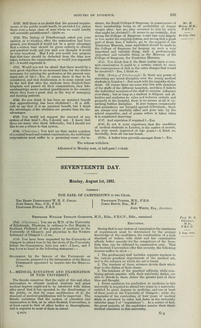 4739. Still there is no doubt that the general require- ments of the public would hardly be provided for, unless there were a large class of men whom we could hardly call scientific practitioners ?—Quite so. 4740. The Bishop of Peterborough asked you your ojiinion as to whether, after the examination had been passed, you thought it would not be a great advantage that a certain time should be given entirely to clinical and practical work, and you said you thought it would be very beneficial. May I ask you would you propose that that time should be deducted from the time now taken between the examinations, or would you superadd it ?—I would superadd it. 4741. Would you not be afraid that there would be a very great, objection to an increased time for the studies necessary for entering the profession at the present very rapid rate of life ?—Yes, of course there is that to be considered, and that desideratum is to some extent met by the fact that after the students have finished their hospitals and passed all their examinations, they take assistants) tips under medical practitioners in the country where they learn a great deal in the way of managing and treating patients. 4742. Do you think it has been an unmixed benefit that apprenticeship has been abolished p — It is diffi- cult to say that it is an unmixed benefit, but I think the advantages of the abolition are greater than the dis- advantages. 4743. You would not suggest the renewal of any system of that kind ?—No, I should not. I know that there are many who think differently, but I should not like to see a return to that system. 4744. (Chairman.) You told me that, under a system of a central board and central examinations, the individual corporations must suffer in a pecuniary sense—for in- stance, the Royal College of Surgeons, in consequence of their membership being in all probability no longer sought after: has any plan occurred to you by which that might be obviated ?—It seems to me certainly, that seeing the College of Surgeons would lose very largely in fees under the conjoint system, and seeing that a great part of those fees, I believe, go to the support of tlio Hunterian Museum, some equivalent should be made to the College of Surgeons for keeping up such a very important and valuable thing, such a professionally important and valuable thing, as the Museum of the College of Surgeons, the Hunterian Museum. 4745. You think that if the State insists upon a com- mon examination it ought to a certain extent to meet the consequences of that in the extra charges that would be involved ?—Yes, I think so. 4746. (Bishop of Peterborough.) Is there any power of exercising any moral discipline over tho young medical students in London ?—Not much with the majority of stu- dents. Of course there are some who live with members of the staffs of the different hospitals, and then it falls to the individual members of the staff to exercise influcnco over them ; but as long as a student is diligent and at- tentive and conforms to rules and behaves orderly and properly in the hospital, there is no means at all of ex- ercising further discipline. It does happen occasionally that accusations are brought against individuals ; these are always very carefully sifted and gone into by the school committee, and of course action is taken when it is considered deserving. 4747. And expulsion if required ?—Yes. 4748. Is not it your experience that the condition of medical students in London, in tho matter of morals, has very much improved of late years?—I think so, decidedly, from all one has heard. 4748a. A better tone prevails amongst them ?—Yes. The witness withdrew. Adjourned to Monday next, at half-past 3 o’clock. SEVENTEENTH DAY. Monday, August 1st, 1881. PRESENT : THE EARL OF CAMPERDOWN in the Chaib. TnE Right Honourable'W. H. F. Cogan. John Simon, Esq., C.B., F.R.S. Professor Huxley, F.R.S. Professor Turner, M.B., F.R.S. James Bryoe, Esq., M.P. John White, Esq., Secretary. Professor William Tennant Gairdner, M.D., Edin., F.R.C.P., Edin., examined. 4749. (Chairman.) You are an M.D. of the University of Edinburgh, Physician in ordinary to Her Majesty in Scotland, Professor of the practice of medicine in the University of Glasgow, and physician to the Western Infirmary of Glasgow ?—I am. 4750. You have been requested by the University of Glasgow to attend here to lay the views of the University before the Commission, have you not ?—I have, and I beg leave to hand in the following statement:— Statement by the Senate of the University of Glasgow, prepared for the information of the Royal Commission appointed to inquire into the Medical Acts. I.—MEDICAL EDUCATION AND EXAMINATION IN THIS UNIVERSITY. The Senate conceives that the right of this and other universities to educate medical students and grant medical degrees ought not to be interfered with unless after proof that it has operated to the disadvantage of the public, or that by some modification of it, the standard of medical qualification will be improved. The Senate maintains that the system of education and examination in this, as in other Scottish Universities, is at least equal to that of other bodies in thoroughness, and is superior to most of them in extent. Q 6C76. Education. Seeing that in any system of examination the maximum of requirement must be determined by the average knowledge of the candidates, the combination of a high standard of tuition with strict and fair examination affords better security for the competence of the licen- tiate than can be obtained by examination only. That the Scottish Universities offer this security, the following reasons suffice to show :— 1. The professorial staff includes separate teachers in the various practical departments of the medical art, and in the sciences on which the art is based. 2. The teachers of these sciences devote their whole time to the duties of them chairs. 3. The teachers of the practical subjects, while com- bining private practice with their university duties, are able to devote to these duties the greater part of their time and thought. 4. Every candidate for graduation in medicine in this university is required to attend two years in a university entitled to grant degrees in medicine, and one at least of these years at the University of Glasgow ; while the remainder of his curriculum of four years of medical study is governed by rules laid down in the university calendar (page 7 of “ regulations”). As a matter of fact, the great majority of the candidates receive their whole medical education in this university. Gg Mr. H. Morris, M.B., F.R.C.S. 30 July 1881 Prof. IF. T. Gairdner, M.D., F.R.C.P. 1 Aug. 1881.