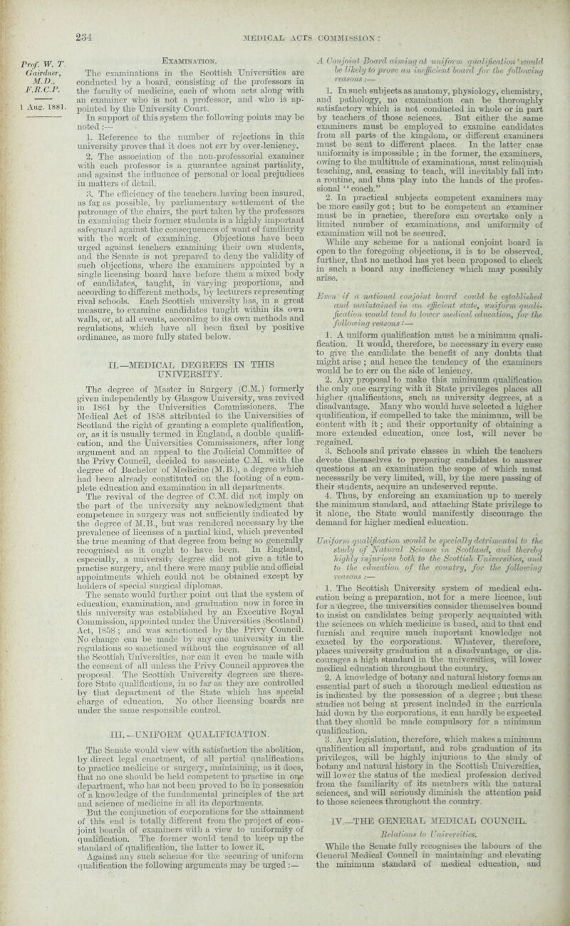 Prof. W. T Gairdner, M.D., F.R.C.P. 1 Auar. 1881. Examination. The examinations in the Scottish Universities are conducted l>v a board, consisting of the professors in the faculty of medicine, each of whom acts along with an examiner who is not a professor, and who is ap- pointed by the University Court. In support of this system the following points may be noted:— 1. Reference to the number of rejections in tliis university proves that it does not err by over-leniency. 2. The association of the non-professorial examiner with each professor is a guarantee against partiality, and against the influence of personal or local prejudices in matters of detail. 3. The efficiency of the teachers having been insured, as far as possible, by parliamentary settlement of the patronage of the chairs, the part taken by the professors in examining their former students is a highly important safeguard against the consequences of want of familiarity with the work of examining. Objections have been urged against teachers examining their own students, and the Senate is not prepared to deny the validity of such objections, where the examiners appointed by a single licensing board have before them a mixed body of candidates, taught, in varying proportions, and according to different methods, by lecturers representing rival schools. Each Scottish university has, in a great measure, to examine candidates taught within its own walls, or, at all events, according to its own methods and regulations, which have all been fixed by positive ordinance, as more fully stated below. II. —MEDICAL DEGREES IN THIS UNIVERSITY. The degree of Master in Surgery (C.M.) formerly given independently by Glasgow University, was revived in 18fil by the Universities Commissioners. The Medical Act of 1858 attributed to the Universities of Scotland the right of granting a complete qualification, or, as it is usually termed in England, a double qualifi- cation, and the Universities Commissioners, after long argument and an appeal to the Judicial Committee of the Privy Council, decided to associate C.M. with the degree of Bachelor of Medicine (M.B.), a degree which had been already constituted on the footing of a com- plete education and examination in all departments. The revival of the degree of C.M. did not imply on the part of the university any acknowledgment that competence in surgery was not sufficiently indicated by the degree of M.B., but was rendered necessary by the prevalence of licenses of a partial kind, which prevented the true meaning of that degree from being so generally recognised as it ought to have been. In England, especially, a university degree did not give a title to practise surgery, and there were many public and official appointments which could not be obtained except by holders of special surgical diplomas. The senate would further point out that the system of education, examination, and graduation now in force in tliis university was established by an Executive Royal Commission, appointed under the Universities (Scotland) Act, 1858 ; and was sanctioned by the Privy Council. No change can be made by any one university in the regulations so sanctioned ivithout the cognisance of all the Scottish Universities, nor can it even be made Avith the consent of all unless the Privy Council approves the proposal. The Scottish University degrees are there- fore State qualifications, in so far as they are controlled by that department of the State which has special charge of education. No other licensing boards are under the same responsible control. III. -UNIFORM QUALIFICATION. The Senate would view with satisfaction the abolition, by direct legal enactment, of all partial qualifications to practice medicine or surgery, maintaining, as it does, that no one should be held competent to practise in oqe department, who has not been proved to be in possession of a knoAvledge of the fundamental principles of the art and science of medicine in all its departments. But the conjunction of corporations for the attainment of this end is totally different from the project of con- joint boards of examiners with a view to uniformity of qualification. The former Avould tend to keep up the standard of qualification, the latter to loAver it. Against any such scheme for the securing of uniform qualification the folloAving arguments may be urged :— A Conjoint Board aiming at uniform qualification’ tconld be likely to prove an inefficient board fur the following reasons.-— 1. In such subjects as anatomy, physiology, chemistry, and pathology, no examination can be thoroughly satisfactory which is not conducted in whole or in part by teachers of those sciences. But either the same examiners must be employed to examine candidates from all parts of the kingdom, or different examiners must be sent to different places. In the latter case uniformity is impossible; in the former, the examiners, owing to the multitude of examinations, must relinquish teaching, and. ceasing to teach, will inevitably fall into a routine, and thus play into the hands of the profes- sional ‘ ‘ coach.” 2. In practical subjects competent examiners may- be more easily got; but to be competent an examiner must be in practice, therefore can overtake only a limited munber of examinations, and uniformity of examination will not be secured. While any scheme for a national conjoint board is open to the foregoing objections, it is to be observed, further, that no method has yet been proposed to check in such a board any inefficiency winch may possibly arise. Even if a, national conjoint board could be established and maintained in an efficient state, uniform quali- fication would tend to lower medical education, for the following reasons • — 1. A uniform qualification must be a minimum quali- fication. It would, therefore, be necessary in every case to give the candidate the benefit of any doubts that might arise ; and hence the tendency of the examiners would be to err on the side of leniency. 2. Any proposal to make this minimum qualification the only one carrying Avith it State privileges places all higher qualifications, such as university degrees, at a disadvantage. Many who would have selected a liigher qualification, if compelled to take the minimum, Avill be content Avith it; and their opportunity of obtaining a more extended education, once lost, Avill never be regained. 3. Schools and private classes in Avliich the teachers devote themselves to preparing candidates to answer questions at an examination the scope of which must necessarily be very limited, Avill, by the mere passing of their students, acquire an undeserved repute. 4. Thus, by enforcing an examination up to merely the minimum standard, and attaching State pn'ivilege to it alone, the State would manifestly discourage the demand for higher medical education. Uniform qualification would be specially detrimental to the study of Natural Science in Scotland, and thereby highly injurious both to the Scottish Universities, and to the education of the country, for the following reasons:— 1. The Scottish University system of medical edu- cation being a preparation, not for a mere licence, but for a degree, the universities consider themselves bound to insist on candidates being properly acquainted AA-itli the sciences on Avliich medicine is based, and to that end furnish and require much important knoAvledge not exacted by the corporations. Whatever, therefore, places university graduation at a disadvantage, or dis- courages a high standard in the universities, aaIII loAver medical education throughout the country. 2. A knoAvledge of botany and natural history forms an essential part of such a thorough medical education as is indicated by the possession of a degree; but these studies not being at present included in the curricula laid down by the corporations, it can hardly be expected that they should be made compulsory for a minimum qualification. 3. Any legislation, therefore, which makes a minimum qualification all important, and robs graduation of its priA’ileges, will be highly injurious to the study of botany ami natiunl history in the Scottish Universities, AA-ill loAver the status of the medical profession derh-ed from the familiarity of its members with the natural sciences, and Avill seriously diminish the attention paid to those sciences throughout the country. IV.—THE GENERAL MEDICAL COUNCIL. Relations to Universities. While the Senate fully recognises the labours of the General Medical Council in maintaining and elevating the minimum standard of medical education, and