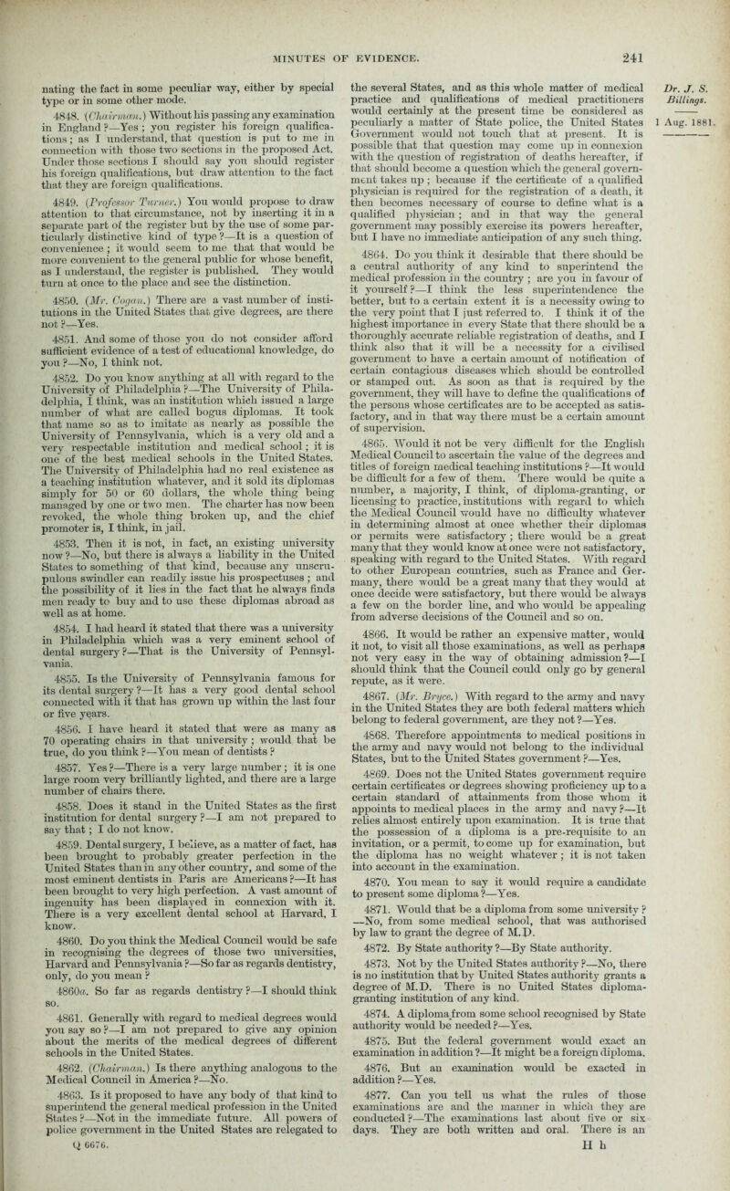 nating the fact in some peculiar way, either by special type or in some other mode. 4848. (Chairman.) Without his passing any examination in England ?—Yes ; you register his foreign qualifica- tions ; as I understand, that question is put to me in connection with those two sections in the proposed Act. Under those sections I should say you should register his foreign qualifications, but draw attention to the fact that they are foreign qualifications. 4849. (Professor Turner.) You would propose to draw attention to' that circumstance, not by inserting it in a separate part of the register but by the use of some par- ticularly distinctive kind of type ?—It is a question of convenience ; it would seem to me that that would be more convenient to the general public for whose benefit, as I understand, the register is published. They would turn at once to the place and see the distinction. 4850. (Mr. Cogan.) There are a vast number of insti- tutions in the United States that give degrees, are there not ?—Yes. 4851. And some of those you do not consider afford sufficient evidence of a test of educational knowledge, do you ?—No, I think not. 4852. Do you know anything at all with regard to the University of Philadelphia P—The University of Phila- delphia, I think, was an institution which issued a large number of what are called bogus diplomas. It took that name so as to imitate as nearly as possible the University of Pennsylvania, which is a very old and a very respectable institution and medical school; it is one of the best medical schools in the United States. The University of Philadelphia had no real existence as a teaching institution whatever, and it sold its diplomas simply for 50 or 60 dollars, the whole thing being managed by one or two men. The charter has now been revoked, the whole thing broken up, and the chief promoter is, I think, in jail. 4853. Then it is not, in fact, an existing university now ?—No, but there is always a liability in the United States to something of that kind, because any unscru- pulous swindler can readily issue his prospectuses ; and the possibility of it lies in the fact that he always finds men ready to buy and to use these diplomas abroad as well as at home. 4854. I had heard it stated that there was a university in Philadelphia which was a very eminent school of dental surgery?—That is the University of Pennsyl- vania. 4855. Is the University of Pennsylvania famous for its dental surgery ?—It has a very good dental school connected with it that has grown up within the last four or five years. 4856. I have heard it stated that were as many as 70 operating chairs in that university ; would that be true, do you think ?—You mean of dentists ? 4857. Yes ?—There is a very large number; it is one large room very brilliantly lighted, and there are a large number of chairs there. 4858. Does it stand in the United States as the first institution for dental surgery ?—I am not prepared to say that; I do not know. 4859. Dental surgery, I believe, as a matter of fact, has been brought to probably greater perfection in the United States than in any other country, and some of the most eminent dentists in Paris are Americans ?—It has been brought to very high perfection. A vast amount of ingenuity has been displayed in connexion with it. There is a very excellent dental school at Harvard, I know. 4860. Do you think the Medical Council would be safe in recognising the degrees of those two universities, Harvard and Pennsylvania ?—So far as regards dentistry, only, do you mean ? 4860a. So far as regards dentistry ?—I should think so. 4861. Generally with regard to medical degrees would you say so ?—I am not prepared to give any opinion about the merits of the medical degrees of different schools in the United States. 4862. (Chairman.) Is there anything analogous to the Medical Council in America ?—No. 4863. Is it proposed to have any body of that kind to superintend the general medical profession in the United States ?—Not in the immediate future. All powers of police government in the United States are relegated to Q 6076. the several States, and as this whole matter of medical practice and qualifications of medical practitioners would certainly at the present time be considered as Government would not touch that at present. It is possible that that question may come up in connexion with the question of registration of deaths hereafter, if that should become a question which the general govern- ment takes up ; because if the certificate of a qualified physician is required for the registration of a death, it then becomes necessary of course to define what is a qualified physician ; and in that way the general government may possibly exercise its powers hereafter, but I have no immediate anticipation of any such thing. 4864. Do you think it desirable that there should be a central authority of any kind to superintend the medical profession in the country ; are you in favour of it yourself ?—I think the less superintendence the better, but to a certain extent it is a necessity owing to the very point that I just referred to. I think it of the highest importance in every State that there should be a thoroughly accurate reliable registration of deaths, and I think also that it will be a necessity for a civilised government to have a certain amount of notification of certain contagious diseases which should be controlled or stamped out. As soon as that is required by the government, they will have to define the qualifications of the persons whose certificates are to be accepted as satis- factory, and in that way there must be a certain amount of supervision. 4865. Would it not be very difficult for the English Medical Council to ascertain the value of the degrees and titles of foreign medical teaching institutions ?—It would be difficult for a few of them. There would be quite a number, a majority, I think, of diploma-granting, or licensing to practice, institutions with regard to which the Medical Council would have no difficulty whatever in determining almost at once whether their diplomas or permits were satisfactory ; there would be a great many that they would know at once were not satisfactory, speaking with regard to the United States. With regard to other European countries, such as France and Ger- many, there would be a great many that they would at once decide were satisfactory, but there would be always a few on the border line, and who would be appealing from adverse decisions of the Council and so on. 4866. It would be rather an expensive matter, would it not, to visit all those examinations, as well as perhaps not very easy in the way of obtaining admission?—I should think that the Council could only go by general repute, as it were. 4867. (Mr. Bryce.) With regard to the army and navy in the United States they are both federal matters which belong to federal government, are they not?—Yes. 4868. Therefore appointments to medical positions in the army and navy would not belong to the individual States, but to the United States government ?—Yes. 4869. Does not the United States government require certain certificates or degrees showing proficiency up to a certain standard of attainments from those whom it appoints to medical places in the army and navy ?—It relies almost entirely upon examination. It is true that the possession of a diploma is a pre-requisite to an invitation, or a permit, to come up for examination, but the diploma has no weight whatever; it is not taken into account in the examination. 4870. You mean to say it would require a candidate to present some diploma?—Yes. 4871. Would that be a diploma from some university ? —No, from some medical school, that was authorised by law to grant the degree of M.D. 4872. By State authority ?—By State authority. 4873. Not by the United States authority ?—No, there is no institution that by United States authority grants a degree of M.D. There is no United States diploma- granting institution of any kind. 4874. A diploma from some school recognised by State authority would be needed ?—Yes. 4875. But the federal government would exact an examination in addition ?—It might be a foreign diploma. 4876. But an examination would be exacted in addition ?—Yes. 4877. Can you tell us what the rules of those examinations are and the manner in which they are conducted ?—The examinations last about five or six days. They are both written and oral. There is an H h Dr. J. S. Billings.