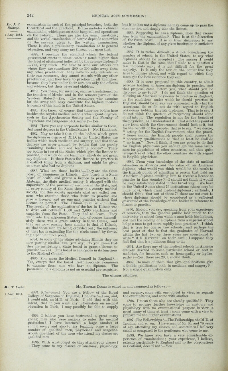 Dr. J. S. Billings. 1 Aug. 1881. Mr. T. Cooke. 1 Aug. 1881. examination in each of the principal branches, both the theoretical ancl the practical. It also includes a clinical examination, which goes on at the hospital, and operations on the cadaver. There are also the usual questions ; and the verbal examination of course depends somewhat on the answers given to the written examination. There is also a preliminary examination as to general education, and very many are thrown out upon that. 4878. I presume the standard which the federal government exacts in these cases is much liigher than the level of attainment indicated by the average diploma ? —Yes, very much. We have to send our officers out where they are sometimes 200 or 300 miles away from any other practitioner; they have to rely entirely on their own resources, they cannot consult with any other practitioner, and they have to practice in all branches, because they have under their care not only the officers and soldiers, but their wives and children. 4879. You mean, for instance, such as are stationed on the frontiers of Mexico and in the remoter parts of the Western States ?—Yes. The examiners who examine for the army and navy constitute the highest medical tribunals of this kind in the United States. 4880. You know, of course, that there are bodies here besides the regular medical schools which grant degrees, such as the Apothecaries Society and the Faculty of Physicians and Surgeons of Glasgow ?—Yes. 4881. Have you any corporate bodies similar to those, that grant degrees in the United States ?—No, I think not. 4882. May we take it that all the bodies which grant the diploma or degree of M.D. in the United States are bodies which teach medicine and surgery, and that those degrees are never granted by bodies that are purely examining bodies and not teaching bodies ? — There are bodies in two of the States which give the licence to practice, but which do not teach and which do not grant any diploma. In those States the licence to practice is a distinct thing from a diploma, and might be given to a man who had no diploma. 4883. What are those bodies ?—They are the State board of examiners in Ulinois. The board is a State board of health and grants a licence to practice. In Alabama the State medical society is charged with the supervision of the practice of medicine in the State, and in every county of the State there is a county medical society, and this society appoints what are called cen- sors, who examine those who desire to practise and give a licence, and no one may practise without that licence or permit. The Hlinois plan is c: : ling. The result of the application of the law in Hhnois was to drive out between 1,000 and 2,000 charlatans and empirics from the State. They had to leave. They went into the adjoining States, and of course immedi- ately there was a great outcry in these States, and they are now passing laws similar to that of Hlinois, so that those men are being crowded out; the influence of that law is extending like the circle caused by throw- ing a pebble into a pond. 4884. In some of the States adjoining Hhnois they are now passing similar laws, you say; do you mean that they are instituting a State board to grant a license to practice ?—Yes. This board is analogous in its functions to the Medical Council. 4885. You mean the Medical Council in England ?—■ Yes, except that the board itself appoints examiners to examine those men who have no diploma. The possession of a diploma is not an essential pre-requisite, but if he has not a diploma he may come up to pass the examination and simply take the license. 4886. Supposing he has a diploma, does that excuse liiin from the examination ?—That is at the discretion of the State board. It is at their discretion to say whether the diploma of any given institution is sufficient or not. 4887. It is rather difficult, is it not, considering the number of schools in the United States, to say what diplomas should be accepted ?—The answer I would make to that is the same that I made to a question a few moments ago ; it is not difficult for the great majority. It is only the few on the border line they have to inquire about, and with regard to which they must get the best evidence they can. 4888. If it were proposed in this country, to admit persons holding an American diploma to practice, and that proposal came before you, what should you be disposed to say to it ?— I do not think the question of allowing an American physician to practise in England, or the conditions under which he should practise in England, should be in any way connected with what the Americans do or do not do with regard to English physicians holding English diplomas. That is to say, I do not think the question of reciprocity should come at all into it. The regulation is not for the benefit of the physician, as I understand it. That is not the point of view from which the Government should look at it, but for the benefit of the people; that is to say, “ we desire, “ acting for the English Government, that the practi- “ tioner among the English people shall possess the “ necessary qualifications so that at least he shall do “ no harm.” Now, I think, if you are going to do that for English physicians you should get the same assur- ance for physicians of other countries, and that quite irrespective of what the other countries do with regard to English physicians. 4889. From your knowledge of the state of medical education in America and the value of an American diploma, what would you think would be the result to the English public of admitting a person that held an American diploma entitling him to receive a licence to practise in this country ?—I should not think it would be very satisfactory stated in that broad way. We have in the United States about 75 institutions (there may be more now), which grant medical diplomas ; certainly, I should think, that out of those 75 there are not over 15 whose diplomas should be considered as a sufficient guarantee of the knowledge of the holder in reference to fitness tc practise. 4890. Should you say, speaking from your experience of America, that the general public look much to the university or school from which a man holds his diploma, and that the holding of a diploma from a superior school helps a man to get more rapidly into practice ?—I think that is true for one or two schools; and perhaps the best proof of that is that the graduates of Harvard within the last two or three years are accustomed to write “M.D. Harvard” on then- card; I suppose they find that that is a judicious thing to do. 4891. Are there any of the medical schools in America entirely devoted to some particular school or sect in medicine, for instance, such as homeopathy or hydro- pathy ?—Yes, there are 20, I should think. 4892. Do most of them that give qualifications give a double qualification both in medicine and surgery ?— No, a single qualification only. The witness withdrew. Mr. Thomas Cooke is called in and examined as follows :— 4893. {Chairman.) You are a Fellow of the Royal College of Surgeons of England, I believe p—I am, and, I would add, an M.D. of Paris. I add that with this intent, that if you want any information on medical education in Paris, I may possibly be able to supply t. 4894. I believe you have instructed a great many young men who were anxious to enter the medical profession ?—I have instructed a large number of young men ; and also to my teaching come a large number of qualified men, physicians and surgeons. About one-third of the men who attend my classes are qualified men. 4895. With what object do they attend your classes ? —They come to my classes on anatomy, physiology, and surgery, some with one object in view, as regards the examinations, and some with another. 4896. I mean those who are already qualified ?—They come to acquire further knowledge in anatomy and physiology with no examinational purpose in view, a great many of them at least ; some come with a view to prepare for the higher examinations. 4897. The Fellowships ?—The Fellowships, the M.D. of London, and so on. I have men of 50, 60, and 70 years of age attending my classes, and sometimes I feel very small as compared to the gentlemen who come to me. 4898. We know you have a veiy considerable ex- perience of examinations ; your experience, I believe, extends particularly to England and to the corporations in Scotland, does it not?—Yes.