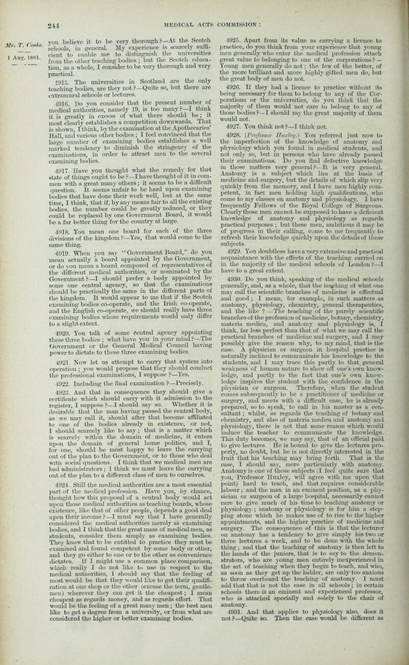 , . you believe it to be very thorough ?—At the Scotch Mr. i. tonne. B(,jloolS) jn general. My experieuce is scarcely suffi- , T dent to enable me to distinguish the universities 1 Aug. i»si. from the otiigr teaching bodies ; but the Scotch educa- tion, as a whole, I consider to be very thorough and very practical. 1915. The universities in Scotland are the only teaching bodies, are they not ?—Quite so, but there are extramural schools or lectures. 4916. Do you consider that the present number of medical authorities, namely 19, is too many ?—I think it is greatly in excess of what there should be ; it most clearly establishes a competition downwards. That is shown, I think, by the examination at the Apothecaries’ Hall, and various other bodies ; I feel convinced that the large’ number of examining bodies establishes a well marked tendency to diminish the stringency of the examinations, in order to attract men to the several examining bodies. 4917. Have you thought what the remedy for that state of things ought to be ?—I have thought of it in com- mon with a great many others ; it seems to be a difficult question. It seems unfair to be hard upon examining bodies that have done their work well, but at the same time, I think, that if, by any means fair to all the existing bodies, the number could be greatly reduced, or they could be replaced by one Government Board, it would be a far better thing for the country at large. 4918. You mean one board for each of the three divisions of the kingdom ?—Yes, that would come to the same thing. 4919. When you say “ Government Board,” do you mean actually a board appointed by the Government, or do you mean a board composed of representatives of the different medical authorities, or nominated by the Government ?—I should prefer a body appointed by some one central agency, so that the examinations should be practically the same in the different parts of the kingdom. It would appear to me that if the Scotch examining bodies co-operate, and the Irish co-operate, and the English co-operate, we should really have three examining bodies whose requirements would only differ to a slight extent. 4920. You talk of some central agency appointing these three bodies ; what have you in your mind ?—The Government or the General Medical Council having power to dictate to these three examining bodies. 4921. Now let us attempt to carry that system into operation ; you would propose that they should conduct the professional examinations, I suppose ?—Yes. 4922. Including the final examination ?—Precisely. 4923. And that in consequence they should give a certificate which should carry with it admission to the register, I suppose ?—I should say so. Whether it is desirable that the man having passed the central body, as we may call it, should after that become affiliated to one of the bodies already in existence, or not, I should scarcely like to say ; that is a matter which is scarcely within the domain of medicine, it enters upon the domain of general home politics, and I, for one, should be most happy to leave the carrying out of the plan to the Government, or to those who deal with social questions. I think that we medical men are bad administrators; I think we must leave the carrying out of the plan to a different class of men to ourselves. 4924. Still the medical authorities are a most essential part of the medical profession. Have you, by chance, thought how this proposal of a central body would act upon those medical authorities as teaching boards, whose existence, like that of other people, depends a good deal upon their income ?—I must say that I have generally considered the medical authorities merely as examining bodies, and I think that the great mass of medical men, as students, consider them simply as examining bodies. They know that to be entitled to practice they must be examined and found competent by some body or other, and they go either to one or to the other as convenience dictates. If I might use a common place comparison, which really I do not like to use in respect to the medical authorities, I should say that the feeling of most would be that they would like to get their qualifi- cation at one shop or the other (excuse the term, gentle- men) wherever they can get it the cheapest; I mean cheapest as regards money, and as regards effort. That would be the feeling of a great many men; the best men like to get a degree from a university, or from what are considered the higher or better examining bodies. 4925. Apart from its value as carrying a licence to practice, do yon think from your experieuce that young men generally who enter the medical profession attach great value to belonging to one of the corporations? — Young men generally do not; the few of the better, of the more brilliant and more highly gifted men do, but the great body of men do not. 4926. H they had a licence to practice without its being necessary for them to belong to any of the Cor- porations or the universities, do you think that the majority of them would not care to belong to any of those bodies ?—I should sav the great majority of them would not. 4927. You think not ?—I think not. 4928. (Professor Huxley.) You referred just now to the imperfection of the knowledge of anatomy and physiology which you found in medical students, and not only so, but in persons who have already passed their examinations. Do you find defective knowledge in those matters very general?—It is very general. Anatomy is a subject which lies at the basis of medicine and surgery, but the details of which slip very quickly from the memory, and I havo men highly com- petent, in fact men holding high qualifications, who come to my classes on anatomy and physiology. I have frequently Fellows of the Koyal College of Surgeons. Clearly those men cannot be supposed to have a deficient knowledge of anatomy and physiology as regards practical purposes ; but these men, ambitious it may be of progress in their calling, come to me frequently to refresh their knowledge quickly upon the details of these subjects. 4929. You doubtless have a very extensive and practical acquaintance with the effects of the teaching carried on in the majority of the medical schools of Loudon ?—I have to a great extent. 4930. Do you think, speaking of the medical schools generally, and, as a whole, that the teaching of what one may call the scientific branches of medicine is effectual and good ; I mean, for example, in such matters as anatomy, physiology, chemistry, general therapeutics, and the like ? — The teaching of the purely scientific branches of the profession of medicine, botany, chemistry, materia medica, and anatomy and physiology is, I tliink, far less perfect than that of what we may call the practical branches of medicine and surgery, and I may possibly give the reason why, to my mind, that is the case. A physician or surgeon in hospital practice is naturally inclined to communicate his knowledge to the students, and I may trace this partly to that general weakness of human nature to show off' one’s own know- ledge, and partly to the fact that one’s own know- ledge inspires the student with the confidence in the physician or surgeon. Therefore, when the student comes subsequently to be a practitioner of medicine or sm-gery, and meets with a difficult case, he is already prepared, so to speak, to call in his master as a con- sultant ; whilst, as regards the teaching of botany and chemistry, and also of materia medica and anatomy and physiology, there is not that same reason which would induce the teacher to communicate the knowledge. This duty becomes, we may say, that of an official paid to give lectures. He is bound to give the lectures pro- perly, no doubt, but he is not directly interested in the fruit that his teaching may bring forth. That is the case, I should say, more particularly with anatomy. Anatomy is one of those subjects (I feel quite sure that you, Professor Huxley, will agree with me upon that point) hard to teach, and that requires considerable labour ; and the man in an eminent position, as a phy- sician or surgeon of a large hospital, necessarily cannot care to give much of his time to teaching anatomy or physiology ; anatomy or physiology is for him a step- ping stone which he makes use of to rise to the higher appointments, and the higher practice of medicine and sm-gery. The consequence of this is that the lecturer on anatomy has a tendency to give simply his two or three lectures a week, and to be done with the whole thing ; and that the teaching of anatomy is then left to the hands of the juniors, that is to say to the demon- strators, who are young men entirely inexperienced in the art of teaciiing when they begin to teach, and who, as soon as they get up the ladder, are only too anxious to throw overboard the teaching of anatomy. I must add that that is not the case in all schools; in certain schools there is an eminent and experienced professor, who is attached specially and solely to the chair of anatomy. 4931. And that applies to physiology also, does it not ?—Quite so. Then the case would be different as