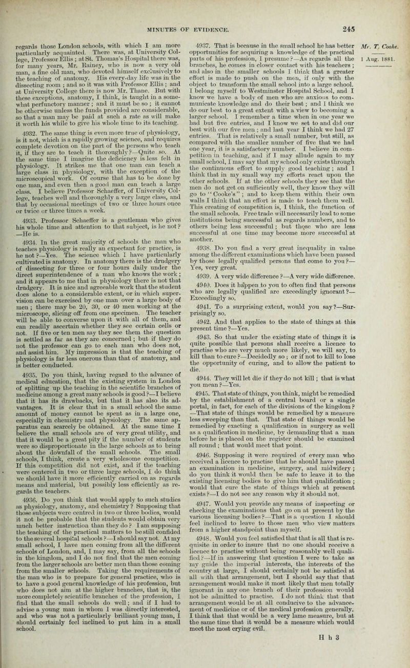 4937. That is because in the small school he has better Mr. T. opportunities for acquiring a knowledge of the practical parts of his profession, I presume?—As regards all the l Aug. branches, he comes in closer contact with his teachers ; and also in the smaller schools I think that a greater effort is made to push on the men, if only with the object to transform the small school into a large school. I belong myself to Westminster Hospital School, and I know we have a body of men who are anxious to com- municate knowledge and do their best; and 1 think we do our best to a great extent with a view to becoming a larger school. I remember a time when in one year we had but five entries, and I know we set to and did our best with our five men ; and last year I think we had 27 entries. That is relatively a small number, but still, as compared with the smaller number of five that we had one year, it is a satisfactory number. I believe in com- petition in tcacliing, and if I may allude again to my small school, I may say that my school only exists through the continuous effort to supply good teaching ; and 1 think that in my small way my efforts react upon the other schools. If at the other schools they see that the men do not get on sufficiently well, they know they will go to “Cooke’s” ; and to keep them within their own walls I think that an effort is made to teach them well. This creating of competition is, I think, the function of the small schools. Free trade will necessarily lead to some institutions being successful as regards numbers, and to others being less successful; but tliQse who are less successful at one time may become more successful at another. regards those London schools, with which I am more particularly acquainted. There was, at University Col- lege, Professor Ellis ; at St. Thomas’s Hospital there was, for many years, Mr. Rainey, who is now a very old man, a fine old man, who devoted himself exclusively to the teaching of anatomy. His every-day life was in the dissecting room ; and so it was with Professor Ellis ; and at University College there is now Mr. Thane. But with these exceptions, anatomy, I think, is taught in a some- what perfunctory manner ; and it must be so ; it cannot be otherwise unless the funds provided are considerable, so that a man may be paid at such a rate as will make it worth his while to give liis whole time to its teaching. 4932. The same thing is even more true of physiology, is it not, which is a rapidly growing science, and requires complete devotion on the part of the persons who teach it, if they are to teach it thoroughly ?—Quite so. At the same time I imagine the deficiency is less felt in physiology. It strikes me that one man can teach a large class in physiology, with the exception of the microscopical work. Of course that has to be done by one man, and even then a good man can teach a large class. I believe Professor Schaeffer, of University Col- lege, teaches well and thoroughly a very large class, and that by occasional meetings of two or three hours once or twice or three times a week. 4933. Professor Schaeffer is a gentleman who gives his whole time and attention to that subject, is he not ? —He is. 4934. In the great majority of schools the man who teaches physiology is really an expectant for practice, is he not ?—Yes. The science which I have particularly cultivated is anatomy. In anatomy there is the drudgery of dissecting for three or four hours daily under the direct superintendence of a man who knows the work ; and it appears to me that in physiology there is not that drudgery. It is nice and agreeable work that the student does alone to a considerable extent, or in which super- vision can be exercised by one man over a large body of men ; there may be 20, 30, or 40 men working at the microscope, slicing off from one specimen. The teacher will be able to converse upon it with all of them, and can readily ascertain whether they see certain cells or not. If five or ten men say they see them the question is settled as far as they are concerned ; but if they do not the professor can go to each man who does not, and assist him. My impression is that the teaching of physiology is far less onerous than that of anatomy, and is better conducted. 4935. Do you think, having regard to the advance of medical education, that the existing system in London of splitting up the teaching in the scientific branches of medicine among a great many schools is good ?—I believe that it has its drawbacks, but that it has also its ad- vantages. It is clear that in a small school the same amount of money cannot be spent as in a large one, especially in chemistry and physiology. The same ap- paratus can scarcely be obtained. At the same time I believe the small schools are of very great utility, and that it would be a great pity if the number of students were so disproportionate in the large schools as to bring about the downfall of the small schools. The small schools, I think, create a very wholesome competition. If this competition did not exist, and if the teaching were centered in two or three large schools, I do think we should have it more efficiently carried on as regards means and material, but possibly less efficiently as re- gards the teachers. 4936. Do you think that would apply to such studies as physiology, anatomy, and chemistry ? Supposing that those subjects were centred in two or three bodies, would it not be probable that the students would obtain very much better instruction than they do ? I am supposing the teaching of the practical matters to be still confided to the several hospital schools ?—I should say not. At my small school, I have men coming from all the different schools of London, and, I may say, from all the schools in the kingdom, and I do not find that the men coming from the larger schools are better men than those coming from the smaller schools. Taking the requirements of the man who is to prepare for general practice, who is to have a good general knowledge of his profession, but who does not aim at the higher branches, that is, the more completely scientific branches of the profession, I find that the small schools do well; and if I had to advise a young man in whom 1 was directly interested, and who was not a particularly brilliant young man, I should certainly feel inclined to put him in a small school. 4938. Do you find a very great inequality in value among the different examinations which have been passed by those legally qualified persons that come to you ?— Yes, very great. 4939. A very wide difference ?—A very wide difference. 4940. Does it happen .to you to often find that persons who are legally qualified are exceedingly ignorant?— Exceedingly so. 4941. To a surprising extent, would you say?—Sur- prisingly so. 4942. And that applies to the state of things at this present time ?—Yes. 4943. So that under the existing state of tilings it is quite possible that persons shall receive a licence to practise who are very much more likely, we will say, to kill than to cure ?—Decidedly so ; or if not to kill to lose the opportunity of curing, and to allow the patient to die. 4944. They will let die if they do not kill; that is what you mean ?—Yes. 4945. That state of things, you think, might be remedied by the establishment of a central board or a single portal, in fact, for each of the divisions of the kingdom ? —That state of things would be remedied by a measure less sweeping than that. That state of things would be remedied by exacting a qualification in surgery as well as a qualification in medicine, by demanding that a man before he is placed on the register should be examined all round ; that would meet that point. 4946. Supposing it were required of every man who received a licence to practise that he should have passed an examination in medicine, surgery, and midwifery ; do you think it would then be safe to leave it to the existing licensing bodies to give him that qualification ; would that cure the state of things which at present exists ?—I do not see any reason why it should not. 4947. Would you provide any means of inspecting or checking the examinations that go on at present by the various licensing bodies ?—That is a question I should feel inclined to leave to those men who view matters from a higher standpoint than myself. 4948. Would you feel satisfied that that is all that is re- quisite in order to insure that no one should receive a licence to practise without being reasonably well quali- fied ?—If in answering that question I were to take as my guide the imperial interests, the interests of the country at large, I should certainly not be satisfied at all with that arrangement, but I should say that that arrangement would make it most likely that men totally ignorant in any one branch of their profession would not be admitted to practise. I do not think that that arrangement would be at all conducive to the advance- ment of medicine or of the medical profession generally. I think that that would be a very lame measure, but at the same time that it would be a measure which would meet the most crying evil. Cooke. 1881.