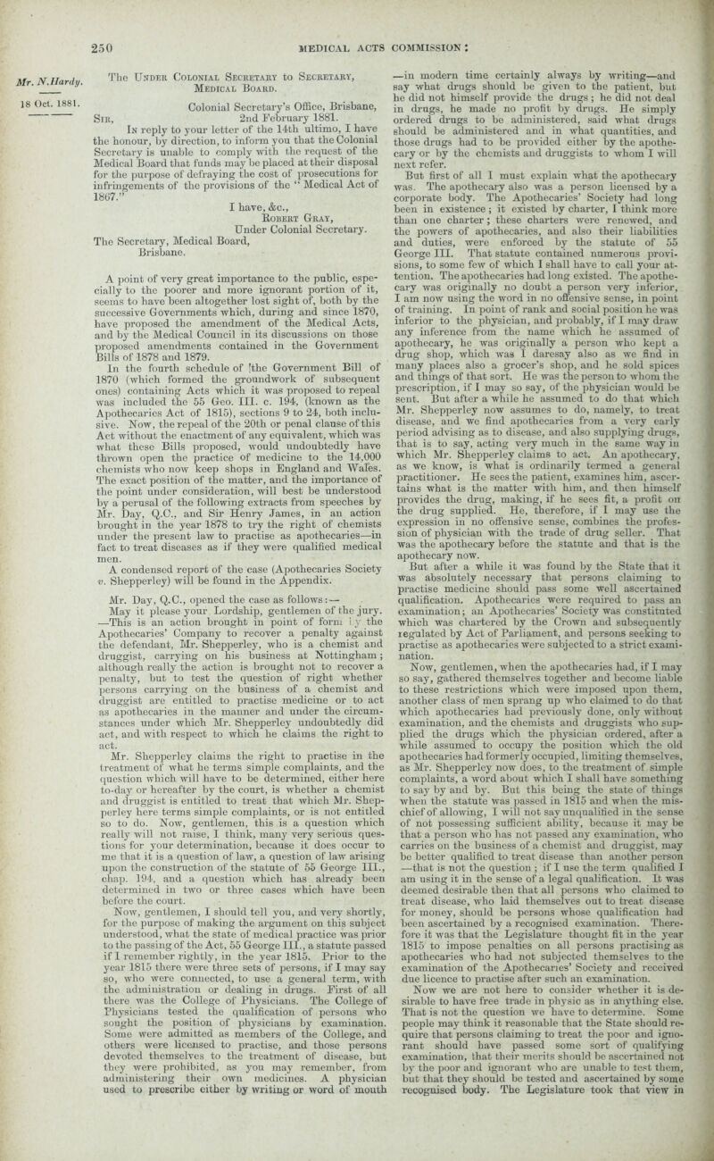 Mr. N. Hardy. 18 Oct. 1881. 'Plie Under Colonial Secretary to Secretary, Medical Board. Colonial Secretary’s Office, Brisbane, Sir, 2nd February 1881. In reply to your letter of the 14th ultimo, I have the honour, by direction, to inform you that the Colonial Secretary is unable to comply with the request of the Medical Board that funds may be placed at their disposal for the purpose of defraying the cost of prosecutions for infringements of the provisions of the “ Medical Act of 1867.” I have, &c., Robert Gray, Under Colonial Secretary. The Secretary, Medical Board, Brisbane. A point of very great importance to the public, espe- cially to the poorer and more ignorant portion of it, seems to have been altogether lost sight of, both by the successive Governments which, during and since 1870, have proposed the amendment of the Medical Acts, and by the Medical Council in its discussions on those proposed amendments contained in the Government Bills of 1878 and 1879. In the fourth schedule of 'the Government Bill of 1870 (which formed the groundwork of subsequent ones) containing Acts which it was proposed to repeal was included the 55 Geo. III. c. 194, (known as the Apothecaries Act of 1815), sections 9 to 24, both inclu- sive. Now, the repeal of the 20th or penal clause of this Act without the enactment of any equivalent, which was what these Bills proposed, would undoubtedly have thrown open the practice of medicine to the 14,000 chemists who now keep shops in England and Wales. The exact position of the matter, and the importance of the point under consideration, will best be understood by a perusal of the following extracts from speeches by Mr. Day, Q.C., and Sir Henry James, in an action brought in the year 1878 to try the right of chemists under the present law to practise as apothecaries—in fact to treat diseases as if they were qualified medical men. A condensed report of the case (Apothecaries Society v. Shepperley) will be found in the Appendix. Mr. Day, Q.C., opened the case as follows: — May it please your Lordship, gentlemen of the jury. —This is an action brought in point of form i.y the Apothecaries’ Company to recover a penalty against the defendant, Mr. Shepperley, who is a chemist and druggist, carrying on his business at Nottingham; although really the action is brought not to recover a penalty, but to test the question of right whether persons carrying on the business of a chemist and druggist are entitled to practise medicine or to act as apothecaries in the manner and under the circum- stances under which Mr. Shepperley undoubtedly did act, and with respect to which he claims the right to act. Mr. Shepperley claims the right to practise in the treatment of what he terms simple complaints, and the question which will have to be determined, either here to-day or hereafter by the court, is whether a chemist and druggist is entitled to treat that which Mr. Shep- perley here terms simple complaints, or is not entitled so to do. Now, gentlemen, this is a question which really will not raise, I think, many very serious ques- tions for your determination, because it does occur to me that it is a question of law, a question of law arising upon the construction of the statute of 55 George III., chap. 194, and a question which has already been determined in two or three cases which have been before the court. Now, gentlemen, I should tell you, and very shortly, for the purpose of making the argument on this subject understood, what the state of medical practice was prior to the passing of the Act, 55 George III., a statute passed if I remember rightly, in the year 1815. Prior to the year 1815 there were three sets of persons, if I may say so, who were connected, to use a general term, with the administration or dealing in drugs. First of all there was the College of Physicians. The College of Physicians tested the qualification of persons who sought the position of physicians by examination. Some were admitted as members of the College, and others were licensed to practise, and those persons devoted themselves to the treatment of disease, but they were prohibited, as you may remember, from administering their own medicines. A physician used to prescribe either by writing or word of mouth —in modern time certainly always by writing—and say what drugs should be given to the patient, but he did not himself provide the drugs ; he did not deal in drugs, he made no profit by drugs. He simply ordered drugs to be administered, said what drugs should be administered and in what quantities, and those drugs had to be provided either by the apothe- cary or by the chemists and druggists to whom I will next refer. But first of all I must explain what the apothecary was. The apothecary also was a person licensed by a corporate body. The Apothecaries’ Society had long been in existence; it existed by charter, I think more than one charter ; these charters were renewed, and the powers of apothecaries, and also their liabilities and duties, were enforced by the statute of 55 George III. That statute contained numerous provi- sions, to some few of which I shall have to call your at- tention. The apothecaries had long existed. The apothe- cary was originally no doubt a person very inferior, I am now using the word in no offensive sense, in point of training. In point of rank and social position he was inferior to the physician, and probably, if I may draw any inference from the name which he assumed of apothecary, he was originally a person who kept a drug shop, which was I daresay also as we find in many places also a grocer’s shop, and he sold spices and things of that sort. He was the person to whom the prescription, if I may so say, of the physician would be sent. But after a while he assumed to do that which Mr. Shepperley now assumes to do, namely, to treat disease, and we find apothecaries from a very early period advising as to disease, and also supplying drugs, that is to say, acting very much in the same way in which Mr. Shepperley claims to act. An apothecary, as we know, is what is ordinarily termed a general practitioner. He sees the patient, examines him, ascer- tains what is the matter with him, and then himself provides the drug, making, if he sees fit, a profit on the drug supplied. He, therefore, if I may use the expression in no offensive sense, combines the profes- sion of physician with the trade of drug seller. That was the apothecary before the statute and that is the apothecary now. But after a while it was found by the State that it was absolutely necessary that persons claiming to practise medicine should pass some well ascertained qualification. Apothecaries were required to pass an examination; an Apothecaries’ Society was constituted which was chartered by the Crown and subsequently legulatcd by Act of Parliament, and persons seeking to practise as apothecaries were subjected to a strict exami- nation. Now, gentlemen, when the apothecaries had, if I may so say, gathered themselves together and become liable to these restrictions which were imposed upon them, another class of men sprang up who claimed to do that which apothecaries had previously done, only without examination, and the chemists and druggists who sup- plied the drugs which the physician ordered, after a while assumed to occupy the position which the old apothecaries had formerly occupied, limiting themselves, as Mr. Shepperley now does, to the treatment of simple complaints, a word about which I shall have something to say by and by. But this being the state of things when the statute was passed in 1815 and when the mis- chief of allowing, I will not say unqualified in the sense of not possessing sufficient ability, because it may be that a person who has not passed any examination, who carries on the business of a chemist and druggist, may be better qualified to treat disease than another person —that is not the question ; if I use the term qualified I am using it in the sense of a legal qualification. It was deemed desirable then that all persons who claimed to treat disease, who laid themselves out to treat disease for money, should be persons whose qualification had been ascertained by a recognised examination. There- fore it was that the Legislature thought fit in the year 1815 to impose penalties on all persons practising as apothecaries who had not subjected themselves to the examination of the Apothecaries’ Society and received due licence to practise after such an examination. Now we are not here to consider whether it is de- sirable to have free trade in physic as in anything else. That is not the question we have to determine. Some people may think it reasonable that the State should re- quire that persons claiming to treat the poor and igno- rant should have passed some sort of qualifying examination, that their merits should be ascertained not by the poor and ignorant who are unable to test them, but that they should be tested and ascertained by some recognised body. The Legislature took that view in